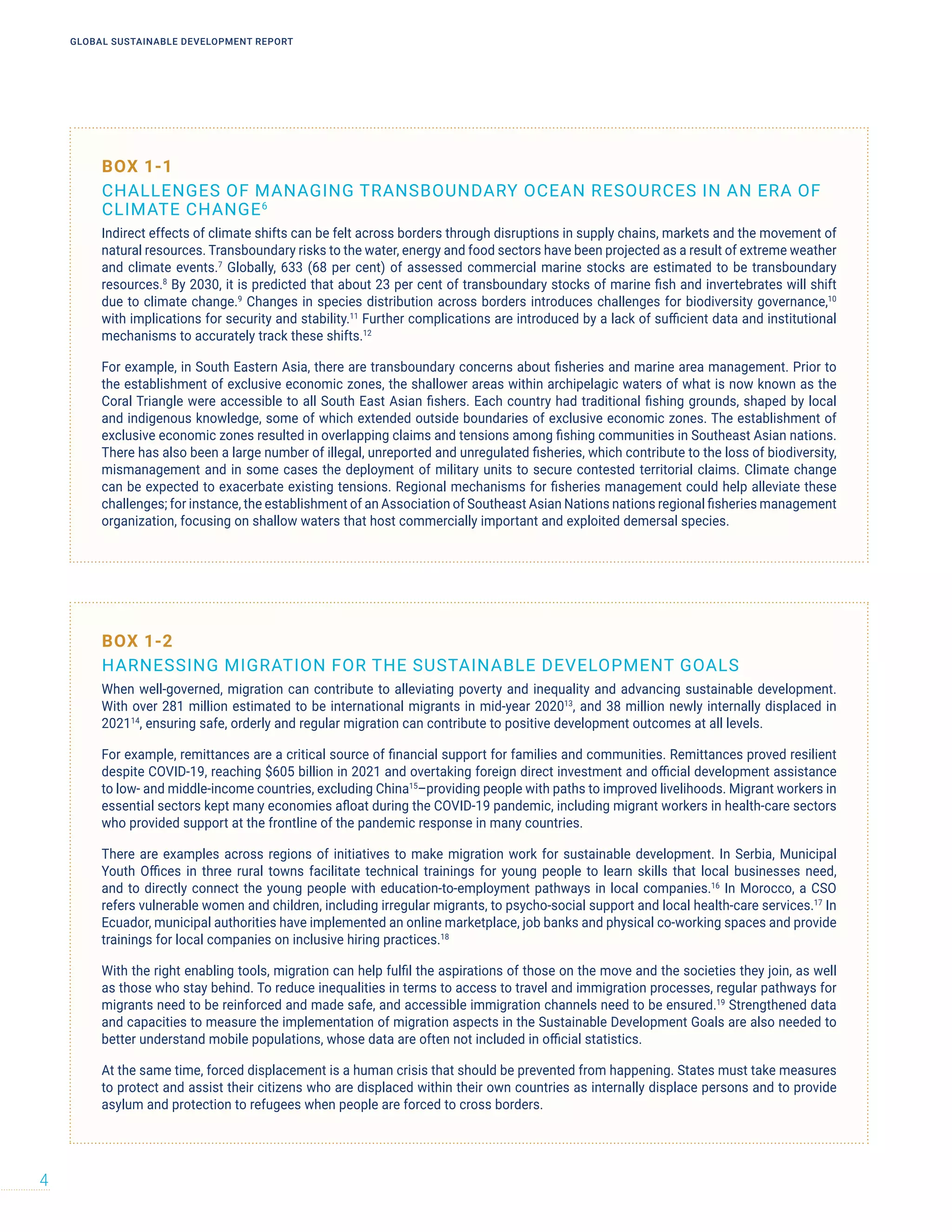 BOX 1-2
HARNESSING MIGRATION FOR THE SUSTAINABLE DEVELOPMENT GOALS
When well-governed, migration can contribute to alleviating poverty and inequality and advancing sustainable development.
With over 281 million estimated to be international migrants in mid-year 202013
, and 38 million newly internally displaced in
202114
, ensuring safe, orderly and regular migration can contribute to positive development outcomes at all levels.
For example, remittances are a critical source of financial support for families and communities. Remittances proved resilient
despite COVID-19, reaching $605 billion in 2021 and overtaking foreign direct investment and official development assistance
to low- and middle-income countries, excluding China15
–providing people with paths to improved livelihoods. Migrant workers in
essential sectors kept many economies afloat during the COVID-19 pandemic, including migrant workers in health-care sectors
who provided support at the frontline of the pandemic response in many countries.
There are examples across regions of initiatives to make migration work for sustainable development. In Serbia, Municipal
Youth Offices in three rural towns facilitate technical trainings for young people to learn skills that local businesses need,
and to directly connect the young people with education-to-employment pathways in local companies.16
In Morocco, a CSO
refers vulnerable women and children, including irregular migrants, to psycho-social support and local health-care services.17
In
Ecuador, municipal authorities have implemented an online marketplace, job banks and physical co-working spaces and provide
trainings for local companies on inclusive hiring practices.18
With the right enabling tools, migration can help fulfil the aspirations of those on the move and the societies they join, as well
as those who stay behind. To reduce inequalities in terms to access to travel and immigration processes, regular pathways for
migrants need to be reinforced and made safe, and accessible immigration channels need to be ensured.19
Strengthened data
and capacities to measure the implementation of migration aspects in the Sustainable Development Goals are also needed to
better understand mobile populations, whose data are often not included in official statistics.
At the same time, forced displacement is a human crisis that should be prevented from happening. States must take measures
to protect and assist their citizens who are displaced within their own countries as internally displace persons and to provide
asylum and protection to refugees when people are forced to cross borders.
BOX 1-1
CHALLENGES OF MANAGING TRANSBOUNDARY OCEAN RESOURCES IN AN ERA OF
CLIMATE CHANGE6
Indirect effects of climate shifts can be felt across borders through disruptions in supply chains, markets and the movement of
natural resources. Transboundary risks to the water, energy and food sectors have been projected as a result of extreme weather
and climate events.7
Globally, 633 (68 per cent) of assessed commercial marine stocks are estimated to be transboundary
resources.8
By 2030, it is predicted that about 23 per cent of transboundary stocks of marine fish and invertebrates will shift
due to climate change.9
Changes in species distribution across borders introduces challenges for biodiversity governance,10
with implications for security and stability.11
Further complications are introduced by a lack of sufficient data and institutional
mechanisms to accurately track these shifts.12
For example, in South Eastern Asia, there are transboundary concerns about fisheries and marine area management. Prior to
the establishment of exclusive economic zones, the shallower areas within archipelagic waters of what is now known as the
Coral Triangle were accessible to all South East Asian fishers. Each country had traditional fishing grounds, shaped by local
and indigenous knowledge, some of which extended outside boundaries of exclusive economic zones. The establishment of
exclusive economic zones resulted in overlapping claims and tensions among fishing communities in Southeast Asian nations.
There has also been a large number of illegal, unreported and unregulated fisheries, which contribute to the loss of biodiversity,
mismanagement and in some cases the deployment of military units to secure contested territorial claims. Climate change
can be expected to exacerbate existing tensions. Regional mechanisms for fisheries management could help alleviate these
challenges; for instance, the establishment of an Association of Southeast Asian Nations nations regional fisheries management
organization, focusing on shallow waters that host commercially important and exploited demersal species.
GLOBAL SUSTAINABLE DEVELOPMENT REPORT
4
 