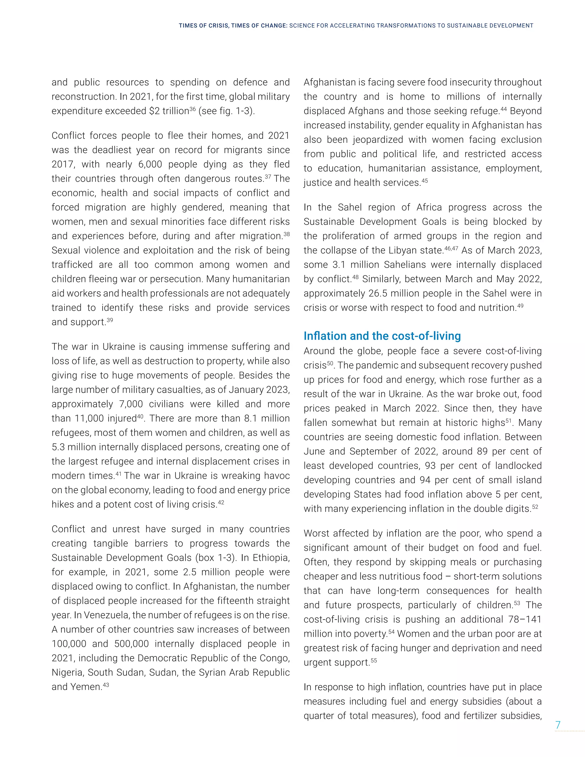 and public resources to spending on defence and
reconstruction. In 2021, for the first time, global military
expenditure exceeded $2 trillion36
(see fig. 1-3).
Conflict forces people to flee their homes, and 2021
was the deadliest year on record for migrants since
2017, with nearly 6,000 people dying as they fled
their countries through often dangerous routes.37
The
economic, health and social impacts of conflict and
forced migration are highly gendered, meaning that
women, men and sexual minorities face different risks
and experiences before, during and after migration.38
Sexual violence and exploitation and the risk of being
trafficked are all too common among women and
children fleeing war or persecution. Many humanitarian
aid workers and health professionals are not adequately
trained to identify these risks and provide services
and support.39
The war in Ukraine is causing immense suffering and
loss of life, as well as destruction to property, while also
giving rise to huge movements of people. Besides the
large number of military casualties, as of January 2023,
approximately 7,000 civilians were killed and more
than 11,000 injured40
. There are more than 8.1 million
refugees, most of them women and children, as well as
5.3 million internally displaced persons, creating one of
the largest refugee and internal displacement crises in
modern times.41
The war in Ukraine is wreaking havoc
on the global economy, leading to food and energy price
hikes and a potent cost of living crisis.42
Conflict and unrest have surged in many countries
creating tangible barriers to progress towards the
Sustainable Development Goals (box 1-3). In Ethiopia,
for example, in 2021, some 2.5 million people were
displaced owing to conflict. In Afghanistan, the number
of displaced people increased for the fifteenth straight
year. In Venezuela, the number of refugees is on the rise.
A number of other countries saw increases of between
100,000 and 500,000 internally displaced people in
2021, including the Democratic Republic of the Congo,
Nigeria, South Sudan, Sudan, the Syrian Arab Republic
and Yemen.43
Afghanistan is facing severe food insecurity throughout
the country and is home to millions of internally
displaced Afghans and those seeking refuge.44
Beyond
increased instability, gender equality in Afghanistan has
also been jeopardized with women facing exclusion
from public and political life, and restricted access
to education, humanitarian assistance, employment,
justice and health services.45
In the Sahel region of Africa progress across the
Sustainable Development Goals is being blocked by
the proliferation of armed groups in the region and
the collapse of the Libyan state.46,47
As of March 2023,
some 3.1 million Sahelians were internally displaced
by conflict.48
Similarly, between March and May 2022,
approximately 26.5 million people in the Sahel were in
crisis or worse with respect to food and nutrition.49
Inflation and the cost-of-living
Around the globe, people face a severe cost-of-living
crisis50
. The pandemic and subsequent recovery pushed
up prices for food and energy, which rose further as a
result of the war in Ukraine. As the war broke out, food
prices peaked in March 2022. Since then, they have
fallen somewhat but remain at historic highs51
. Many
countries are seeing domestic food inflation. Between
June and September of 2022, around 89 per cent of
least developed countries, 93 per cent of landlocked
developing countries and 94 per cent of small island
developing States had food inflation above 5 per cent,
with many experiencing inflation in the double digits.52
Worst affected by inflation are the poor, who spend a
significant amount of their budget on food and fuel.
Often, they respond by skipping meals or purchasing
cheaper and less nutritious food – short-term solutions
that can have long-term consequences for health
and future prospects, particularly of children.53
The
cost-of-living crisis is pushing an additional 78–141
million into poverty.54
Women and the urban poor are at
greatest risk of facing hunger and deprivation and need
urgent support.55
In response to high inflation, countries have put in place
measures including fuel and energy subsidies (about a
quarter of total measures), food and fertilizer subsidies,
TIMES OF CRISIS, TIMES OF CHANGE: SCIENCE FOR ACCELERATING TRANSFORMATIONS TO SUSTAINABLE DEVELOPMENT
7
 