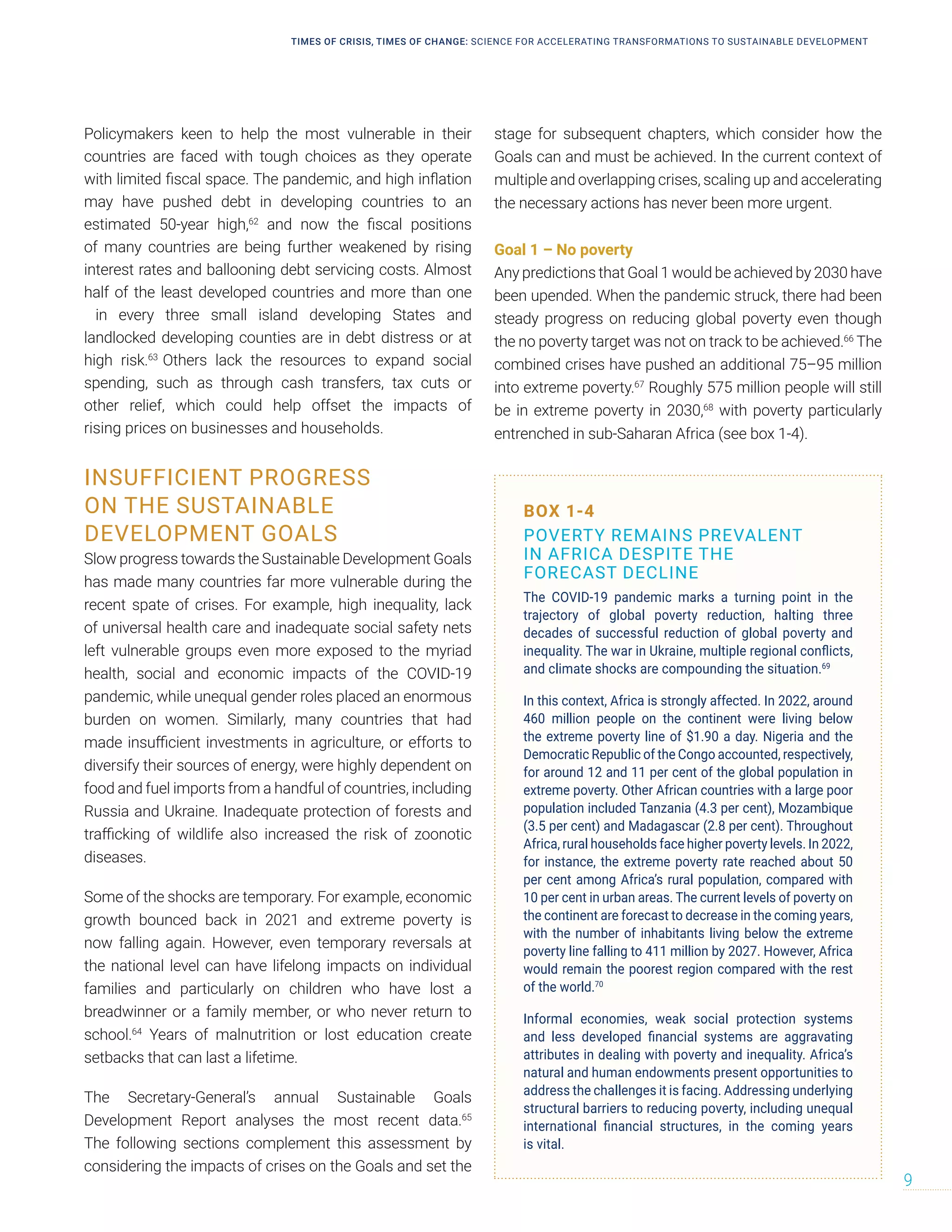 Policymakers keen to help the most vulnerable in their
countries are faced with tough choices as they operate
with limited fiscal space. The pandemic, and high inflation
may have pushed debt in developing countries to an
estimated 50-year high,62
and now the fiscal positions
of many countries are being further weakened by rising
interest rates and ballooning debt servicing costs. Almost
half of the least developed countries and more than one
in every three small island developing States and
landlocked developing counties are in debt distress or at
high risk.63
Others lack the resources to expand social
spending, such as through cash transfers, tax cuts or
other relief, which could help offset the impacts of
rising prices on businesses and households.
INSUFFICIENT PROGRESS
ON THE SUSTAINABLE
DEVELOPMENT GOALS
Slow progress towards the Sustainable Development Goals
has made many countries far more vulnerable during the
recent spate of crises. For example, high inequality, lack
of universal health care and inadequate social safety nets
left vulnerable groups even more exposed to the myriad
health, social and economic impacts of the COVID-19
pandemic, while unequal gender roles placed an enormous
burden on women. Similarly, many countries that had
made insufficient investments in agriculture, or efforts to
diversify their sources of energy, were highly dependent on
food and fuel imports from a handful of countries, including
Russia and Ukraine. Inadequate protection of forests and
trafficking of wildlife also increased the risk of zoonotic
diseases.
Some of the shocks are temporary. For example, economic
growth bounced back in 2021 and extreme poverty is
now falling again. However, even temporary reversals at
the national level can have lifelong impacts on individual
families and particularly on children who have lost a
breadwinner or a family member, or who never return to
school.64
Years of malnutrition or lost education create
setbacks that can last a lifetime.
The Secretary-General’s annual Sustainable Goals
Development Report analyses the most recent data.65
The following sections complement this assessment by
considering the impacts of crises on the Goals and set the
stage for subsequent chapters, which consider how the
Goals can and must be achieved. In the current context of
multiple and overlapping crises, scaling up and accelerating
the necessary actions has never been more urgent.
Goal 1 – No poverty
Any predictions that Goal 1 would be achieved by 2030 have
been upended. When the pandemic struck, there had been
steady progress on reducing global poverty even though
the no poverty target was not on track to be achieved.66
The
combined crises have pushed an additional 75–95 million
into extreme poverty.67
Roughly 575 million people will still
be in extreme poverty in 2030,68
with poverty particularly
entrenched in sub-Saharan Africa (see box 1-4).
BOX 1-4
POVERTY REMAINS PREVALENT
IN AFRICA DESPITE THE
FORECAST DECLINE
The COVID-19 pandemic marks a turning point in the
trajectory of global poverty reduction, halting three
decades of successful reduction of global poverty and
inequality. The war in Ukraine, multiple regional conflicts,
and climate shocks are compounding the situation.69
In this context, Africa is strongly affected. In 2022, around
460 million people on the continent were living below
the extreme poverty line of $1.90 a day. Nigeria and the
Democratic Republic of the Congo accounted, respectively,
for around 12 and 11 per cent of the global population in
extreme poverty. Other African countries with a large poor
population included Tanzania (4.3 per cent), Mozambique
(3.5 per cent) and Madagascar (2.8 per cent). Throughout
Africa, rural households face higher poverty levels. In 2022,
for instance, the extreme poverty rate reached about 50
per cent among Africa’s rural population, compared with
10 per cent in urban areas. The current levels of poverty on
the continent are forecast to decrease in the coming years,
with the number of inhabitants living below the extreme
poverty line falling to 411 million by 2027. However, Africa
would remain the poorest region compared with the rest
of the world.70
Informal economies, weak social protection systems
and less developed financial systems are aggravating
attributes in dealing with poverty and inequality. Africa’s
natural and human endowments present opportunities to
address the challenges it is facing. Addressing underlying
structural barriers to reducing poverty, including unequal
international financial structures, in the coming years
is vital.
TIMES OF CRISIS, TIMES OF CHANGE: SCIENCE FOR ACCELERATING TRANSFORMATIONS TO SUSTAINABLE DEVELOPMENT
9
 