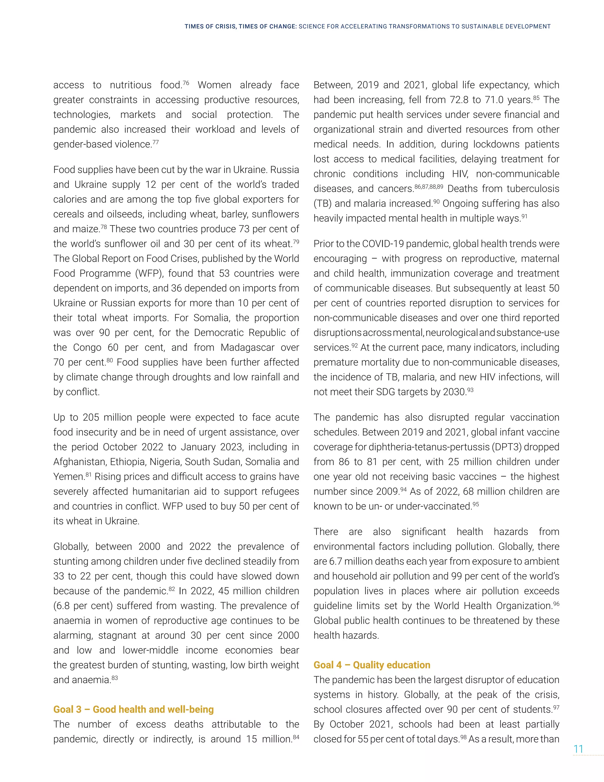 access to nutritious food.76
Women already face
greater constraints in accessing productive resources,
technologies, markets and social protection. The
pandemic also increased their workload and levels of
gender-based violence.77
Food supplies have been cut by the war in Ukraine. Russia
and Ukraine supply 12 per cent of the world’s traded
calories and are among the top five global exporters for
cereals and oilseeds, including wheat, barley, sunflowers
and maize.78
These two countries produce 73 per cent of
the world’s sunflower oil and 30 per cent of its wheat.79
The Global Report on Food Crises, published by the World
Food Programme (WFP), found that 53 countries were
dependent on imports, and 36 depended on imports from
Ukraine or Russian exports for more than 10 per cent of
their total wheat imports. For Somalia, the proportion
was over 90 per cent, for the Democratic Republic of
the Congo 60 per cent, and from Madagascar over
70 per cent.80
Food supplies have been further affected
by climate change through droughts and low rainfall and
by conflict.
Up to 205 million people were expected to face acute
food insecurity and be in need of urgent assistance, over
the period October 2022 to January 2023, including in
Afghanistan, Ethiopia, Nigeria, South Sudan, Somalia and
Yemen.81
Rising prices and difficult access to grains have
severely affected humanitarian aid to support refugees
and countries in conflict. WFP used to buy 50 per cent of
its wheat in Ukraine.
Globally, between 2000 and 2022 the prevalence of
stunting among children under five declined steadily from
33 to 22 per cent, though this could have slowed down
because of the pandemic.82
In 2022, 45 million children
(6.8 per cent) suffered from wasting. The prevalence of
anaemia in women of reproductive age continues to be
alarming, stagnant at around 30 per cent since 2000
and low and lower-middle income economies bear
the greatest burden of stunting, wasting, low birth weight
and anaemia.83
Goal 3 – Good health and well-being
The number of excess deaths attributable to the
pandemic, directly or indirectly, is around 15 million.84
Between, 2019 and 2021, global life expectancy, which
had been increasing, fell from 72.8 to 71.0 years.85
The
pandemic put health services under severe financial and
organizational strain and diverted resources from other
medical needs. In addition, during lockdowns patients
lost access to medical facilities, delaying treatment for
chronic conditions including HIV, non-communicable
diseases, and cancers.86,87,88,89
Deaths from tuberculosis
(TB) and malaria increased.90
Ongoing suffering has also
heavily impacted mental health in multiple ways.91
Prior to the COVID-19 pandemic, global health trends were
encouraging – with progress on reproductive, maternal
and child health, immunization coverage and treatment
of communicable diseases. But subsequently at least 50
per cent of countries reported disruption to services for
non-communicable diseases and over one third reported
disruptionsacrossmental,neurologicalandsubstance-use
services.92
At the current pace, many indicators, including
premature mortality due to non-communicable diseases,
the incidence of TB, malaria, and new HIV infections, will
not meet their SDG targets by 2030.93
The pandemic has also disrupted regular vaccination
schedules. Between 2019 and 2021, global infant vaccine
coverage for diphtheria-tetanus-pertussis (DPT3) dropped
from 86 to 81 per cent, with 25 million children under
one year old not receiving basic vaccines – the highest
number since 2009.94
As of 2022, 68 million children are
known to be un- or under-vaccinated.95
There are also significant health hazards from
environmental factors including pollution. Globally, there
are 6.7 million deaths each year from exposure to ambient
and household air pollution and 99 per cent of the world’s
population lives in places where air pollution exceeds
guideline limits set by the World Health Organization.96
Global public health continues to be threatened by these
health hazards.
Goal 4 – Quality education
The pandemic has been the largest disruptor of education
systems in history. Globally, at the peak of the crisis,
school closures affected over 90 per cent of students.97
By October 2021, schools had been at least partially
closed for 55 per cent of total days.98
As a result, more than
TIMES OF CRISIS, TIMES OF CHANGE: SCIENCE FOR ACCELERATING TRANSFORMATIONS TO SUSTAINABLE DEVELOPMENT
11
 