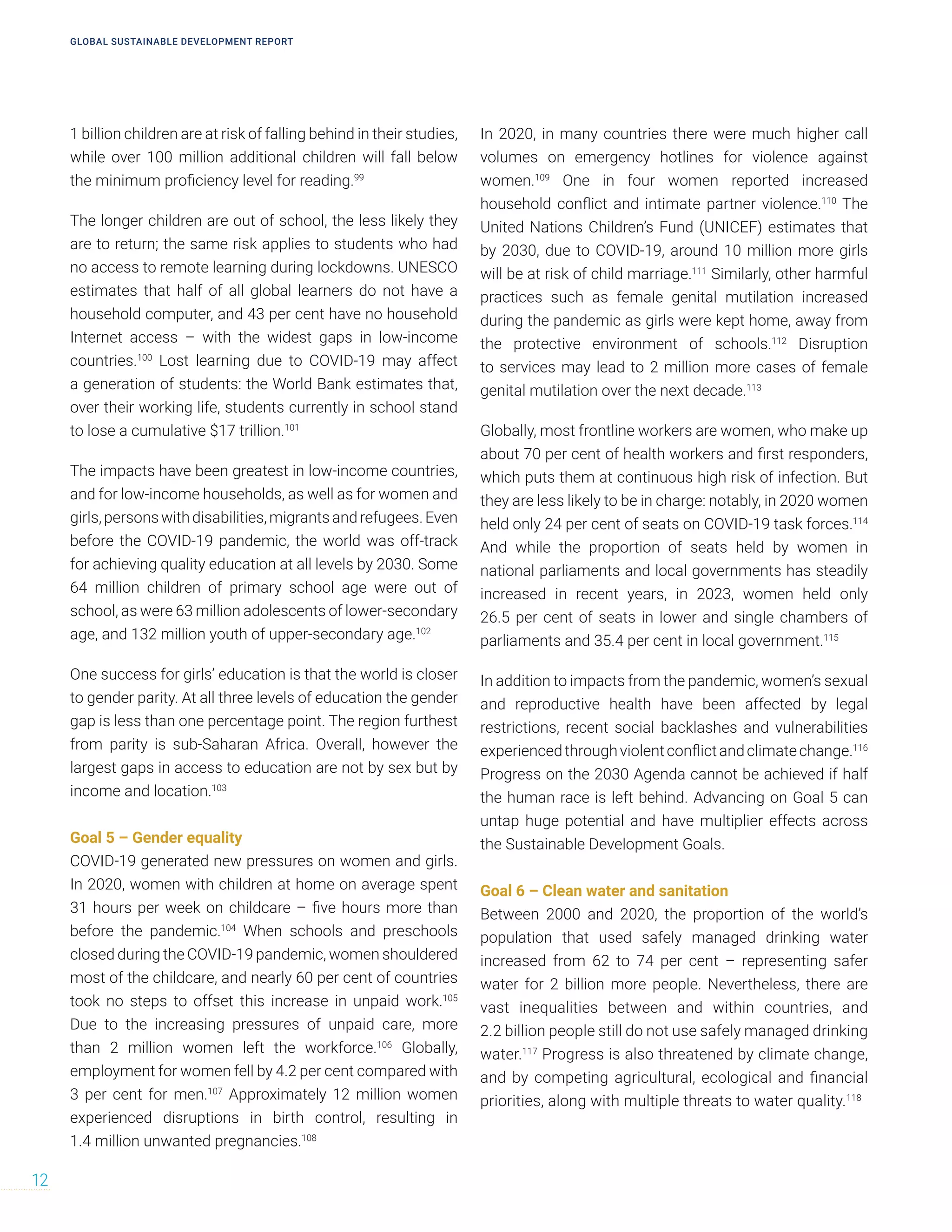 1 billion children are at risk of falling behind in their studies,
while over 100 million additional children will fall below
the minimum proficiency level for reading.99
The longer children are out of school, the less likely they
are to return; the same risk applies to students who had
no access to remote learning during lockdowns. UNESCO
estimates that half of all global learners do not have a
household computer, and 43 per cent have no household
Internet access – with the widest gaps in low-income
countries.100
Lost learning due to COVID-19 may affect
a generation of students: the World Bank estimates that,
over their working life, students currently in school stand
to lose a cumulative $17 trillion.101
The impacts have been greatest in low-income countries,
and for low-income households, as well as for women and
girls,personswithdisabilities,migrantsandrefugees.Even
before the COVID-19 pandemic, the world was off-track
for achieving quality education at all levels by 2030. Some
64 million children of primary school age were out of
school, as were 63 million adolescents of lower-secondary
age, and 132 million youth of upper-secondary age.102
One success for girls’ education is that the world is closer
to gender parity. At all three levels of education the gender
gap is less than one percentage point. The region furthest
from parity is sub-Saharan Africa. Overall, however the
largest gaps in access to education are not by sex but by
income and location.103
Goal 5 – Gender equality
COVID-19 generated new pressures on women and girls.
In 2020, women with children at home on average spent
31 hours per week on childcare – five hours more than
before the pandemic.104
When schools and preschools
closed during the COVID-19 pandemic, women shouldered
most of the childcare, and nearly 60 per cent of countries
took no steps to offset this increase in unpaid work.105
Due to the increasing pressures of unpaid care, more
than 2 million women left the workforce.106
Globally,
employment for women fell by 4.2 per cent compared with
3 per cent for men.107
Approximately 12 million women
experienced disruptions in birth control, resulting in
1.4 million unwanted pregnancies.108
In 2020, in many countries there were much higher call
volumes on emergency hotlines for violence against
women.109
One in four women reported increased
household conflict and intimate partner violence.110
The
United Nations Children’s Fund (UNICEF) estimates that
by 2030, due to COVID-19, around 10 million more girls
will be at risk of child marriage.111
Similarly, other harmful
practices such as female genital mutilation increased
during the pandemic as girls were kept home, away from
the protective environment of schools.112
Disruption
to services may lead to 2 million more cases of female
genital mutilation over the next decade.113
Globally, most frontline workers are women, who make up
about 70 per cent of health workers and first responders,
which puts them at continuous high risk of infection. But
they are less likely to be in charge: notably, in 2020 women
held only 24 per cent of seats on COVID-19 task forces.114
And while the proportion of seats held by women in
national parliaments and local governments has steadily
increased in recent years, in 2023, women held only
26.5 per cent of seats in lower and single chambers of
parliaments and 35.4 per cent in local government.115
In addition to impacts from the pandemic, women’s sexual
and reproductive health have been affected by legal
restrictions, recent social backlashes and vulnerabilities
experiencedthroughviolentconflictandclimatechange.116
Progress on the 2030 Agenda cannot be achieved if half
the human race is left behind. Advancing on Goal 5 can
untap huge potential and have multiplier effects across
the Sustainable Development Goals.
Goal 6 – Clean water and sanitation
Between 2000 and 2020, the proportion of the world’s
population that used safely managed drinking water
increased from 62 to 74 per cent – representing safer
water for 2 billion more people. Nevertheless, there are
vast inequalities between and within countries, and
2.2 billion people still do not use safely managed drinking
water.117
Progress is also threatened by climate change,
and by competing agricultural, ecological and financial
priorities, along with multiple threats to water quality.118
GLOBAL SUSTAINABLE DEVELOPMENT REPORT
12
 