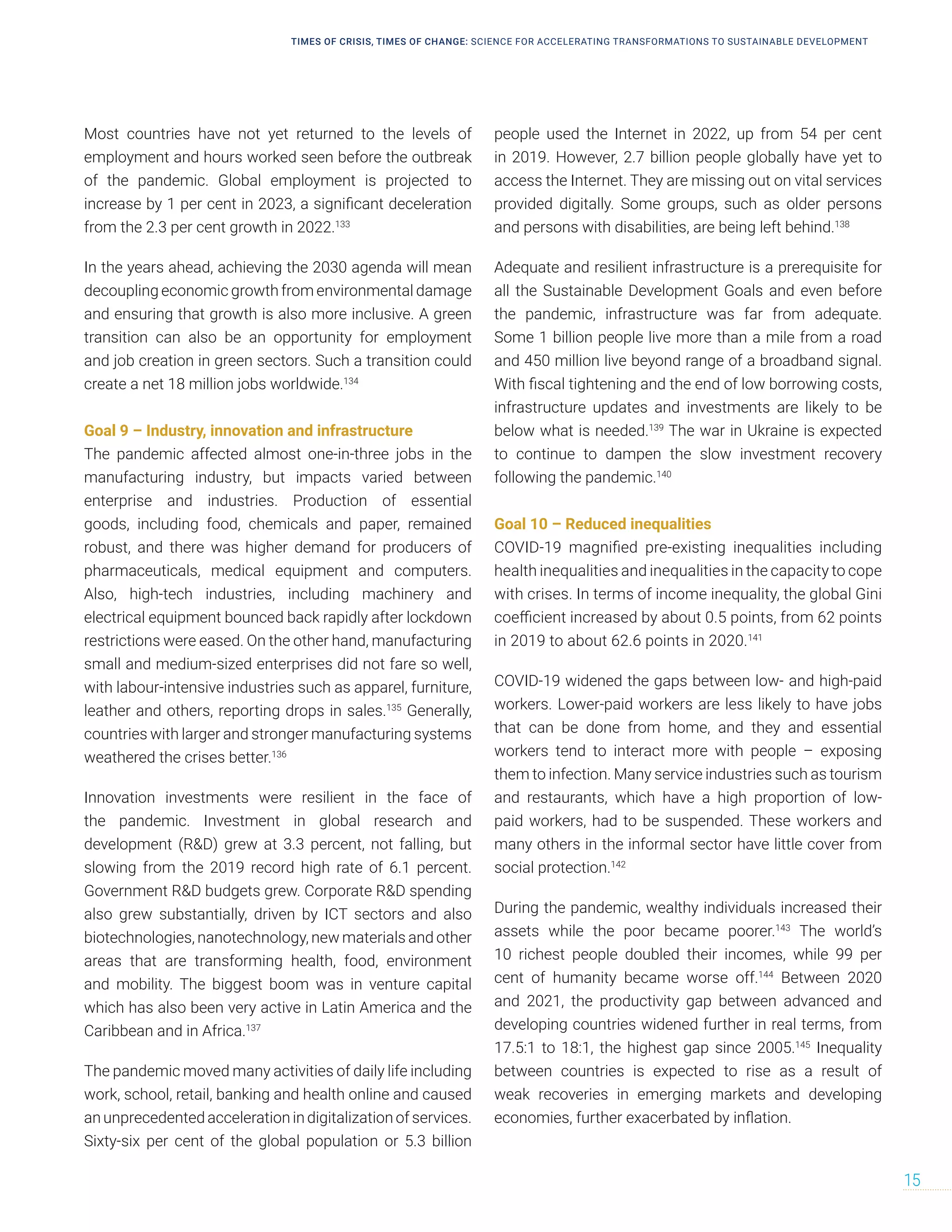 Most countries have not yet returned to the levels of
employment and hours worked seen before the outbreak
of the pandemic. Global employment is projected to
increase by 1 per cent in 2023, a significant deceleration
from the 2.3 per cent growth in 2022.133
In the years ahead, achieving the 2030 agenda will mean
decoupling economic growth from environmental damage
and ensuring that growth is also more inclusive. A green
transition can also be an opportunity for employment
and job creation in green sectors. Such a transition could
create a net 18 million jobs worldwide.134
Goal 9 – Industry, innovation and infrastructure
The pandemic affected almost one-in-three jobs in the
manufacturing industry, but impacts varied between
enterprise and industries. Production of essential
goods, including food, chemicals and paper, remained
robust, and there was higher demand for producers of
pharmaceuticals, medical equipment and computers.
Also, high-tech industries, including machinery and
electrical equipment bounced back rapidly after lockdown
restrictions were eased. On the other hand, manufacturing
small and medium-sized enterprises did not fare so well,
with labour-intensive industries such as apparel, furniture,
leather and others, reporting drops in sales.135
Generally,
countries with larger and stronger manufacturing systems
weathered the crises better.136
Innovation investments were resilient in the face of
the pandemic. Investment in global research and
development (R&D) grew at 3.3 percent, not falling, but
slowing from the 2019 record high rate of 6.1 percent.
Government R&D budgets grew. Corporate R&D spending
also grew substantially, driven by ICT sectors and also
biotechnologies, nanotechnology, new materials and other
areas that are transforming health, food, environment
and mobility. The biggest boom was in venture capital
which has also been very active in Latin America and the
Caribbean and in Africa.137
The pandemic moved many activities of daily life including
work, school, retail, banking and health online and caused
an unprecedented acceleration in digitalization of services.
Sixty-six per cent of the global population or 5.3 billion
people used the Internet in 2022, up from 54 per cent
in 2019. However, 2.7 billion people globally have yet to
access the Internet. They are missing out on vital services
provided digitally. Some groups, such as older persons
and persons with disabilities, are being left behind.138
Adequate and resilient infrastructure is a prerequisite for
all the Sustainable Development Goals and even before
the pandemic, infrastructure was far from adequate.
Some 1 billion people live more than a mile from a road
and 450 million live beyond range of a broadband signal.
With fiscal tightening and the end of low borrowing costs,
infrastructure updates and investments are likely to be
below what is needed.139
The war in Ukraine is expected
to continue to dampen the slow investment recovery
following the pandemic.140
Goal 10 – Reduced inequalities
COVID-19 magnified pre-existing inequalities including
health inequalities and inequalities in the capacity to cope
with crises. In terms of income inequality, the global Gini
coefficient increased by about 0.5 points, from 62 points
in 2019 to about 62.6 points in 2020.141
COVID-19 widened the gaps between low- and high-paid
workers. Lower-paid workers are less likely to have jobs
that can be done from home, and they and essential
workers tend to interact more with people – exposing
them to infection. Many service industries such as tourism
and restaurants, which have a high proportion of low-
paid workers, had to be suspended. These workers and
many others in the informal sector have little cover from
social protection.142
During the pandemic, wealthy individuals increased their
assets while the poor became poorer.143
The world’s
10 richest people doubled their incomes, while 99 per
cent of humanity became worse off.144
Between 2020
and 2021, the productivity gap between advanced and
developing countries widened further in real terms, from
17.5:1 to 18:1, the highest gap since 2005.145
Inequality
between countries is expected to rise as a result of
weak recoveries in emerging markets and developing
economies, further exacerbated by inflation.
TIMES OF CRISIS, TIMES OF CHANGE: SCIENCE FOR ACCELERATING TRANSFORMATIONS TO SUSTAINABLE DEVELOPMENT
15
 