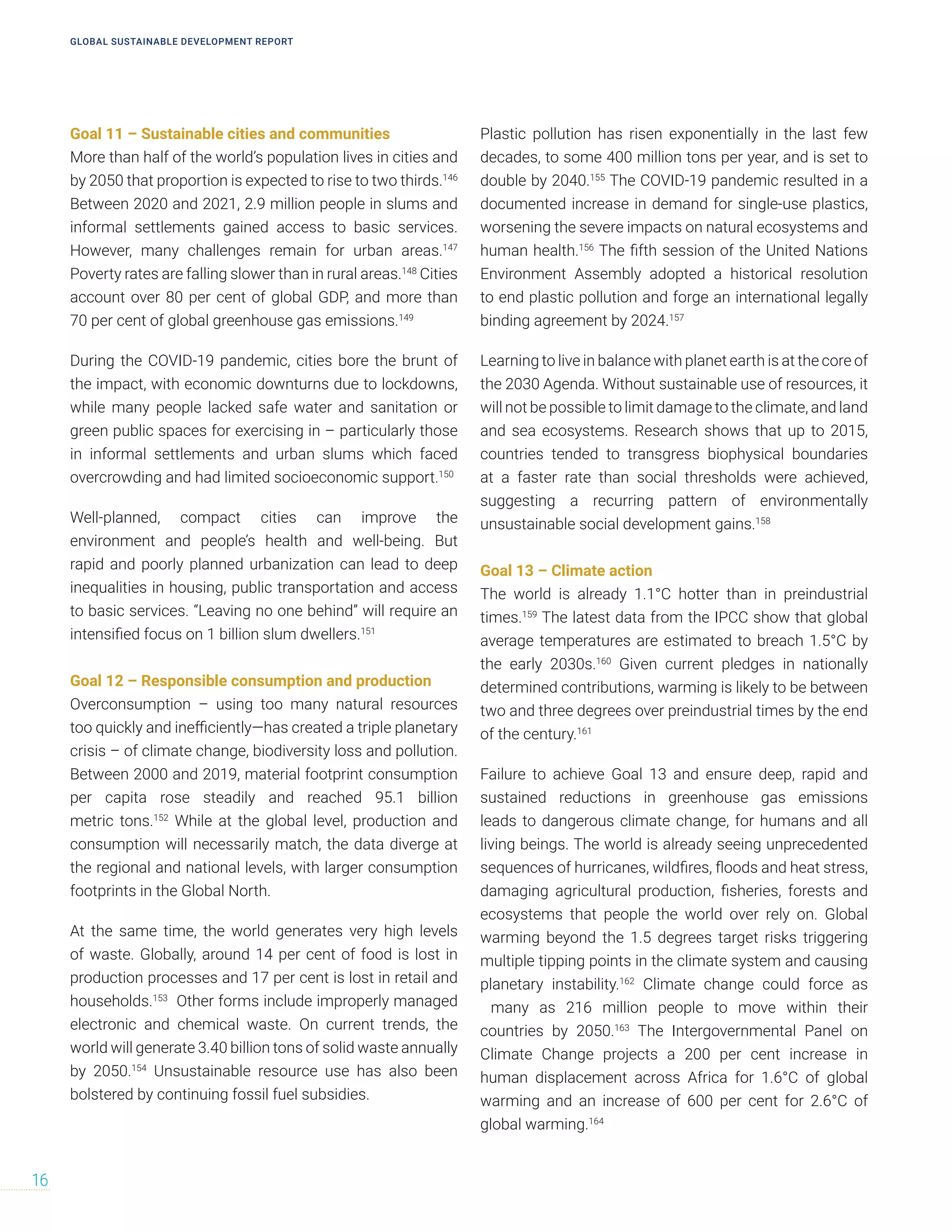 Goal 11 – Sustainable cities and communities
More than half of the world’s population lives in cities and
by 2050 that proportion is expected to rise to two thirds.146
Between 2020 and 2021, 2.9 million people in slums and
informal settlements gained access to basic services.
However, many challenges remain for urban areas.147
Poverty rates are falling slower than in rural areas.148
Cities
account over 80 per cent of global GDP, and more than
70 per cent of global greenhouse gas emissions.149
During the COVID-19 pandemic, cities bore the brunt of
the impact, with economic downturns due to lockdowns,
while many people lacked safe water and sanitation or
green public spaces for exercising in – particularly those
in informal settlements and urban slums which faced
overcrowding and had limited socioeconomic support.150
Well-planned, compact cities can improve the
environment and people’s health and well-being. But
rapid and poorly planned urbanization can lead to deep
inequalities in housing, public transportation and access
to basic services. “Leaving no one behind” will require an
intensified focus on 1 billion slum dwellers.151
Goal 12 – Responsible consumption and production
Overconsumption – using too many natural resources
too quickly and inefficiently—has created a triple planetary
crisis – of climate change, biodiversity loss and pollution.
Between 2000 and 2019, material footprint consumption
per capita rose steadily and reached 95.1 billion
metric tons.152
While at the global level, production and
consumption will necessarily match, the data diverge at
the regional and national levels, with larger consumption
footprints in the Global North.
At the same time, the world generates very high levels
of waste. Globally, around 14 per cent of food is lost in
production processes and 17 per cent is lost in retail and
households.153
Other forms include improperly managed
electronic and chemical waste. On current trends, the
world will generate 3.40 billion tons of solid waste annually
by 2050.154
Unsustainable resource use has also been
bolstered by continuing fossil fuel subsidies.
Plastic pollution has risen exponentially in the last few
decades, to some 400 million tons per year, and is set to
double by 2040.155
The COVID-19 pandemic resulted in a
documented increase in demand for single-use plastics,
worsening the severe impacts on natural ecosystems and
human health.156
The fifth session of the United Nations
Environment Assembly adopted a historical resolution
to end plastic pollution and forge an international legally
binding agreement by 2024.157
Learning to live in balance with planet earth is at the core of
the 2030 Agenda. Without sustainable use of resources, it
will not be possible to limit damage to the climate, and land
and sea ecosystems. Research shows that up to 2015,
countries tended to transgress biophysical boundaries
at a faster rate than social thresholds were achieved,
suggesting a recurring pattern of environmentally
unsustainable social development gains.158
Goal 13 – Climate action
The world is already 1.1°C hotter than in preindustrial
times.159
The latest data from the IPCC show that global
average temperatures are estimated to breach 1.5°C by
the early 2030s.160
Given current pledges in nationally
determined contributions, warming is likely to be between
two and three degrees over preindustrial times by the end
of the century.161
Failure to achieve Goal 13 and ensure deep, rapid and
sustained reductions in greenhouse gas emissions
leads to dangerous climate change, for humans and all
living beings. The world is already seeing unprecedented
sequences of hurricanes, wildfires, floods and heat stress,
damaging agricultural production, fisheries, forests and
ecosystems that people the world over rely on. Global
warming beyond the 1.5 degrees target risks triggering
multiple tipping points in the climate system and causing
planetary instability.162
Climate change could force as
many as 216 million people to move within their
countries by 2050.163
The Intergovernmental Panel on
Climate Change projects a 200 per cent increase in
human displacement across Africa for 1.6°C of global
warming and an increase of 600 per cent for 2.6°C of
global warming.164
GLOBAL SUSTAINABLE DEVELOPMENT REPORT
16
 