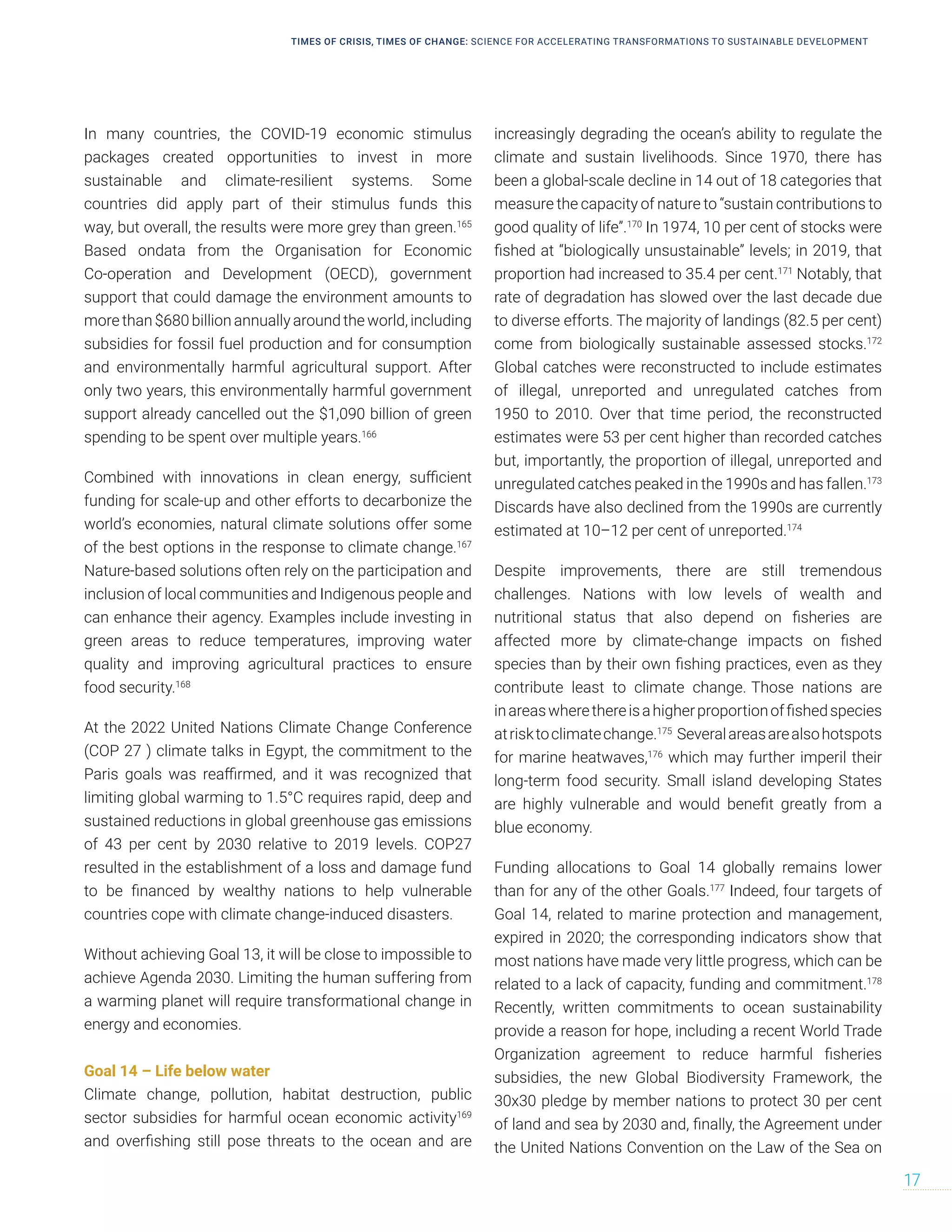 In many countries, the COVID-19 economic stimulus
packages created opportunities to invest in more
sustainable and climate-resilient systems. Some
countries did apply part of their stimulus funds this
way, but overall, the results were more grey than green.165
Based ondata from the Organisation for Economic
Co-operation and Development (OECD), government
support that could damage the environment amounts to
more than $680 billion annually around the world, including
subsidies for fossil fuel production and for consumption
and environmentally harmful agricultural support. After
only two years, this environmentally harmful government
support already cancelled out the $1,090 billion of green
spending to be spent over multiple years.166
Combined with innovations in clean energy, sufficient
funding for scale-up and other efforts to decarbonize the
world’s economies, natural climate solutions offer some
of the best options in the response to climate change.167
Nature-based solutions often rely on the participation and
inclusion of local communities and Indigenous people and
can enhance their agency. Examples include investing in
green areas to reduce temperatures, improving water
quality and improving agricultural practices to ensure
food security.168
At the 2022 United Nations Climate Change Conference
(COP 27 ) climate talks in Egypt, the commitment to the
Paris goals was reaffirmed, and it was recognized that
limiting global warming to 1.5°C requires rapid, deep and
sustained reductions in global greenhouse gas emissions
of 43 per cent by 2030 relative to 2019 levels. COP27
resulted in the establishment of a loss and damage fund
to be financed by wealthy nations to help vulnerable
countries cope with climate change-induced disasters.
Without achieving Goal 13, it will be close to impossible to
achieve Agenda 2030. Limiting the human suffering from
a warming planet will require transformational change in
energy and economies.
Goal 14 – Life below water
Climate change, pollution, habitat destruction, public
sector subsidies for harmful ocean economic activity169
and overfishing still pose threats to the ocean and are
increasingly degrading the ocean’s ability to regulate the
climate and sustain livelihoods. Since 1970, there has
been a global-scale decline in 14 out of 18 categories that
measure the capacity of nature to “sustain contributions to
good quality of life”.170
In 1974, 10 per cent of stocks were
fished at “biologically unsustainable” levels; in 2019, that
proportion had increased to 35.4 per cent.171
Notably, that
rate of degradation has slowed over the last decade due
to diverse efforts. The majority of landings (82.5 per cent)
come from biologically sustainable assessed stocks.172
Global catches were reconstructed to include estimates
of illegal, unreported and unregulated catches from
1950 to 2010. Over that time period, the reconstructed
estimates were 53 per cent higher than recorded catches
but, importantly, the proportion of illegal, unreported and
unregulated catches peaked in the 1990s and has fallen.173
Discards have also declined from the 1990s are currently
estimated at 10–12 per cent of unreported.174
Despite improvements, there are still tremendous
challenges. Nations with low levels of wealth and
nutritional status that also depend on fisheries are
affected more by climate-change impacts on fished
species than by their own fishing practices, even as they
contribute least to climate change. Those nations are
inareaswherethereisahigherproportionoffishedspecies
atrisktoclimatechange.175
Severalareasarealsohotspots
for marine heatwaves,176
which may further imperil their
long-term food security. Small island developing States
are highly vulnerable and would benefit greatly from a
blue economy.
Funding allocations to Goal 14 globally remains lower
than for any of the other Goals.177
Indeed, four targets of
Goal 14, related to marine protection and management,
expired in 2020; the corresponding indicators show that
most nations have made very little progress, which can be
related to a lack of capacity, funding and commitment.178
Recently, written commitments to ocean sustainability
provide a reason for hope, including a recent World Trade
Organization agreement to reduce harmful fisheries
subsidies, the new Global Biodiversity Framework, the
30x30 pledge by member nations to protect 30 per cent
of land and sea by 2030 and, finally, the Agreement under
the United Nations Convention on the Law of the Sea on
TIMES OF CRISIS, TIMES OF CHANGE: SCIENCE FOR ACCELERATING TRANSFORMATIONS TO SUSTAINABLE DEVELOPMENT
17
 