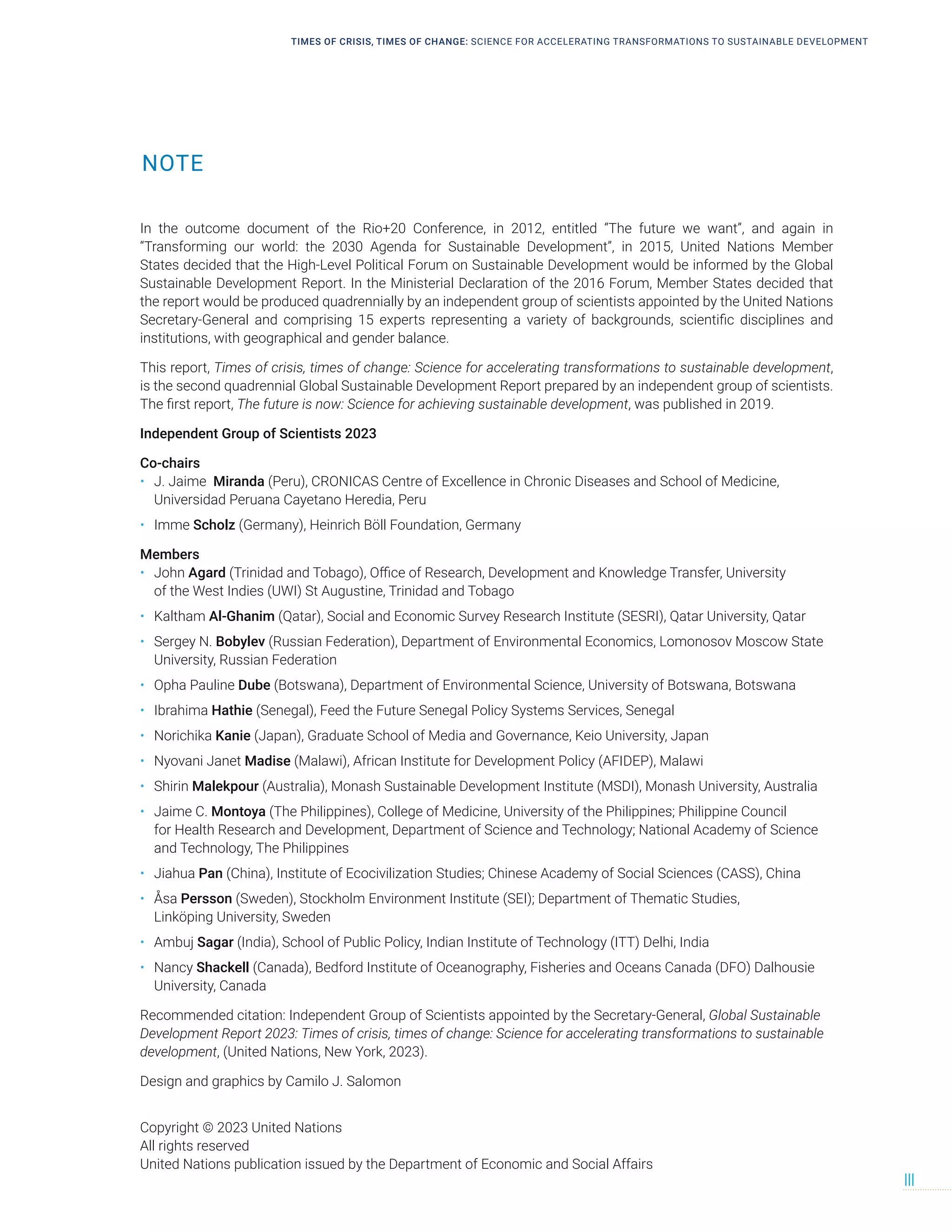 NOTE
TIMES OF CRISIS, TIMES OF CHANGE: SCIENCE FOR ACCELERATING TRANSFORMATIONS TO SUSTAINABLE DEVELOPMENT
III
In the outcome document of the Rio+20 Conference, in 2012, entitled “The future we want”, and again in
“Transforming our world: the 2030 Agenda for Sustainable Development”, in 2015, United Nations Member
States decided that the High-Level Political Forum on Sustainable Development would be informed by the Global
Sustainable Development Report. In the Ministerial Declaration of the 2016 Forum, Member States decided that
the report would be produced quadrennially by an independent group of scientists appointed by the United Nations
Secretary-General and comprising 15 experts representing a variety of backgrounds, scientific disciplines and
institutions, with geographical and gender balance.
This report, Times of crisis, times of change: Science for accelerating transformations to sustainable development,
is the second quadrennial Global Sustainable Development Report prepared by an independent group of scientists.
The first report, The future is now: Science for achieving sustainable development, was published in 2019.
Independent Group of Scientists 2023
Co-chairs
• J. Jaime Miranda (Peru), CRONICAS Centre of Excellence in Chronic Diseases and School of Medicine,
Universidad Peruana Cayetano Heredia, Peru
• Imme Scholz (Germany), Heinrich Böll Foundation, Germany
Members
• John Agard (Trinidad and Tobago), Office of Research, Development and Knowledge Transfer, University
of the West Indies (UWI) St Augustine, Trinidad and Tobago
• Kaltham Al-Ghanim (Qatar), Social and Economic Survey Research Institute (SESRI), Qatar University, Qatar
• Sergey N. Bobylev (Russian Federation), Department of Environmental Economics, Lomonosov Moscow State
University, Russian Federation
• Opha Pauline Dube (Botswana), Department of Environmental Science, University of Botswana, Botswana
• Ibrahima Hathie (Senegal), Feed the Future Senegal Policy Systems Services, Senegal
• Norichika Kanie (Japan), Graduate School of Media and Governance, Keio University, Japan
• Nyovani Janet Madise (Malawi), African Institute for Development Policy (AFIDEP), Malawi
• Shirin Malekpour (Australia), Monash Sustainable Development Institute (MSDI), Monash University, Australia
• Jaime C. Montoya (The Philippines), College of Medicine, University of the Philippines; Philippine Council
for Health Research and Development, Department of Science and Technology; National Academy of Science
and Technology, The Philippines
• Jiahua Pan (China), Institute of Ecocivilization Studies; Chinese Academy of Social Sciences (CASS), China
• Åsa Persson (Sweden), Stockholm Environment Institute (SEI); Department of Thematic Studies,
Linköping University, Sweden
• Ambuj Sagar (India), School of Public Policy, Indian Institute of Technology (ITT) Delhi, India
• Nancy Shackell (Canada), Bedford Institute of Oceanography, Fisheries and Oceans Canada (DFO) Dalhousie
University, Canada
Recommended citation: Independent Group of Scientists appointed by the Secretary-General, Global Sustainable
Development Report 2023: Times of crisis, times of change: Science for accelerating transformations to sustainable
development, (United Nations, New York, 2023).
Design and graphics by Camilo J. Salomon
Copyright © 2023 United Nations
All rights reserved
United Nations publication issued by the Department of Economic and Social Affairs
 