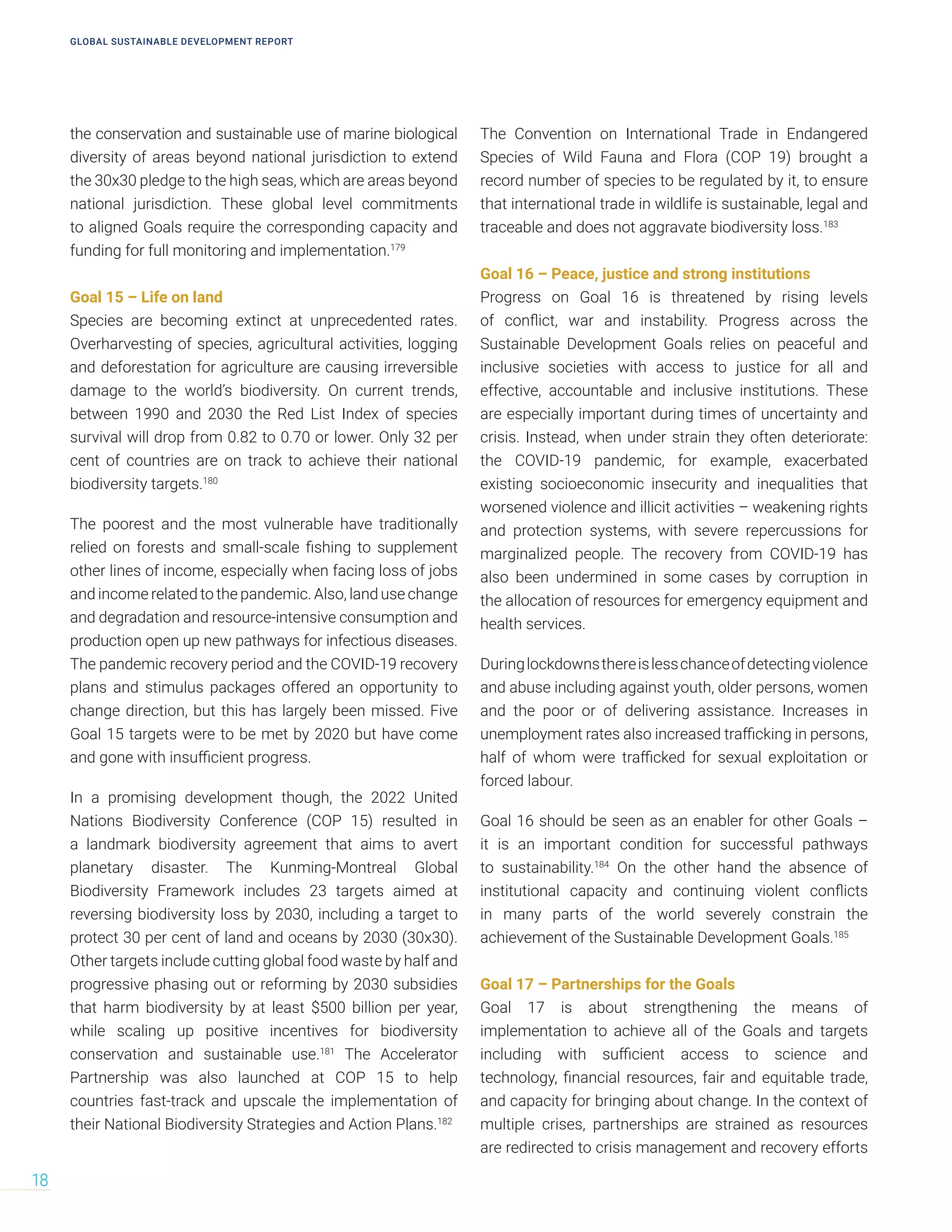 the conservation and sustainable use of marine biological
diversity of areas beyond national jurisdiction to extend
the 30x30 pledge to the high seas, which are areas beyond
national jurisdiction. These global level commitments
to aligned Goals require the corresponding capacity and
funding for full monitoring and implementation.179
Goal 15 – Life on land
Species are becoming extinct at unprecedented rates.
Overharvesting of species, agricultural activities, logging
and deforestation for agriculture are causing irreversible
damage to the world’s biodiversity. On current trends,
between 1990 and 2030 the Red List Index of species
survival will drop from 0.82 to 0.70 or lower. Only 32 per
cent of countries are on track to achieve their national
biodiversity targets.180
The poorest and the most vulnerable have traditionally
relied on forests and small-scale fishing to supplement
other lines of income, especially when facing loss of jobs
and income related to the pandemic. Also, land use change
and degradation and resource-intensive consumption and
production open up new pathways for infectious diseases.
The pandemic recovery period and the COVID-19 recovery
plans and stimulus packages offered an opportunity to
change direction, but this has largely been missed. Five
Goal 15 targets were to be met by 2020 but have come
and gone with insufficient progress.
In a promising development though, the 2022 United
Nations Biodiversity Conference (COP 15) resulted in
a landmark biodiversity agreement that aims to avert
planetary disaster. The Kunming-Montreal Global
Biodiversity Framework includes 23 targets aimed at
reversing biodiversity loss by 2030, including a target to
protect 30 per cent of land and oceans by 2030 (30x30).
Other targets include cutting global food waste by half and
progressive phasing out or reforming by 2030 subsidies
that harm biodiversity by at least $500 billion per year,
while scaling up positive incentives for biodiversity
conservation and sustainable use.181
The Accelerator
Partnership was also launched at COP 15 to help
countries fast-track and upscale the implementation of
their National Biodiversity Strategies and Action Plans.182
The Convention on International Trade in Endangered
Species of Wild Fauna and Flora (COP 19) brought a
record number of species to be regulated by it, to ensure
that international trade in wildlife is sustainable, legal and
traceable and does not aggravate biodiversity loss.183
Goal 16 – Peace, justice and strong institutions
Progress on Goal 16 is threatened by rising levels
of conflict, war and instability. Progress across the
Sustainable Development Goals relies on peaceful and
inclusive societies with access to justice for all and
effective, accountable and inclusive institutions. These
are especially important during times of uncertainty and
crisis. Instead, when under strain they often deteriorate:
the COVID-19 pandemic, for example, exacerbated
existing socioeconomic insecurity and inequalities that
worsened violence and illicit activities – weakening rights
and protection systems, with severe repercussions for
marginalized people. The recovery from COVID-19 has
also been undermined in some cases by corruption in
the allocation of resources for emergency equipment and
health services.
Duringlockdownsthereislesschanceofdetectingviolence
and abuse including against youth, older persons, women
and the poor or of delivering assistance. Increases in
unemployment rates also increased trafficking in persons,
half of whom were trafficked for sexual exploitation or
forced labour.
Goal 16 should be seen as an enabler for other Goals –
it is an important condition for successful pathways
to sustainability.184
On the other hand the absence of
institutional capacity and continuing violent conflicts
in many parts of the world severely constrain the
achievement of the Sustainable Development Goals.185
Goal 17 – Partnerships for the Goals
Goal 17 is about strengthening the means of
implementation to achieve all of the Goals and targets
including with sufficient access to science and
technology, financial resources, fair and equitable trade,
and capacity for bringing about change. In the context of
multiple crises, partnerships are strained as resources
are redirected to crisis management and recovery efforts
GLOBAL SUSTAINABLE DEVELOPMENT REPORT
18
 