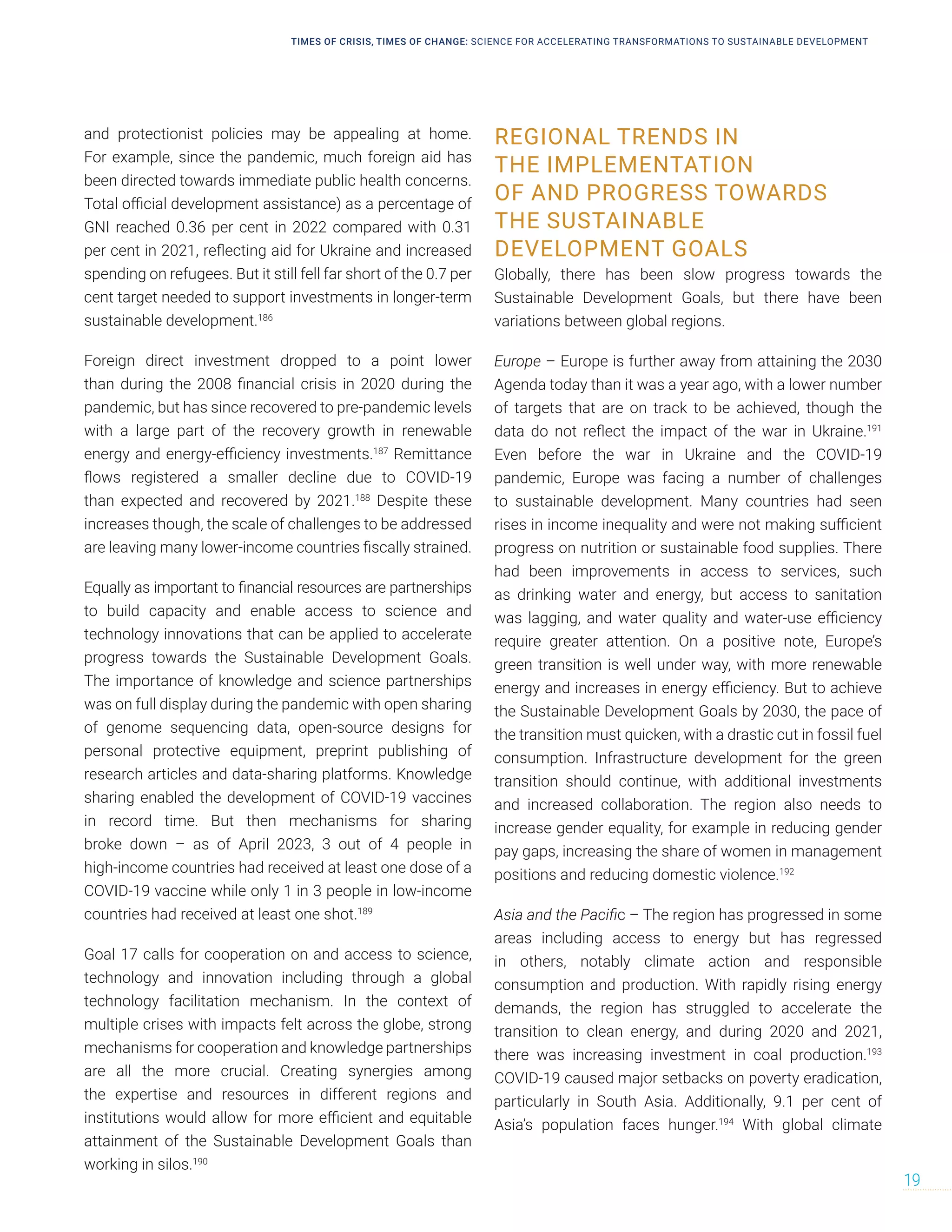and protectionist policies may be appealing at home.
For example, since the pandemic, much foreign aid has
been directed towards immediate public health concerns.
Total official development assistance) as a percentage of
GNI reached 0.36 per cent in 2022 compared with 0.31
per cent in 2021, reflecting aid for Ukraine and increased
spending on refugees. But it still fell far short of the 0.7 per
cent target needed to support investments in longer-term
sustainable development.186
Foreign direct investment dropped to a point lower
than during the 2008 financial crisis in 2020 during the
pandemic, but has since recovered to pre-pandemic levels
with a large part of the recovery growth in renewable
energy and energy-efficiency investments.187
Remittance
flows registered a smaller decline due to COVID-19
than expected and recovered by 2021.188
Despite these
increases though, the scale of challenges to be addressed
are leaving many lower-income countries fiscally strained.
Equally as important to financial resources are partnerships
to build capacity and enable access to science and
technology innovations that can be applied to accelerate
progress towards the Sustainable Development Goals.
The importance of knowledge and science partnerships
was on full display during the pandemic with open sharing
of genome sequencing data, open-source designs for
personal protective equipment, preprint publishing of
research articles and data-sharing platforms. Knowledge
sharing enabled the development of COVID-19 vaccines
in record time. But then mechanisms for sharing
broke down – as of April 2023, 3 out of 4 people in
high-income countries had received at least one dose of a
COVID-19 vaccine while only 1 in 3 people in low-income
countries had received at least one shot.189
Goal 17 calls for cooperation on and access to science,
technology and innovation including through a global
technology facilitation mechanism. In the context of
multiple crises with impacts felt across the globe, strong
mechanisms for cooperation and knowledge partnerships
are all the more crucial. Creating synergies among
the expertise and resources in different regions and
institutions would allow for more efficient and equitable
attainment of the Sustainable Development Goals than
working in silos.190
REGIONAL TRENDS IN
THE IMPLEMENTATION
OF AND PROGRESS TOWARDS
THE SUSTAINABLE
DEVELOPMENT GOALS
Globally, there has been slow progress towards the
Sustainable Development Goals, but there have been
variations between global regions.
Europe – Europe is further away from attaining the 2030
Agenda today than it was a year ago, with a lower number
of targets that are on track to be achieved, though the
data do not reflect the impact of the war in Ukraine.191
Even before the war in Ukraine and the COVID-19
pandemic, Europe was facing a number of challenges
to sustainable development. Many countries had seen
rises in income inequality and were not making sufficient
progress on nutrition or sustainable food supplies. There
had been improvements in access to services, such
as drinking water and energy, but access to sanitation
was lagging, and water quality and water-use efficiency
require greater attention. On a positive note, Europe’s
green transition is well under way, with more renewable
energy and increases in energy efficiency. But to achieve
the Sustainable Development Goals by 2030, the pace of
the transition must quicken, with a drastic cut in fossil fuel
consumption. Infrastructure development for the green
transition should continue, with additional investments
and increased collaboration. The region also needs to
increase gender equality, for example in reducing gender
pay gaps, increasing the share of women in management
positions and reducing domestic violence.192
Asia and the Pacific – The region has progressed in some
areas including access to energy but has regressed
in others, notably climate action and responsible
consumption and production. With rapidly rising energy
demands, the region has struggled to accelerate the
transition to clean energy, and during 2020 and 2021,
there was increasing investment in coal production.193
COVID-19 caused major setbacks on poverty eradication,
particularly in South Asia. Additionally, 9.1 per cent of
Asia’s population faces hunger.194
With global climate
TIMES OF CRISIS, TIMES OF CHANGE: SCIENCE FOR ACCELERATING TRANSFORMATIONS TO SUSTAINABLE DEVELOPMENT
19
 