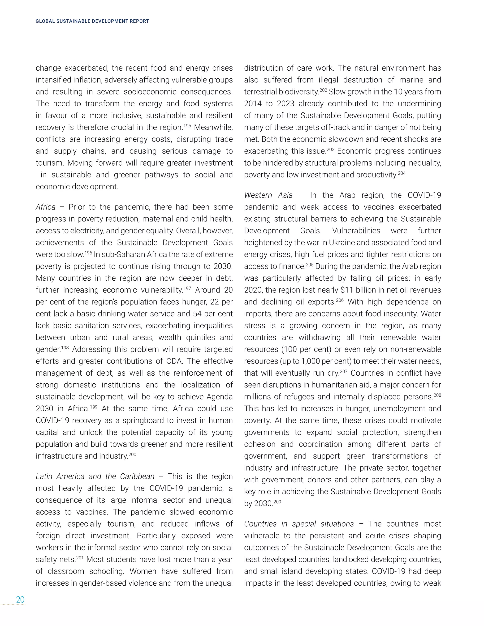 change exacerbated, the recent food and energy crises
intensified inflation, adversely affecting vulnerable groups
and resulting in severe socioeconomic consequences.
The need to transform the energy and food systems
in favour of a more inclusive, sustainable and resilient
recovery is therefore crucial in the region.195
Meanwhile,
conflicts are increasing energy costs, disrupting trade
and supply chains, and causing serious damage to
tourism. Moving forward will require greater investment
in sustainable and greener pathways to social and
economic development.
Africa – Prior to the pandemic, there had been some
progress in poverty reduction, maternal and child health,
access to electricity, and gender equality. Overall, however,
achievements of the Sustainable Development Goals
were too slow.196
In sub-Saharan Africa the rate of extreme
poverty is projected to continue rising through to 2030.
Many countries in the region are now deeper in debt,
further increasing economic vulnerability.197
Around 20
per cent of the region’s population faces hunger, 22 per
cent lack a basic drinking water service and 54 per cent
lack basic sanitation services, exacerbating inequalities
between urban and rural areas, wealth quintiles and
gender.198
Addressing this problem will require targeted
efforts and greater contributions of ODA. The effective
management of debt, as well as the reinforcement of
strong domestic institutions and the localization of
sustainable development, will be key to achieve Agenda
2030 in Africa.199
At the same time, Africa could use
COVID-19 recovery as a springboard to invest in human
capital and unlock the potential capacity of its young
population and build towards greener and more resilient
infrastructure and industry.200
Latin America and the Caribbean – This is the region
most heavily affected by the COVID-19 pandemic, a
consequence of its large informal sector and unequal
access to vaccines. The pandemic slowed economic
activity, especially tourism, and reduced inflows of
foreign direct investment. Particularly exposed were
workers in the informal sector who cannot rely on social
safety nets.201
Most students have lost more than a year
of classroom schooling. Women have suffered from
increases in gender-based violence and from the unequal
distribution of care work. The natural environment has
also suffered from illegal destruction of marine and
terrestrial biodiversity.202
Slow growth in the 10 years from
2014 to 2023 already contributed to the undermining
of many of the Sustainable Development Goals, putting
many of these targets off-track and in danger of not being
met. Both the economic slowdown and recent shocks are
exacerbating this issue.203
Economic progress continues
to be hindered by structural problems including inequality,
poverty and low investment and productivity.204
Western Asia – In the Arab region, the COVID-19
pandemic and weak access to vaccines exacerbated
existing structural barriers to achieving the Sustainable
Development Goals. Vulnerabilities were further
heightened by the war in Ukraine and associated food and
energy crises, high fuel prices and tighter restrictions on
access to finance.205
During the pandemic, the Arab region
was particularly affected by falling oil prices: in early
2020, the region lost nearly $11 billion in net oil revenues
and declining oil exports.206
With high dependence on
imports, there are concerns about food insecurity. Water
stress is a growing concern in the region, as many
countries are withdrawing all their renewable water
resources (100 per cent) or even rely on non-renewable
resources (up to 1,000 per cent) to meet their water needs,
that will eventually run dry.207
Countries in conflict have
seen disruptions in humanitarian aid, a major concern for
millions of refugees and internally displaced persons.208
This has led to increases in hunger, unemployment and
poverty. At the same time, these crises could motivate
governments to expand social protection, strengthen
cohesion and coordination among different parts of
government, and support green transformations of
industry and infrastructure. The private sector, together
with government, donors and other partners, can play a
key role in achieving the Sustainable Development Goals
by 2030.209
Countries in special situations – The countries most
vulnerable to the persistent and acute crises shaping
outcomes of the Sustainable Development Goals are the
least developed countries, landlocked developing countries,
and small island developing states. COVID-19 had deep
impacts in the least developed countries, owing to weak
GLOBAL SUSTAINABLE DEVELOPMENT REPORT
20
 