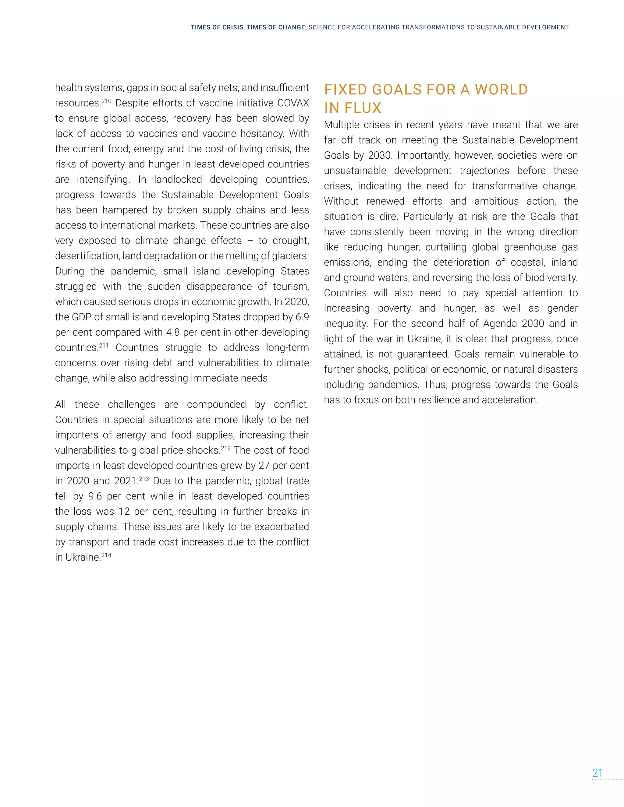 health systems, gaps in social safety nets, and insufficient
resources.210
Despite efforts of vaccine initiative COVAX
to ensure global access, recovery has been slowed by
lack of access to vaccines and vaccine hesitancy. With
the current food, energy and the cost-of-living crisis, the
risks of poverty and hunger in least developed countries
are intensifying. In landlocked developing countries,
progress towards the Sustainable Development Goals
has been hampered by broken supply chains and less
access to international markets. These countries are also
very exposed to climate change effects – to drought,
desertification, land degradation or the melting of glaciers.
During the pandemic, small island developing States
struggled with the sudden disappearance of tourism,
which caused serious drops in economic growth. In 2020,
the GDP of small island developing States dropped by 6.9
per cent compared with 4.8 per cent in other developing
countries.211
Countries struggle to address long-term
concerns over rising debt and vulnerabilities to climate
change, while also addressing immediate needs.
All these challenges are compounded by conflict.
Countries in special situations are more likely to be net
importers of energy and food supplies, increasing their
vulnerabilities to global price shocks.212
The cost of food
imports in least developed countries grew by 27 per cent
in 2020 and 2021.213
Due to the pandemic, global trade
fell by 9.6 per cent while in least developed countries
the loss was 12 per cent, resulting in further breaks in
supply chains. These issues are likely to be exacerbated
by transport and trade cost increases due to the conflict
in Ukraine.214
FIXED GOALS FOR A WORLD
IN FLUX
Multiple crises in recent years have meant that we are
far off track on meeting the Sustainable Development
Goals by 2030. Importantly, however, societies were on
unsustainable development trajectories before these
crises, indicating the need for transformative change.
Without renewed efforts and ambitious action, the
situation is dire. Particularly at risk are the Goals that
have consistently been moving in the wrong direction
like reducing hunger, curtailing global greenhouse gas
emissions, ending the deterioration of coastal, inland
and ground waters, and reversing the loss of biodiversity.
Countries will also need to pay special attention to
increasing poverty and hunger, as well as gender
inequality. For the second half of Agenda 2030 and in
light of the war in Ukraine, it is clear that progress, once
attained, is not guaranteed. Goals remain vulnerable to
further shocks, political or economic, or natural disasters
including pandemics. Thus, progress towards the Goals
has to focus on both resilience and acceleration.
TIMES OF CRISIS, TIMES OF CHANGE: SCIENCE FOR ACCELERATING TRANSFORMATIONS TO SUSTAINABLE DEVELOPMENT
21
 