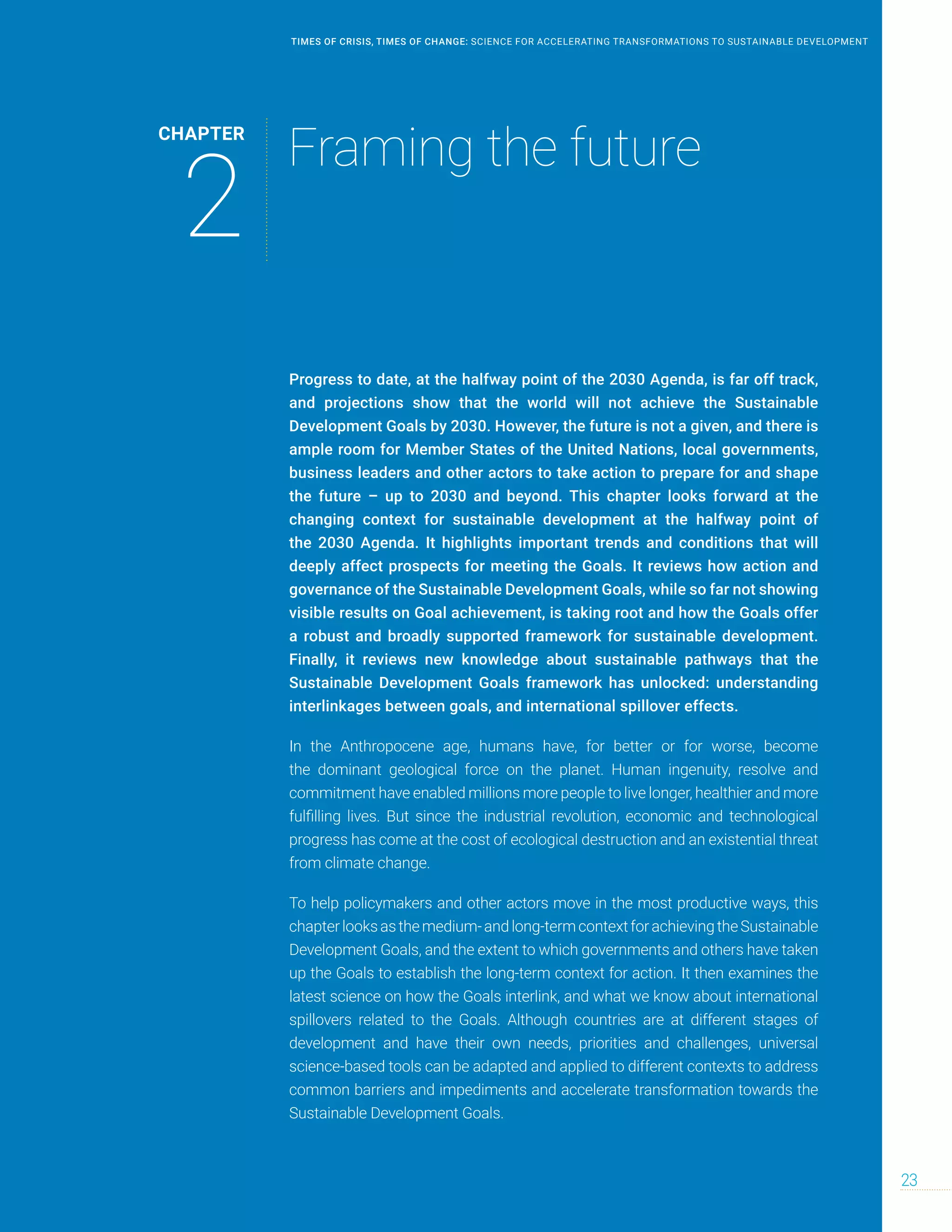 Progress to date, at the halfway point of the 2030 Agenda, is far off track,
and projections show that the world will not achieve the Sustainable
Development Goals by 2030. However, the future is not a given, and there is
ample room for Member States of the United Nations, local governments,
business leaders and other actors to take action to prepare for and shape
the future – up to 2030 and beyond. This chapter looks forward at the
changing context for sustainable development at the halfway point of
the 2030 Agenda. It highlights important trends and conditions that will
deeply affect prospects for meeting the Goals. It reviews how action and
governance of the Sustainable Development Goals, while so far not showing
visible results on Goal achievement, is taking root and how the Goals offer
a robust and broadly supported framework for sustainable development.
Finally, it reviews new knowledge about sustainable pathways that the
Sustainable Development Goals framework has unlocked: understanding
interlinkages between goals, and international spillover effects.
In the Anthropocene age, humans have, for better or for worse, become
the dominant geological force on the planet. Human ingenuity, resolve and
commitment have enabled millions more people to live longer, healthier and more
fulfilling lives. But since the industrial revolution, economic and technological
progress has come at the cost of ecological destruction and an existential threat
from climate change.
To help policymakers and other actors move in the most productive ways, this
chapterlooksasthemedium-andlong-termcontextforachievingtheSustainable
Development Goals, and the extent to which governments and others have taken
up the Goals to establish the long-term context for action. It then examines the
latest science on how the Goals interlink, and what we know about international
spillovers related to the Goals. Although countries are at different stages of
development and have their own needs, priorities and challenges, universal
science-based tools can be adapted and applied to different contexts to address
common barriers and impediments and accelerate transformation towards the
Sustainable Development Goals.
CHAPTER
2
Framing the future
23
TIMES OF CRISIS, TIMES OF CHANGE: SCIENCE FOR ACCELERATING TRANSFORMATIONS TO SUSTAINABLE DEVELOPMENT
 