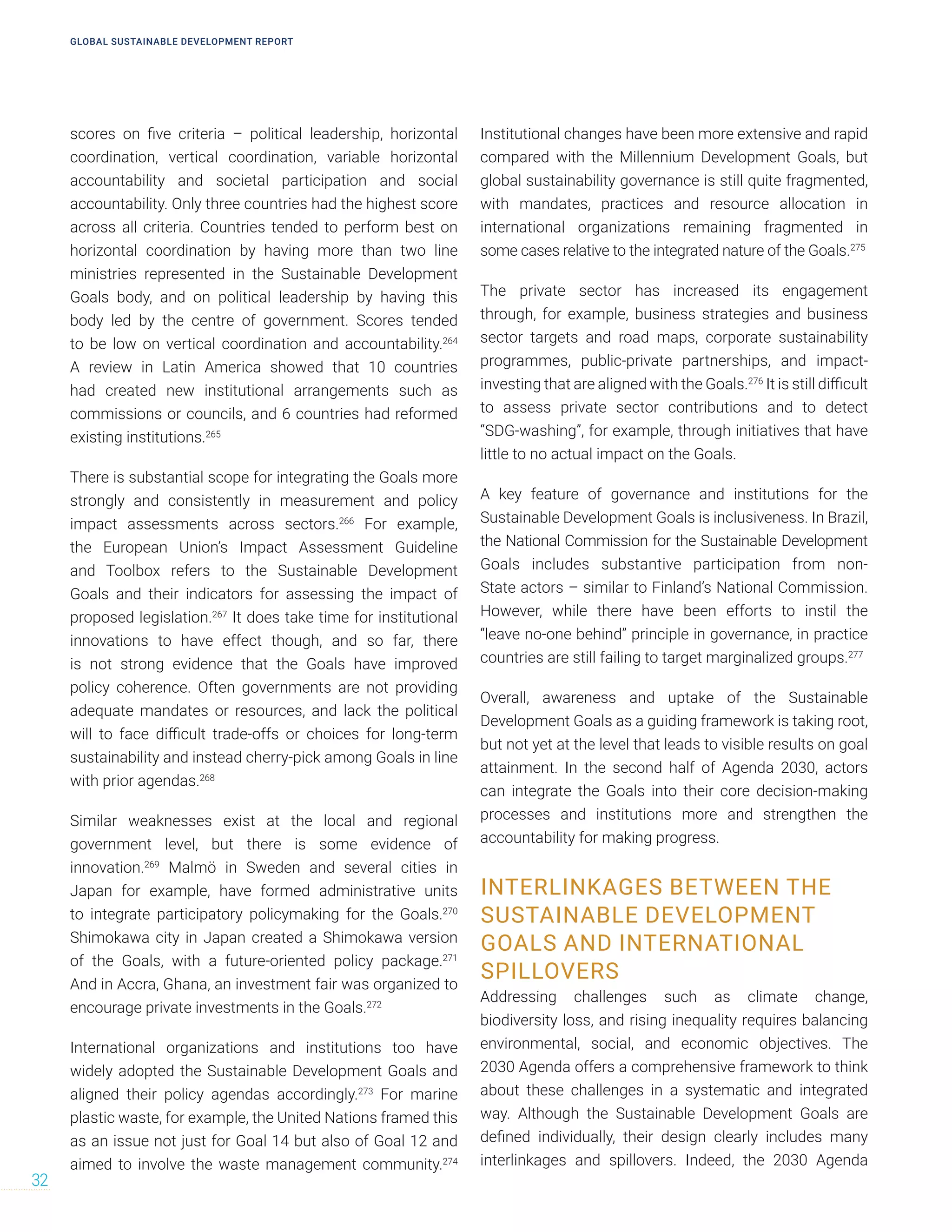 scores on five criteria – political leadership, horizontal
coordination, vertical coordination, variable horizontal
accountability and societal participation and social
accountability. Only three countries had the highest score
across all criteria. Countries tended to perform best on
horizontal coordination by having more than two line
ministries represented in the Sustainable Development
Goals body, and on political leadership by having this
body led by the centre of government. Scores tended
to be low on vertical coordination and accountability.264
A review in Latin America showed that 10 countries
had created new institutional arrangements such as
commissions or councils, and 6 countries had reformed
existing institutions.265
There is substantial scope for integrating the Goals more
strongly and consistently in measurement and policy
impact assessments across sectors.266
For example,
the European Union’s Impact Assessment Guideline
and Toolbox refers to the Sustainable Development
Goals and their indicators for assessing the impact of
proposed legislation.267
It does take time for institutional
innovations to have effect though, and so far, there
is not strong evidence that the Goals have improved
policy coherence. Often governments are not providing
adequate mandates or resources, and lack the political
will to face difficult trade-offs or choices for long-term
sustainability and instead cherry-pick among Goals in line
with prior agendas.268
Similar weaknesses exist at the local and regional
government level, but there is some evidence of
innovation.269
Malmö in Sweden and several cities in
Japan for example, have formed administrative units
to integrate participatory policymaking for the Goals.270
Shimokawa city in Japan created a Shimokawa version
of the Goals, with a future-oriented policy package.271
And in Accra, Ghana, an investment fair was organized to
encourage private investments in the Goals.272
International organizations and institutions too have
widely adopted the Sustainable Development Goals and
aligned their policy agendas accordingly.273
For marine
plastic waste, for example, the United Nations framed this
as an issue not just for Goal 14 but also of Goal 12 and
aimed to involve the waste management community.274
Institutional changes have been more extensive and rapid
compared with the Millennium Development Goals, but
global sustainability governance is still quite fragmented,
with mandates, practices and resource allocation in
international organizations remaining fragmented in
some cases relative to the integrated nature of the Goals.275
The private sector has increased its engagement
through, for example, business strategies and business
sector targets and road maps, corporate sustainability
programmes, public-private partnerships, and impact-
investing that are aligned with the Goals.276
It is still difficult
to assess private sector contributions and to detect
“SDG-washing”, for example, through initiatives that have
little to no actual impact on the Goals.
A key feature of governance and institutions for the
Sustainable Development Goals is inclusiveness. In Brazil,
the National Commission for the Sustainable Development
Goals includes substantive participation from non-
State actors – similar to Finland’s National Commission.
However, while there have been efforts to instil the
“leave no-one behind” principle in governance, in practice
countries are still failing to target marginalized groups.277
Overall, awareness and uptake of the Sustainable
Development Goals as a guiding framework is taking root,
but not yet at the level that leads to visible results on goal
attainment. In the second half of Agenda 2030, actors
can integrate the Goals into their core decision-making
processes and institutions more and strengthen the
accountability for making progress.
INTERLINKAGES BETWEEN THE
SUSTAINABLE DEVELOPMENT
GOALS AND INTERNATIONAL
SPILLOVERS
Addressing challenges such as climate change,
biodiversity loss, and rising inequality requires balancing
environmental, social, and economic objectives. The
2030 Agenda offers a comprehensive framework to think
about these challenges in a systematic and integrated
way. Although the Sustainable Development Goals are
defined individually, their design clearly includes many
interlinkages and spillovers. Indeed, the 2030 Agenda
GLOBAL SUSTAINABLE DEVELOPMENT REPORT
32
 