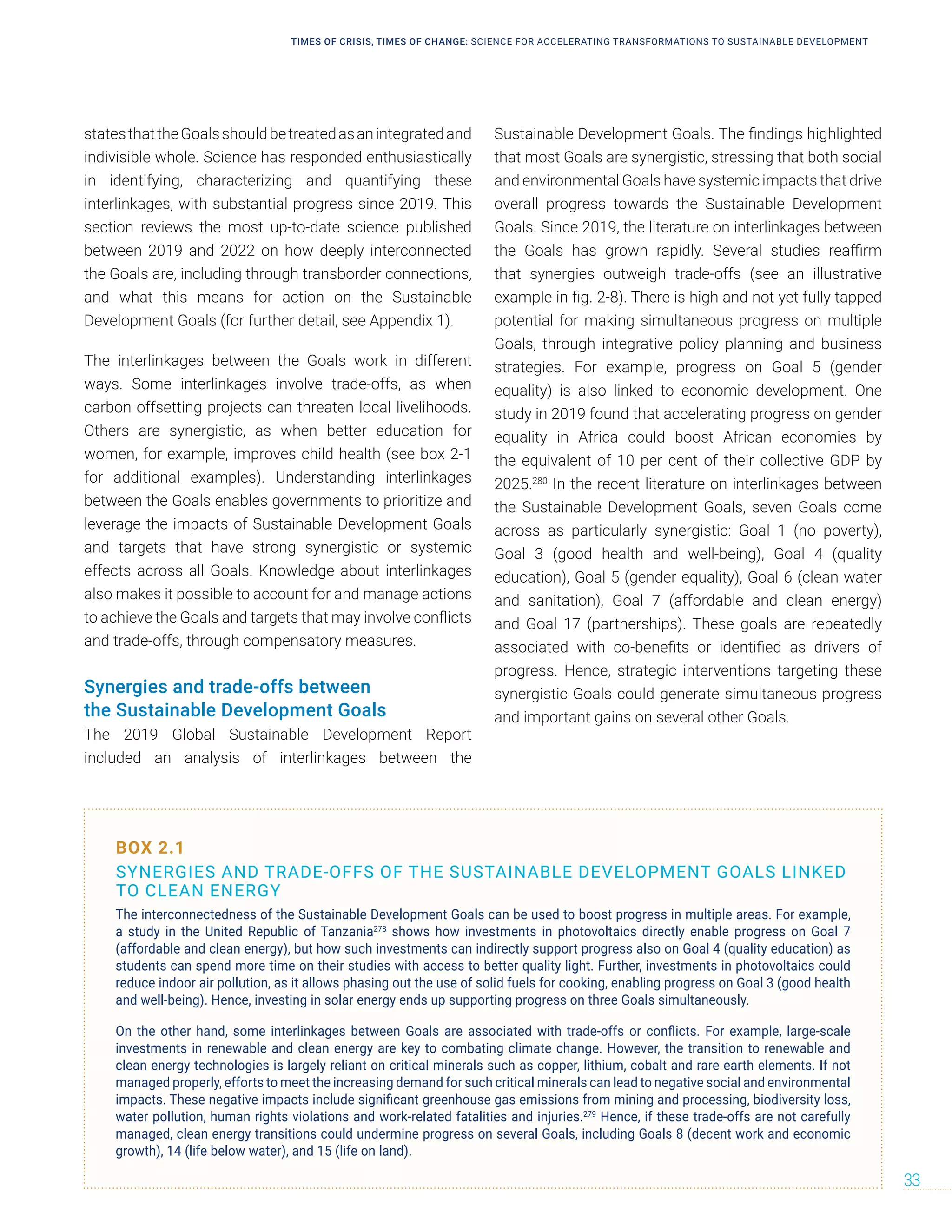 statesthattheGoalsshouldbetreatedasanintegratedand
indivisible whole. Science has responded enthusiastically
in identifying, characterizing and quantifying these
interlinkages, with substantial progress since 2019. This
section reviews the most up-to-date science published
between 2019 and 2022 on how deeply interconnected
the Goals are, including through transborder connections,
and what this means for action on the Sustainable
Development Goals (for further detail, see Appendix 1).
The interlinkages between the Goals work in different
ways. Some interlinkages involve trade-offs, as when
carbon offsetting projects can threaten local livelihoods.
Others are synergistic, as when better education for
women, for example, improves child health (see box 2-1
for additional examples). Understanding interlinkages
between the Goals enables governments to prioritize and
leverage the impacts of Sustainable Development Goals
and targets that have strong synergistic or systemic
effects across all Goals. Knowledge about interlinkages
also makes it possible to account for and manage actions
to achieve the Goals and targets that may involve conflicts
and trade-offs, through compensatory measures.
Synergies and trade-offs between
the Sustainable Development Goals
The 2019 Global Sustainable Development Report
included an analysis of interlinkages between the
Sustainable Development Goals. The findings highlighted
that most Goals are synergistic, stressing that both social
and environmental Goals have systemic impacts that drive
overall progress towards the Sustainable Development
Goals. Since 2019, the literature on interlinkages between
the Goals has grown rapidly. Several studies reaffirm
that synergies outweigh trade-offs (see an illustrative
example in fig. 2-8). There is high and not yet fully tapped
potential for making simultaneous progress on multiple
Goals, through integrative policy planning and business
strategies. For example, progress on Goal 5 (gender
equality) is also linked to economic development. One
study in 2019 found that accelerating progress on gender
equality in Africa could boost African economies by
the equivalent of 10 per cent of their collective GDP by
2025.280
In the recent literature on interlinkages between
the Sustainable Development Goals, seven Goals come
across as particularly synergistic: Goal 1 (no poverty),
Goal 3 (good health and well-being), Goal 4 (quality
education), Goal 5 (gender equality), Goal 6 (clean water
and sanitation), Goal 7 (affordable and clean energy)
and Goal 17 (partnerships). These goals are repeatedly
associated with co-benefits or identified as drivers of
progress. Hence, strategic interventions targeting these
synergistic Goals could generate simultaneous progress
and important gains on several other Goals.
BOX 2.1
SYNERGIES AND TRADE-OFFS OF THE SUSTAINABLE DEVELOPMENT GOALS LINKED
TO CLEAN ENERGY
The interconnectedness of the Sustainable Development Goals can be used to boost progress in multiple areas. For example,
a study in the United Republic of Tanzania278
shows how investments in photovoltaics directly enable progress on Goal 7
(affordable and clean energy), but how such investments can indirectly support progress also on Goal 4 (quality education) as
students can spend more time on their studies with access to better quality light. Further, investments in photovoltaics could
reduce indoor air pollution, as it allows phasing out the use of solid fuels for cooking, enabling progress on Goal 3 (good health
and well-being). Hence, investing in solar energy ends up supporting progress on three Goals simultaneously.
On the other hand, some interlinkages between Goals are associated with trade-offs or conflicts. For example, large-scale
investments in renewable and clean energy are key to combating climate change. However, the transition to renewable and
clean energy technologies is largely reliant on critical minerals such as copper, lithium, cobalt and rare earth elements. If not
managed properly, efforts to meet the increasing demand for such critical minerals can lead to negative social and environmental
impacts. These negative impacts include significant greenhouse gas emissions from mining and processing, biodiversity loss,
water pollution, human rights violations and work-related fatalities and injuries.279
Hence, if these trade-offs are not carefully
managed, clean energy transitions could undermine progress on several Goals, including Goals 8 (decent work and economic
growth), 14 (life below water), and 15 (life on land).
TIMES OF CRISIS, TIMES OF CHANGE: SCIENCE FOR ACCELERATING TRANSFORMATIONS TO SUSTAINABLE DEVELOPMENT
33
 