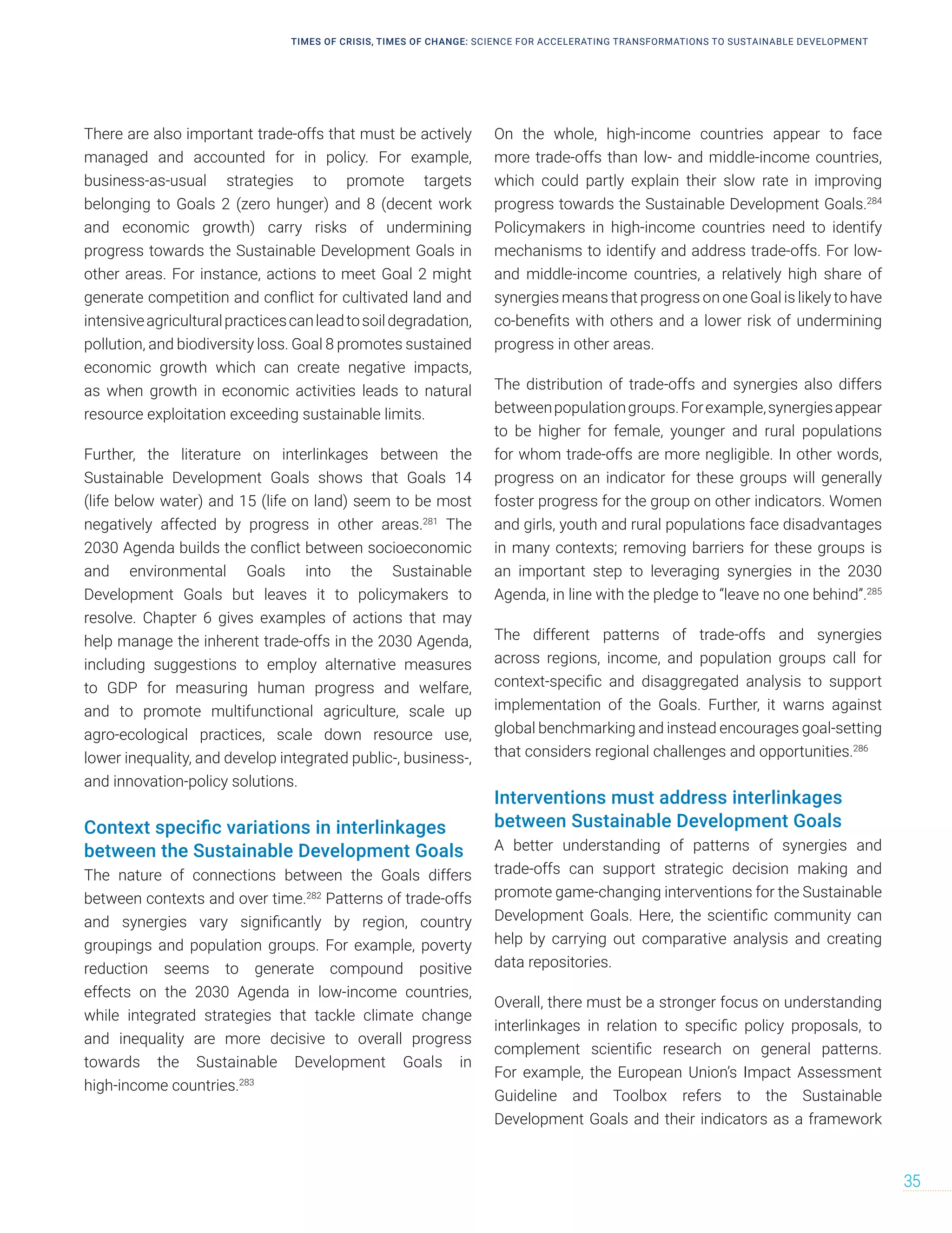 There are also important trade-offs that must be actively
managed and accounted for in policy. For example,
business-as-usual strategies to promote targets
belonging to Goals 2 (zero hunger) and 8 (decent work
and economic growth) carry risks of undermining
progress towards the Sustainable Development Goals in
other areas. For instance, actions to meet Goal 2 might
generate competition and conflict for cultivated land and
intensiveagriculturalpracticescanleadtosoildegradation,
pollution, and biodiversity loss. Goal 8 promotes sustained
economic growth which can create negative impacts,
as when growth in economic activities leads to natural
resource exploitation exceeding sustainable limits.
Further, the literature on interlinkages between the
Sustainable Development Goals shows that Goals 14
(life below water) and 15 (life on land) seem to be most
negatively affected by progress in other areas.281
The
2030 Agenda builds the conflict between socioeconomic
and environmental Goals into the Sustainable
Development Goals but leaves it to policymakers to
resolve. Chapter 6 gives examples of actions that may
help manage the inherent trade-offs in the 2030 Agenda,
including suggestions to employ alternative measures
to GDP for measuring human progress and welfare,
and to promote multifunctional agriculture, scale up
agro-ecological practices, scale down resource use,
lower inequality, and develop integrated public-, business-,
and innovation-policy solutions.
Context specific variations in interlinkages
between the Sustainable Development Goals
The nature of connections between the Goals differs
between contexts and over time.282
Patterns of trade-offs
and synergies vary significantly by region, country
groupings and population groups. For example, poverty
reduction seems to generate compound positive
effects on the 2030 Agenda in low-income countries,
while integrated strategies that tackle climate change
and inequality are more decisive to overall progress
towards the Sustainable Development Goals in
high-income countries.283
On the whole, high-income countries appear to face
more trade-offs than low- and middle-income countries,
which could partly explain their slow rate in improving
progress towards the Sustainable Development Goals.284
Policymakers in high-income countries need to identify
mechanisms to identify and address trade-offs. For low-
and middle-income countries, a relatively high share of
synergies means that progress on one Goal is likely to have
co-benefits with others and a lower risk of undermining
progress in other areas.
The distribution of trade-offs and synergies also differs
betweenpopulationgroups.Forexample,synergiesappear
to be higher for female, younger and rural populations
for whom trade-offs are more negligible. In other words,
progress on an indicator for these groups will generally
foster progress for the group on other indicators. Women
and girls, youth and rural populations face disadvantages
in many contexts; removing barriers for these groups is
an important step to leveraging synergies in the 2030
Agenda, in line with the pledge to “leave no one behind”.285
The different patterns of trade-offs and synergies
across regions, income, and population groups call for
context-specific and disaggregated analysis to support
implementation of the Goals. Further, it warns against
global benchmarking and instead encourages goal-setting
that considers regional challenges and opportunities.286
Interventions must address interlinkages
between Sustainable Development Goals
A better understanding of patterns of synergies and
trade-offs can support strategic decision making and
promote game-changing interventions for the Sustainable
Development Goals. Here, the scientific community can
help by carrying out comparative analysis and creating
data repositories.
Overall, there must be a stronger focus on understanding
interlinkages in relation to specific policy proposals, to
complement scientific research on general patterns.
For example, the European Union’s Impact Assessment
Guideline and Toolbox refers to the Sustainable
Development Goals and their indicators as a framework
TIMES OF CRISIS, TIMES OF CHANGE: SCIENCE FOR ACCELERATING TRANSFORMATIONS TO SUSTAINABLE DEVELOPMENT
35
 