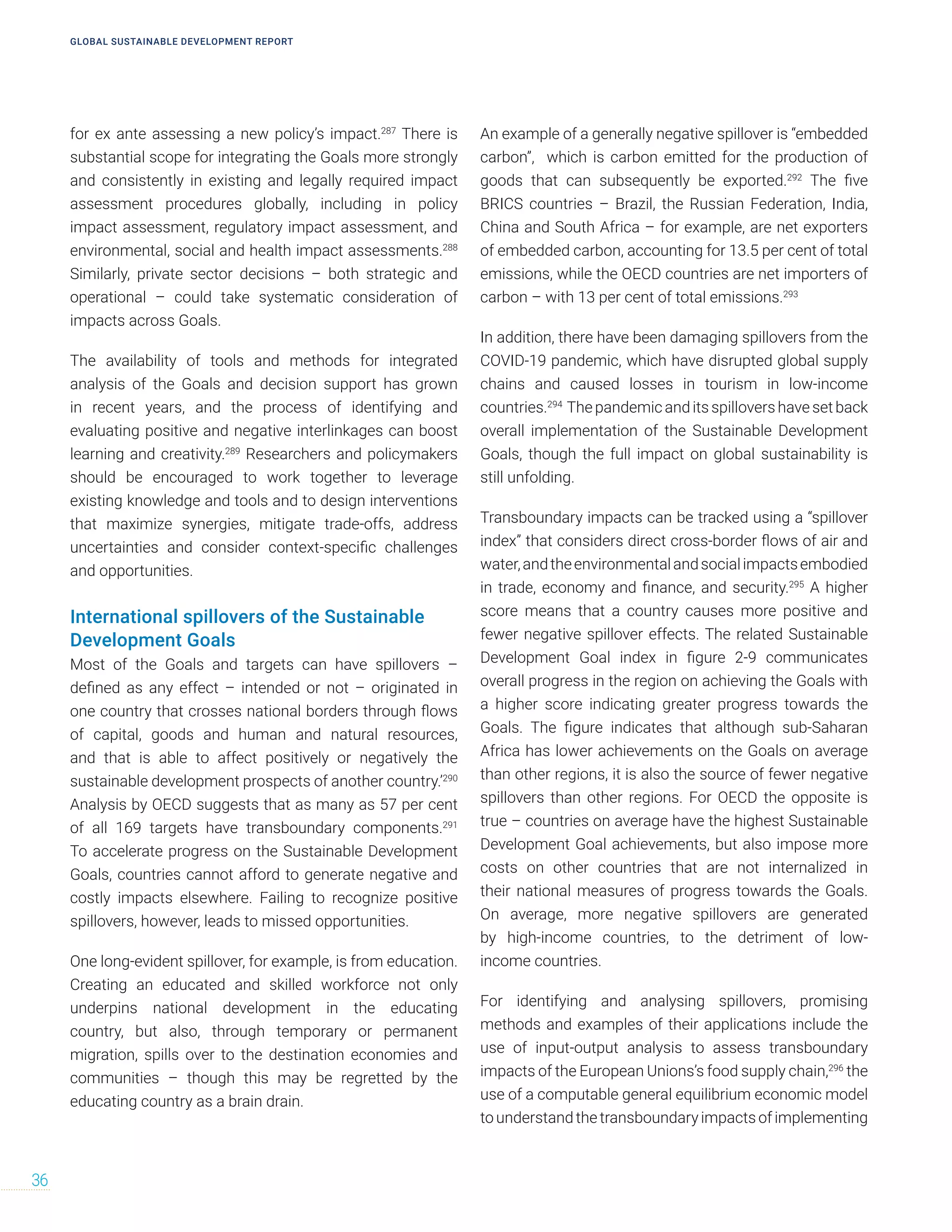 for ex ante assessing a new policy’s impact.287
There is
substantial scope for integrating the Goals more strongly
and consistently in existing and legally required impact
assessment procedures globally, including in policy
impact assessment, regulatory impact assessment, and
environmental, social and health impact assessments.288
Similarly, private sector decisions – both strategic and
operational – could take systematic consideration of
impacts across Goals.
The availability of tools and methods for integrated
analysis of the Goals and decision support has grown
in recent years, and the process of identifying and
evaluating positive and negative interlinkages can boost
learning and creativity.289
Researchers and policymakers
should be encouraged to work together to leverage
existing knowledge and tools and to design interventions
that maximize synergies, mitigate trade-offs, address
uncertainties and consider context-specific challenges
and opportunities.
International spillovers of the Sustainable
Development Goals
Most of the Goals and targets can have spillovers –
defined as any effect – intended or not – originated in
one country that crosses national borders through flows
of capital, goods and human and natural resources,
and that is able to affect positively or negatively the
sustainable development prospects of another country.’290
Analysis by OECD suggests that as many as 57 per cent
of all 169 targets have transboundary components.291
To accelerate progress on the Sustainable Development
Goals, countries cannot afford to generate negative and
costly impacts elsewhere. Failing to recognize positive
spillovers, however, leads to missed opportunities.
One long-evident spillover, for example, is from education.
Creating an educated and skilled workforce not only
underpins national development in the educating
country, but also, through temporary or permanent
migration, spills over to the destination economies and
communities – though this may be regretted by the
educating country as a brain drain.
An example of a generally negative spillover is “embedded
carbon”, which is carbon emitted for the production of
goods that can subsequently be exported.292
The five
BRICS countries – Brazil, the Russian Federation, India,
China and South Africa – for example, are net exporters
of embedded carbon, accounting for 13.5 per cent of total
emissions, while the OECD countries are net importers of
carbon – with 13 per cent of total emissions.293
In addition, there have been damaging spillovers from the
COVID-19 pandemic, which have disrupted global supply
chains and caused losses in tourism in low-income
countries.294
Thepandemicandits spillovers havesetback
overall implementation of the Sustainable Development
Goals, though the full impact on global sustainability is
still unfolding.
Transboundary impacts can be tracked using a “spillover
index” that considers direct cross-border flows of air and
water,andtheenvironmentalandsocialimpactsembodied
in trade, economy and finance, and security.295
A higher
score means that a country causes more positive and
fewer negative spillover effects. The related Sustainable
Development Goal index in figure 2-9 communicates
overall progress in the region on achieving the Goals with
a higher score indicating greater progress towards the
Goals. The figure indicates that although sub-Saharan
Africa has lower achievements on the Goals on average
than other regions, it is also the source of fewer negative
spillovers than other regions. For OECD the opposite is
true – countries on average have the highest Sustainable
Development Goal achievements, but also impose more
costs on other countries that are not internalized in
their national measures of progress towards the Goals.
On average, more negative spillovers are generated
by high-income countries, to the detriment of low-
income countries.
For identifying and analysing spillovers, promising
methods and examples of their applications include the
use of input-output analysis to assess transboundary
impacts of the European Unions’s food supply chain,296
the
use of a computable general equilibrium economic model
tounderstandthetransboundaryimpacts ofimplementing
GLOBAL SUSTAINABLE DEVELOPMENT REPORT
36
 