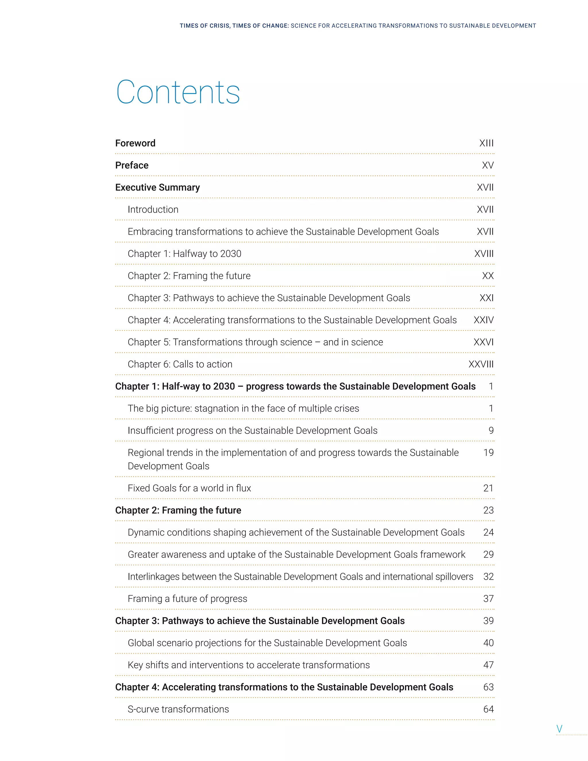 TIMES OF CRISIS, TIMES OF CHANGE: SCIENCE FOR ACCELERATING TRANSFORMATIONS TO SUSTAINABLE DEVELOPMENT
V
Contents
Foreword XIII
Preface XV
Executive Summary XVII
Introduction XVII
Embracing transformations to achieve the Sustainable Development Goals XVII
Chapter 1: Halfway to 2030 XVIII
Chapter 2: Framing the future XX
Chapter 3: Pathways to achieve the Sustainable Development Goals XXI
Chapter 4: Accelerating transformations to the Sustainable Development Goals XXIV
Chapter 5: Transformations through science – and in science XXVI
Chapter 6: Calls to action XXVIII
Chapter 1: Half-way to 2030 – progress towards the Sustainable Development Goals 1
The big picture: stagnation in the face of multiple crises 1
Insufficient progress on the Sustainable Development Goals 9
Regional trends in the implementation of and progress towards the Sustainable 19
Development Goals
Fixed Goals for a world in flux 21
Chapter 2: Framing the future 23
Dynamic conditions shaping achievement of the Sustainable Development Goals 24
Greater awareness and uptake of the Sustainable Development Goals framework 29
Interlinkages between the Sustainable Development Goals and international spillovers 32
Framing a future of progress 37
Chapter 3: Pathways to achieve the Sustainable Development Goals 39
Global scenario projections for the Sustainable Development Goals 40
Key shifts and interventions to accelerate transformations 47
Chapter 4: Accelerating transformations to the Sustainable Development Goals 63
S-curve transformations 64
 