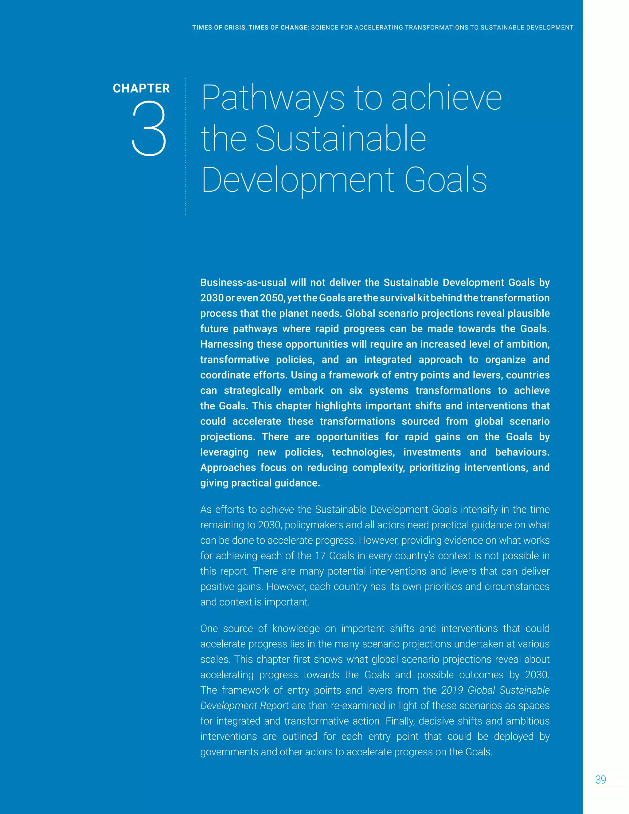 Business-as-usual will not deliver the Sustainable Development Goals by
2030oreven2050,yettheGoalsarethesurvivalkitbehindthetransformation
process that the planet needs. Global scenario projections reveal plausible
future pathways where rapid progress can be made towards the Goals.
Harnessing these opportunities will require an increased level of ambition,
transformative policies, and an integrated approach to organize and
coordinate efforts. Using a framework of entry points and levers, countries
can strategically embark on six systems transformations to achieve
the Goals. This chapter highlights important shifts and interventions that
could accelerate these transformations sourced from global scenario
projections. There are opportunities for rapid gains on the Goals by
leveraging new policies, technologies, investments and behaviours.
Approaches focus on reducing complexity, prioritizing interventions, and
giving practical guidance.
As efforts to achieve the Sustainable Development Goals intensify in the time
remaining to 2030, policymakers and all actors need practical guidance on what
can be done to accelerate progress. However, providing evidence on what works
for achieving each of the 17 Goals in every country’s context is not possible in
this report. There are many potential interventions and levers that can deliver
positive gains. However, each country has its own priorities and circumstances
and context is important.
One source of knowledge on important shifts and interventions that could
accelerate progress lies in the many scenario projections undertaken at various
scales. This chapter first shows what global scenario projections reveal about
accelerating progress towards the Goals and possible outcomes by 2030.
The framework of entry points and levers from the 2019 Global Sustainable
Development Report are then re-examined in light of these scenarios as spaces
for integrated and transformative action. Finally, decisive shifts and ambitious
interventions are outlined for each entry point that could be deployed by
governments and other actors to accelerate progress on the Goals.
CHAPTER
3
Pathways to achieve
the Sustainable
Development Goals
39
TIMES OF CRISIS, TIMES OF CHANGE: SCIENCE FOR ACCELERATING TRANSFORMATIONS TO SUSTAINABLE DEVELOPMENT
 