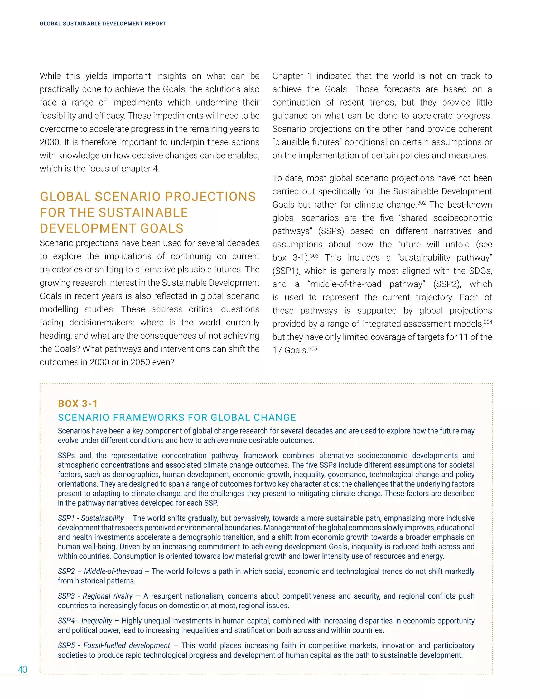 While this yields important insights on what can be
practically done to achieve the Goals, the solutions also
face a range of impediments which undermine their
feasibility and efficacy. These impediments will need to be
overcome to accelerate progress in the remaining years to
2030. It is therefore important to underpin these actions
with knowledge on how decisive changes can be enabled,
which is the focus of chapter 4.
GLOBAL SCENARIO PROJECTIONS
FOR THE SUSTAINABLE
DEVELOPMENT GOALS
Scenario projections have been used for several decades
to explore the implications of continuing on current
trajectories or shifting to alternative plausible futures. The
growing research interest in the Sustainable Development
Goals in recent years is also reflected in global scenario
modelling studies. These address critical questions
facing decision-makers: where is the world currently
heading, and what are the consequences of not achieving
the Goals? What pathways and interventions can shift the
outcomes in 2030 or in 2050 even?
Chapter 1 indicated that the world is not on track to
achieve the Goals. Those forecasts are based on a
continuation of recent trends, but they provide little
guidance on what can be done to accelerate progress.
Scenario projections on the other hand provide coherent
“plausible futures” conditional on certain assumptions or
on the implementation of certain policies and measures.
To date, most global scenario projections have not been
carried out specifically for the Sustainable Development
Goals but rather for climate change.302
The best-known
global scenarios are the five “shared socioeconomic
pathways" (SSPs) based on different narratives and
assumptions about how the future will unfold (see
box 3-1).303
This includes a “sustainability pathway”
(SSP1), which is generally most aligned with the SDGs,
and a “middle-of-the-road pathway” (SSP2), which
is used to represent the current trajectory. Each of
these pathways is supported by global projections
provided by a range of integrated assessment models,304
but they have only limited coverage of targets for 11 of the
17 Goals.305
BOX 3-1
SCENARIO FRAMEWORKS FOR GLOBAL CHANGE
Scenarios have been a key component of global change research for several decades and are used to explore how the future may
evolve under different conditions and how to achieve more desirable outcomes.
SSPs and the representative concentration pathway framework combines alternative socioeconomic developments and
atmospheric concentrations and associated climate change outcomes. The five SSPs include different assumptions for societal
factors, such as demographics, human development, economic growth, inequality, governance, technological change and policy
orientations. They are designed to span a range of outcomes for two key characteristics: the challenges that the underlying factors
present to adapting to climate change, and the challenges they present to mitigating climate change. These factors are described
in the pathway narratives developed for each SSP.
SSP1 - Sustainability – The world shifts gradually, but pervasively, towards a more sustainable path, emphasizing more inclusive
development that respects perceived environmental boundaries. Management of the global commons slowly improves, educational
and health investments accelerate a demographic transition, and a shift from economic growth towards a broader emphasis on
human well-being. Driven by an increasing commitment to achieving development Goals, inequality is reduced both across and
within countries. Consumption is oriented towards low material growth and lower intensity use of resources and energy.
SSP2 – Middle-of-the-road – The world follows a path in which social, economic and technological trends do not shift markedly
from historical patterns.
SSP3 - Regional rivalry – A resurgent nationalism, concerns about competitiveness and security, and regional conflicts push
countries to increasingly focus on domestic or, at most, regional issues.
SSP4 - Inequality – Highly unequal investments in human capital, combined with increasing disparities in economic opportunity
and political power, lead to increasing inequalities and stratification both across and within countries.
SSP5 - Fossil-fuelled development – This world places increasing faith in competitive markets, innovation and participatory
societies to produce rapid technological progress and development of human capital as the path to sustainable development.
GLOBAL SUSTAINABLE DEVELOPMENT REPORT
40
 