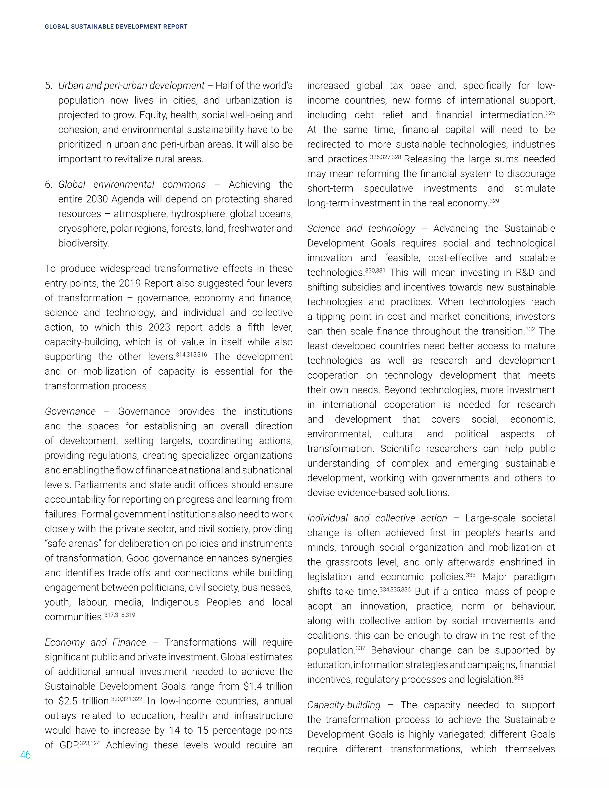 5. Urban and peri-urban development – Half of the world’s
population now lives in cities, and urbanization is
projected to grow. Equity, health, social well-being and
cohesion, and environmental sustainability have to be
prioritized in urban and peri-urban areas. It will also be
important to revitalize rural areas.
6. Global environmental commons – Achieving the
entire 2030 Agenda will depend on protecting shared
resources – atmosphere, hydrosphere, global oceans,
cryosphere, polar regions, forests, land, freshwater and
biodiversity.
To produce widespread transformative effects in these
entry points, the 2019 Report also suggested four levers
of transformation – governance, economy and finance,
science and technology, and individual and collective
action, to which this 2023 report adds a fifth lever,
capacity-building, which is of value in itself while also
supporting the other levers.314,315,316
The development
and or mobilization of capacity is essential for the
transformation process.
Governance – Governance provides the institutions
and the spaces for establishing an overall direction
of development, setting targets, coordinating actions,
providing regulations, creating specialized organizations
andenablingtheflowoffinanceatnationalandsubnational
levels. Parliaments and state audit offices should ensure
accountability for reporting on progress and learning from
failures. Formal government institutions also need to work
closely with the private sector, and civil society, providing
“safe arenas” for deliberation on policies and instruments
of transformation. Good governance enhances synergies
and identifies trade-offs and connections while building
engagement between politicians, civil society, businesses,
youth, labour, media, Indigenous Peoples and local
communities.317,318,319
Economy and Finance – Transformations will require
significant public and private investment. Global estimates
of additional annual investment needed to achieve the
Sustainable Development Goals range from $1.4 trillion
to $2.5 trillion.320,321,322
In low-income countries, annual
outlays related to education, health and infrastructure
would have to increase by 14 to 15 percentage points
of GDP.323,324
Achieving these levels would require an
increased global tax base and, specifically for low-
income countries, new forms of international support,
including debt relief and financial intermediation.325
At the same time, financial capital will need to be
redirected to more sustainable technologies, industries
and practices.326,327,328
Releasing the large sums needed
may mean reforming the financial system to discourage
short-term speculative investments and stimulate
long-term investment in the real economy.329
Science and technology – Advancing the Sustainable
Development Goals requires social and technological
innovation and feasible, cost-effective and scalable
technologies.330,331
This will mean investing in R&D and
shifting subsidies and incentives towards new sustainable
technologies and practices. When technologies reach
a tipping point in cost and market conditions, investors
can then scale finance throughout the transition.332
The
least developed countries need better access to mature
technologies as well as research and development
cooperation on technology development that meets
their own needs. Beyond technologies, more investment
in international cooperation is needed for research
and development that covers social, economic,
environmental, cultural and political aspects of
transformation. Scientific researchers can help public
understanding of complex and emerging sustainable
development, working with governments and others to
devise evidence-based solutions.
Individual and collective action – Large-scale societal
change is often achieved first in people’s hearts and
minds, through social organization and mobilization at
the grassroots level, and only afterwards enshrined in
legislation and economic policies.333
Major paradigm
shifts take time.334,335,336
But if a critical mass of people
adopt an innovation, practice, norm or behaviour,
along with collective action by social movements and
coalitions, this can be enough to draw in the rest of the
population.337
Behaviour change can be supported by
education,informationstrategiesandcampaigns,financial
incentives, regulatory processes and legislation.338
Capacity-building – The capacity needed to support
the transformation process to achieve the Sustainable
Development Goals is highly variegated: different Goals
require different transformations, which themselves
GLOBAL SUSTAINABLE DEVELOPMENT REPORT
46
 