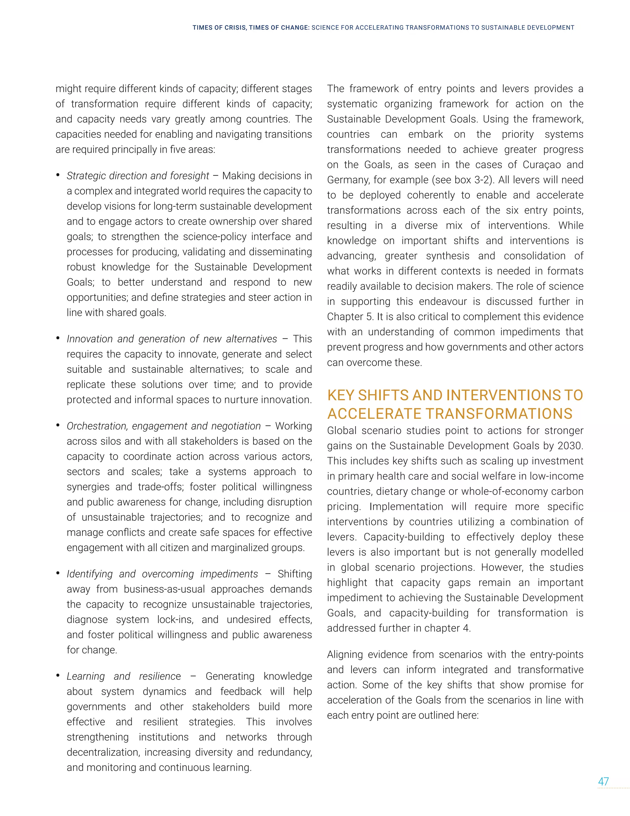 might require different kinds of capacity; different stages
of transformation require different kinds of capacity;
and capacity needs vary greatly among countries. The
capacities needed for enabling and navigating transitions
are required principally in five areas:
• Strategic direction and foresight – Making decisions in
a complex and integrated world requires the capacity to
develop visions for long-term sustainable development
and to engage actors to create ownership over shared
goals; to strengthen the science-policy interface and
processes for producing, validating and disseminating
robust knowledge for the Sustainable Development
Goals; to better understand and respond to new
opportunities; and define strategies and steer action in
line with shared goals.
• Innovation and generation of new alternatives – This
requires the capacity to innovate, generate and select
suitable and sustainable alternatives; to scale and
replicate these solutions over time; and to provide
protected and informal spaces to nurture innovation.
• Orchestration, engagement and negotiation – Working
across silos and with all stakeholders is based on the
capacity to coordinate action across various actors,
sectors and scales; take a systems approach to
synergies and trade-offs; foster political willingness
and public awareness for change, including disruption
of unsustainable trajectories; and to recognize and
manage conflicts and create safe spaces for effective
engagement with all citizen and marginalized groups.
• Identifying and overcoming impediments – Shifting
away from business-as-usual approaches demands
the capacity to recognize unsustainable trajectories,
diagnose system lock-ins, and undesired effects,
and foster political willingness and public awareness
for change.
• Learning and resilience – Generating knowledge
about system dynamics and feedback will help
governments and other stakeholders build more
effective and resilient strategies. This involves
strengthening institutions and networks through
decentralization, increasing diversity and redundancy,
and monitoring and continuous learning.
The framework of entry points and levers provides a
systematic organizing framework for action on the
Sustainable Development Goals. Using the framework,
countries can embark on the priority systems
transformations needed to achieve greater progress
on the Goals, as seen in the cases of Curaçao and
Germany, for example (see box 3-2). All levers will need
to be deployed coherently to enable and accelerate
transformations across each of the six entry points,
resulting in a diverse mix of interventions. While
knowledge on important shifts and interventions is
advancing, greater synthesis and consolidation of
what works in different contexts is needed in formats
readily available to decision makers. The role of science
in supporting this endeavour is discussed further in
Chapter 5. It is also critical to complement this evidence
with an understanding of common impediments that
prevent progress and how governments and other actors
can overcome these.
KEY SHIFTS AND INTERVENTIONS TO
ACCELERATE TRANSFORMATIONS
Global scenario studies point to actions for stronger
gains on the Sustainable Development Goals by 2030.
This includes key shifts such as scaling up investment
in primary health care and social welfare in low-income
countries, dietary change or whole-of-economy carbon
pricing. Implementation will require more specific
interventions by countries utilizing a combination of
levers. Capacity-building to effectively deploy these
levers is also important but is not generally modelled
in global scenario projections. However, the studies
highlight that capacity gaps remain an important
impediment to achieving the Sustainable Development
Goals, and capacity-building for transformation is
addressed further in chapter 4.
Aligning evidence from scenarios with the entry-points
and levers can inform integrated and transformative
action. Some of the key shifts that show promise for
acceleration of the Goals from the scenarios in line with
each entry point are outlined here:
TIMES OF CRISIS, TIMES OF CHANGE: SCIENCE FOR ACCELERATING TRANSFORMATIONS TO SUSTAINABLE DEVELOPMENT
47
 