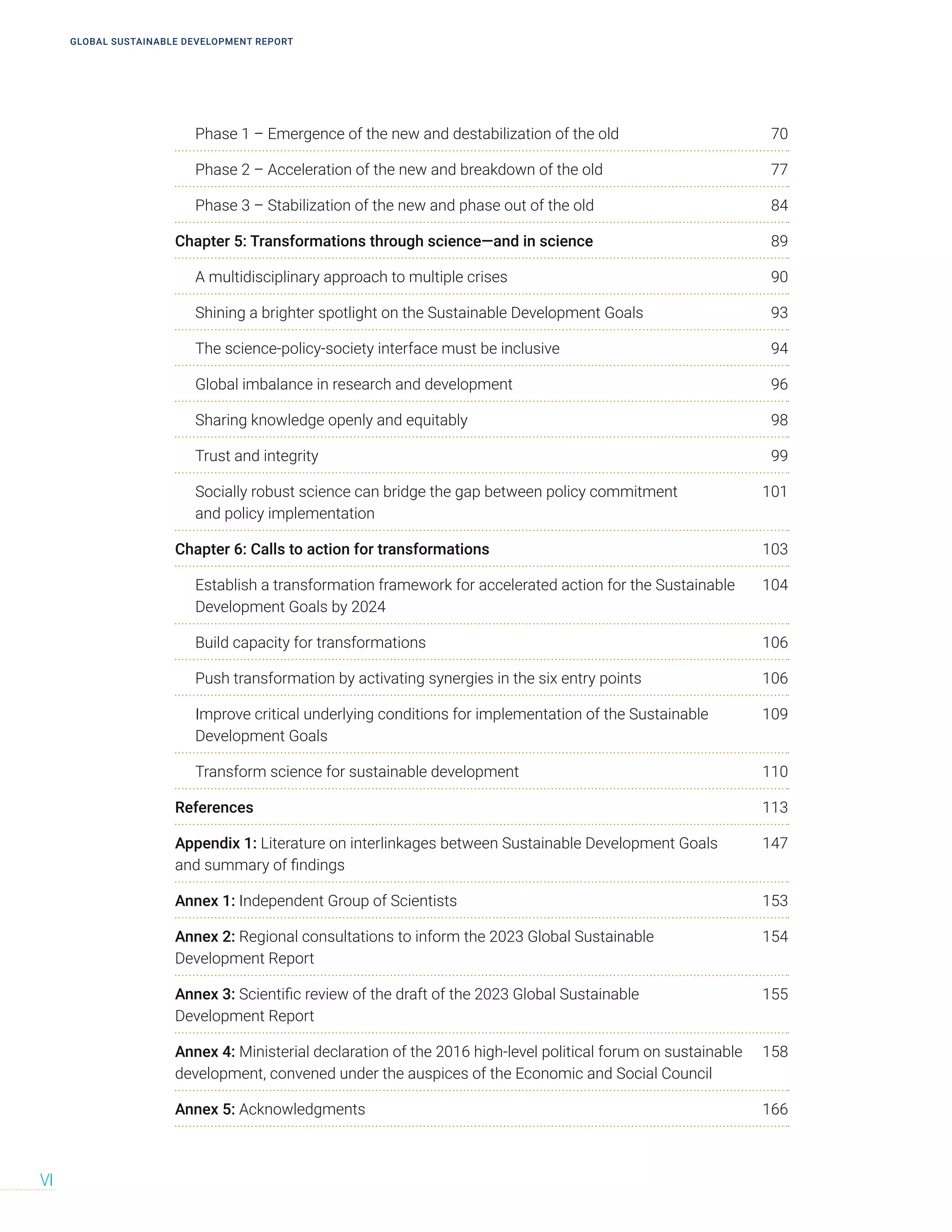 GLOBAL SUSTAINABLE DEVELOPMENT REPORT
VI
Phase 1 – Emergence of the new and destabilization of the old 70
Phase 2 – Acceleration of the new and breakdown of the old 77
Phase 3 – Stabilization of the new and phase out of the old 84
Chapter 5: Transformations through science—and in science 89
A multidisciplinary approach to multiple crises 90
Shining a brighter spotlight on the Sustainable Development Goals 93
The science-policy-society interface must be inclusive 94
Global imbalance in research and development 96
Sharing knowledge openly and equitably 98
Trust and integrity 99
Socially robust science can bridge the gap between policy commitment 101
and policy implementation
Chapter 6: Calls to action for transformations 103
Establish a transformation framework for accelerated action for the Sustainable 104
Development Goals by 2024
Build capacity for transformations 106
Push transformation by activating synergies in the six entry points 106
Improve critical underlying conditions for implementation of the Sustainable 109
Development Goals
Transform science for sustainable development 110
References 113
Appendix 1: Literature on interlinkages between Sustainable Development Goals 147
and summary of findings
Annex 1: Independent Group of Scientists 153
Annex 2: Regional consultations to inform the 2023 Global Sustainable 154
Development Report
Annex 3: Scientific review of the draft of the 2023 Global Sustainable 155
Development Report
Annex 4: Ministerial declaration of the 2016 high-level political forum on sustainable 158
development, convened under the auspices of the Economic and Social Council
Annex 5: Acknowledgments 166
 