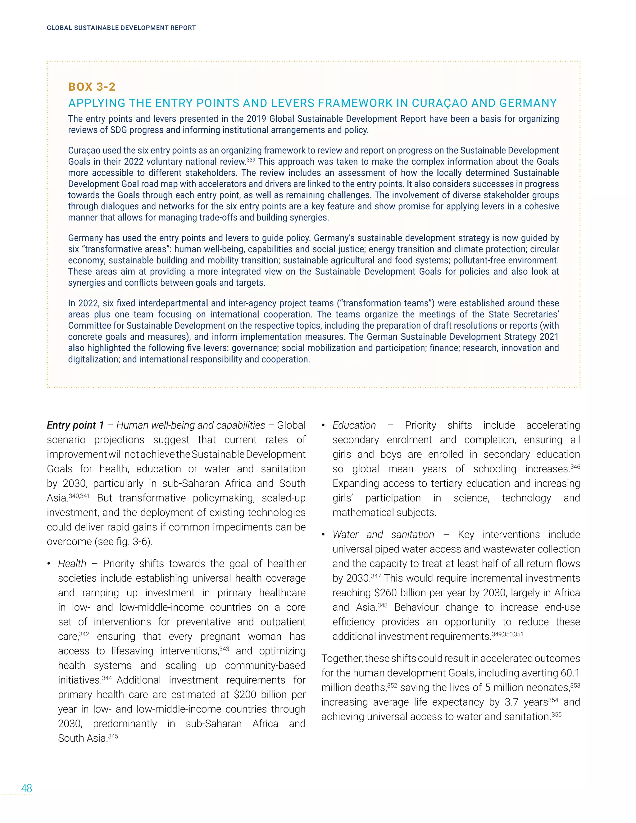 BOX 3-2
APPLYING THE ENTRY POINTS AND LEVERS FRAMEWORK IN CURAÇAO AND GERMANY
The entry points and levers presented in the 2019 Global Sustainable Development Report have been a basis for organizing
reviews of SDG progress and informing institutional arrangements and policy.
Curaçao used the six entry points as an organizing framework to review and report on progress on the Sustainable Development
Goals in their 2022 voluntary national review.339
This approach was taken to make the complex information about the Goals
more accessible to different stakeholders. The review includes an assessment of how the locally determined Sustainable
Development Goal road map with accelerators and drivers are linked to the entry points. It also considers successes in progress
towards the Goals through each entry point, as well as remaining challenges. The involvement of diverse stakeholder groups
through dialogues and networks for the six entry points are a key feature and show promise for applying levers in a cohesive
manner that allows for managing trade-offs and building synergies.
Germany has used the entry points and levers to guide policy. Germany’s sustainable development strategy is now guided by
six “transformative areas”: human well-being, capabilities and social justice; energy transition and climate protection; circular
economy; sustainable building and mobility transition; sustainable agricultural and food systems; pollutant-free environment.
These areas aim at providing a more integrated view on the Sustainable Development Goals for policies and also look at
synergies and conflicts between goals and targets.
In 2022, six fixed interdepartmental and inter-agency project teams (“transformation teams”) were established around these
areas plus one team focusing on international cooperation. The teams organize the meetings of the State Secretaries’
Committee for Sustainable Development on the respective topics, including the preparation of draft resolutions or reports (with
concrete goals and measures), and inform implementation measures. The German Sustainable Development Strategy 2021
also highlighted the following five levers: governance; social mobilization and participation; finance; research, innovation and
digitalization; and international responsibility and cooperation.
Entry point 1 – Human well-being and capabilities – Global
scenario projections suggest that current rates of
improvementwillnotachievetheSustainableDevelopment
Goals for health, education or water and sanitation
by 2030, particularly in sub-Saharan Africa and South
Asia.340,341
But transformative policymaking, scaled-up
investment, and the deployment of existing technologies
could deliver rapid gains if common impediments can be
overcome (see fig. 3-6).
• Health – Priority shifts towards the goal of healthier
societies include establishing universal health coverage
and ramping up investment in primary healthcare
in low- and low-middle-income countries on a core
set of interventions for preventative and outpatient
care,342
ensuring that every pregnant woman has
access to lifesaving interventions,343
and optimizing
health systems and scaling up community-based
initiatives.344
Additional investment requirements for
primary health care are estimated at $200 billion per
year in low- and low-middle-income countries through
2030, predominantly in sub-Saharan Africa and
South Asia.345
• Education – Priority shifts include accelerating
secondary enrolment and completion, ensuring all
girls and boys are enrolled in secondary education
so global mean years of schooling increases.346
Expanding access to tertiary education and increasing
girls’ participation in science, technology and
mathematical subjects.
• Water and sanitation – Key interventions include
universal piped water access and wastewater collection
and the capacity to treat at least half of all return flows
by 2030.347
This would require incremental investments
reaching $260 billion per year by 2030, largely in Africa
and Asia.348
Behaviour change to increase end-use
efficiency provides an opportunity to reduce these
additional investment requirements.349,350,351
Together,theseshiftscouldresultinacceleratedoutcomes
for the human development Goals, including averting 60.1
million deaths,352
saving the lives of 5 million neonates,353
increasing average life expectancy by 3.7 years354
and
achieving universal access to water and sanitation.355
GLOBAL SUSTAINABLE DEVELOPMENT REPORT
48
 