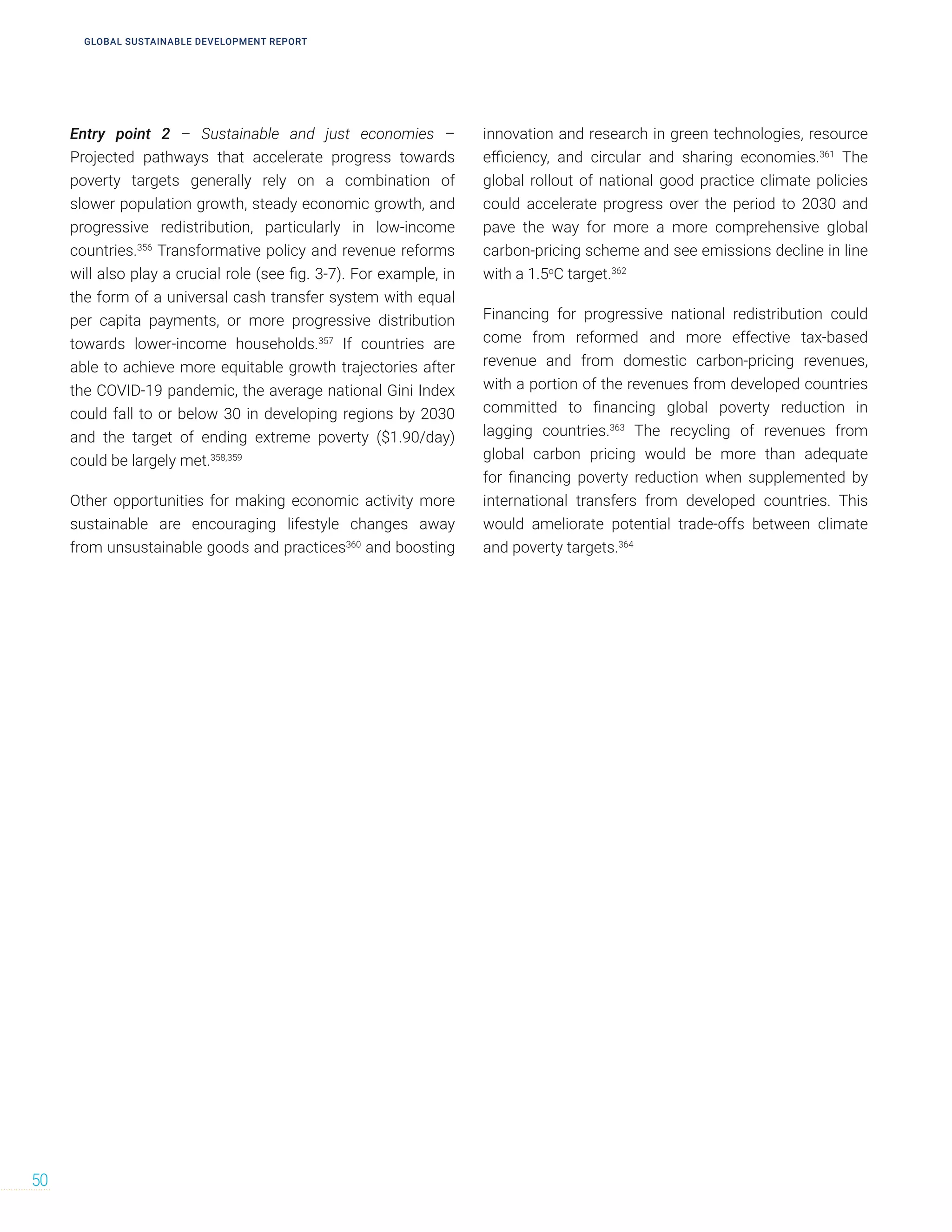 Entry point 2 – Sustainable and just economies –
Projected pathways that accelerate progress towards
poverty targets generally rely on a combination of
slower population growth, steady economic growth, and
progressive redistribution, particularly in low-income
countries.356
Transformative policy and revenue reforms
will also play a crucial role (see fig. 3-7). For example, in
the form of a universal cash transfer system with equal
per capita payments, or more progressive distribution
towards lower-income households.357
If countries are
able to achieve more equitable growth trajectories after
the COVID-19 pandemic, the average national Gini Index
could fall to or below 30 in developing regions by 2030
and the target of ending extreme poverty ($1.90/day)
could be largely met.358,359
Other opportunities for making economic activity more
sustainable are encouraging lifestyle changes away
from unsustainable goods and practices360
and boosting
innovation and research in green technologies, resource
efficiency, and circular and sharing economies.361
The
global rollout of national good practice climate policies
could accelerate progress over the period to 2030 and
pave the way for more a more comprehensive global
carbon-pricing scheme and see emissions decline in line
with a 1.5o
C target.362
Financing for progressive national redistribution could
come from reformed and more effective tax-based
revenue and from domestic carbon-pricing revenues,
with a portion of the revenues from developed countries
committed to financing global poverty reduction in
lagging countries.363
The recycling of revenues from
global carbon pricing would be more than adequate
for financing poverty reduction when supplemented by
international transfers from developed countries. This
would ameliorate potential trade-offs between climate
and poverty targets.364
50
GLOBAL SUSTAINABLE DEVELOPMENT REPORT
 