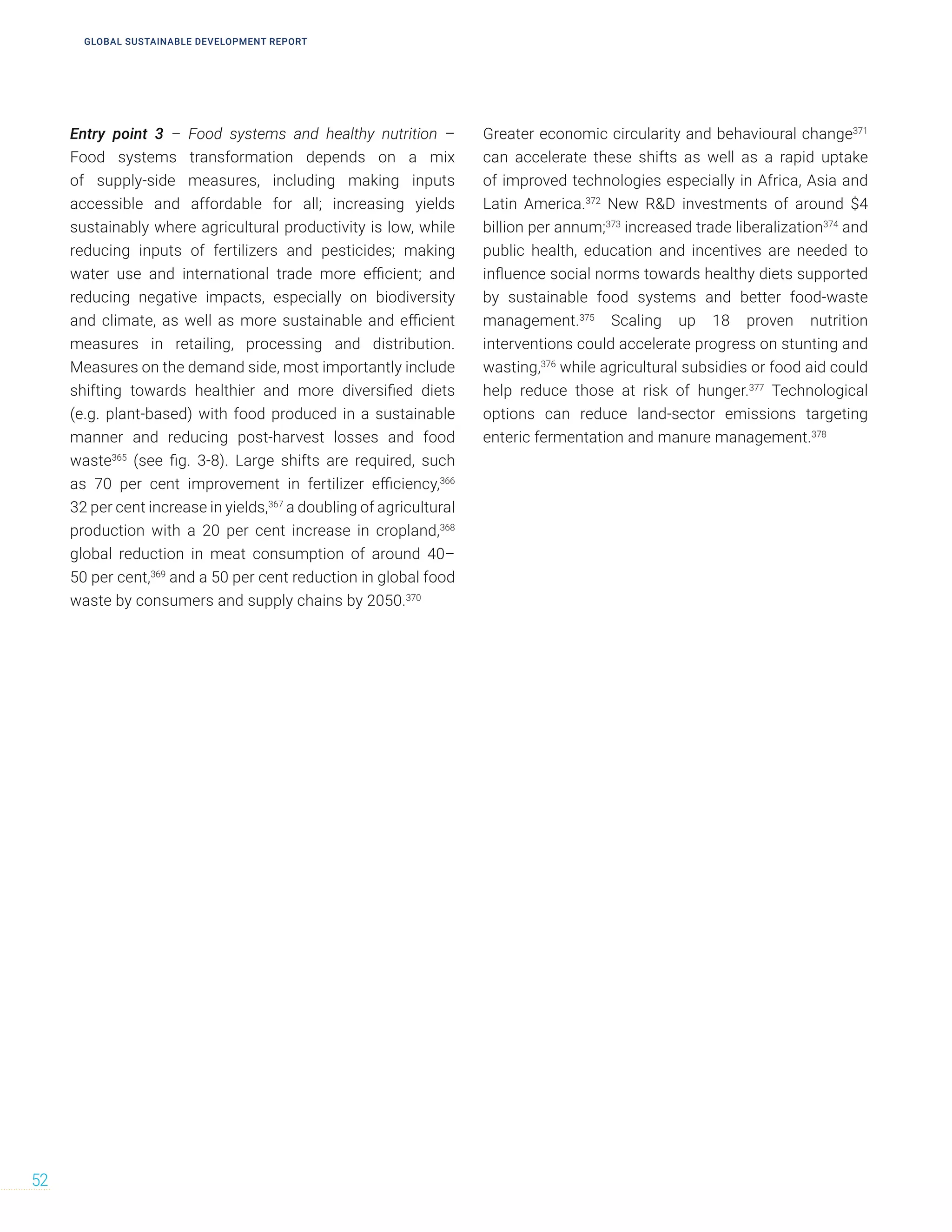 Entry point 3 – Food systems and healthy nutrition –
Food systems transformation depends on a mix
of supply-side measures, including making inputs
accessible and affordable for all; increasing yields
sustainably where agricultural productivity is low, while
reducing inputs of fertilizers and pesticides; making
water use and international trade more efficient; and
reducing negative impacts, especially on biodiversity
and climate, as well as more sustainable and efficient
measures in retailing, processing and distribution.
Measures on the demand side, most importantly include
shifting towards healthier and more diversified diets
(e.g. plant-based) with food produced in a sustainable
manner and reducing post-harvest losses and food
waste365
(see fig. 3-8). Large shifts are required, such
as 70 per cent improvement in fertilizer efficiency,366
32 per cent increase in yields,367
a doubling of agricultural
production with a 20 per cent increase in cropland,368
global reduction in meat consumption of around 40–
50 per cent,369
and a 50 per cent reduction in global food
waste by consumers and supply chains by 2050.370
Greater economic circularity and behavioural change371
can accelerate these shifts as well as a rapid uptake
of improved technologies especially in Africa, Asia and
Latin America.372
New R&D investments of around $4
billion per annum;373
increased trade liberalization374
and
public health, education and incentives are needed to
influence social norms towards healthy diets supported
by sustainable food systems and better food-waste
management.375
Scaling up 18 proven nutrition
interventions could accelerate progress on stunting and
wasting,376
while agricultural subsidies or food aid could
help reduce those at risk of hunger.377
Technological
options can reduce land-sector emissions targeting
enteric fermentation and manure management.378
52
GLOBAL SUSTAINABLE DEVELOPMENT REPORT
 