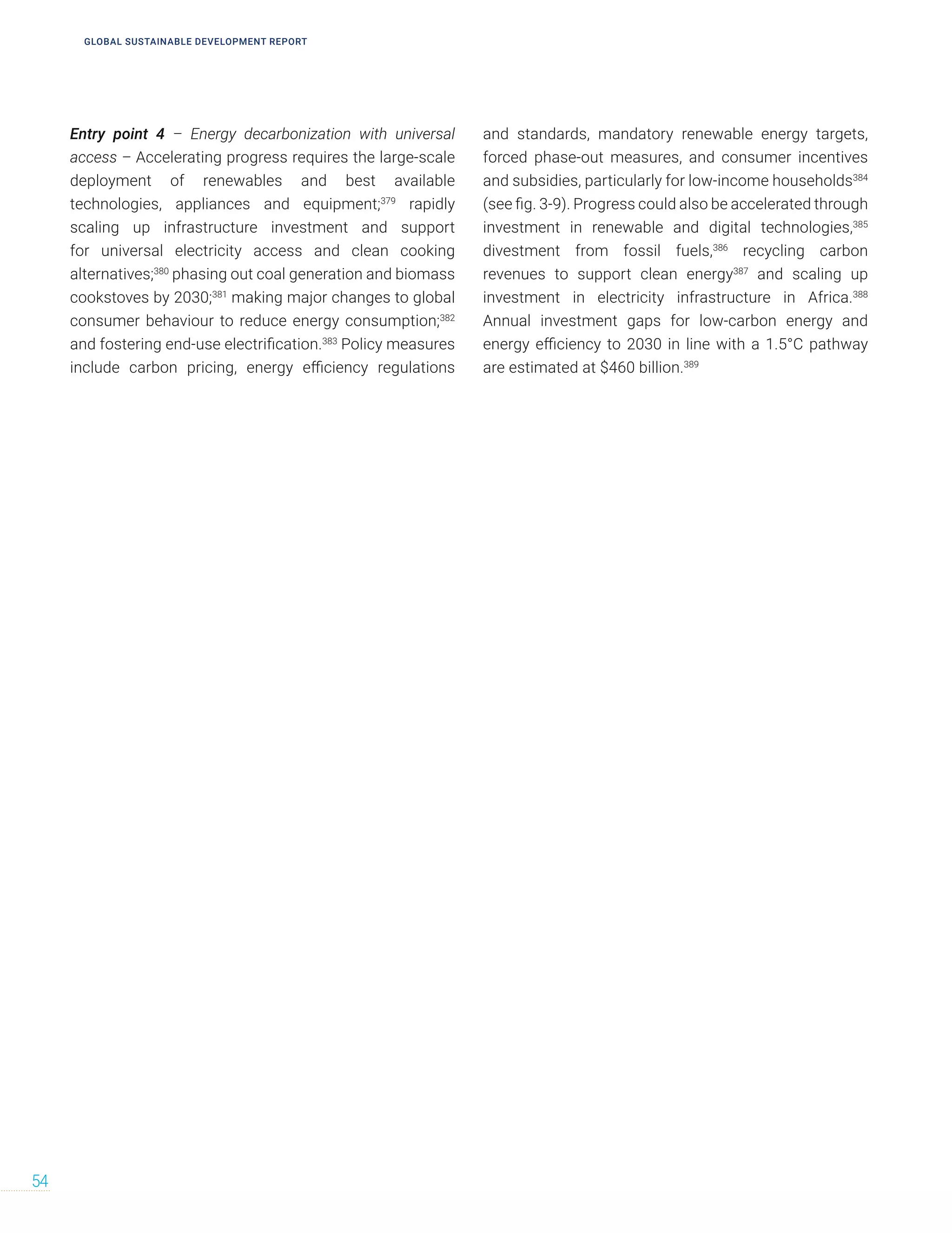 Entry point 4 – Energy decarbonization with universal
access – Accelerating progress requires the large-scale
deployment of renewables and best available
technologies, appliances and equipment;379
rapidly
scaling up infrastructure investment and support
for universal electricity access and clean cooking
alternatives;380
phasing out coal generation and biomass
cookstoves by 2030;381
making major changes to global
consumer behaviour to reduce energy consumption;382
and fostering end-use electrification.383
Policy measures
include carbon pricing, energy efficiency regulations
and standards, mandatory renewable energy targets,
forced phase-out measures, and consumer incentives
and subsidies, particularly for low-income households384
(see fig. 3-9). Progress could also be accelerated through
investment in renewable and digital technologies,385
divestment from fossil fuels,386
recycling carbon
revenues to support clean energy387
and scaling up
investment in electricity infrastructure in Africa.388
Annual investment gaps for low-carbon energy and
energy efficiency to 2030 in line with a 1.5°C pathway
are estimated at $460 billion.389
54
GLOBAL SUSTAINABLE DEVELOPMENT REPORT
 