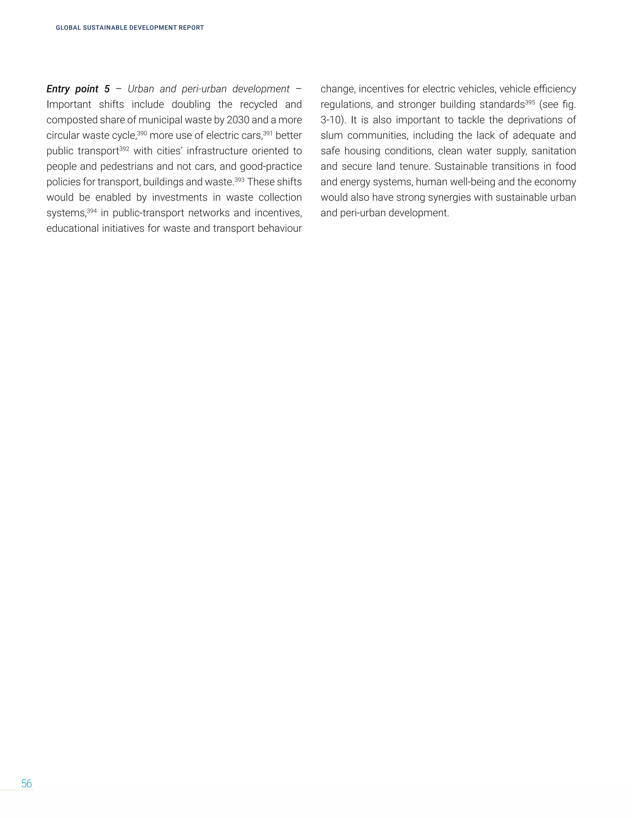 Entry point 5 – Urban and peri-urban development –
Important shifts include doubling the recycled and
composted share of municipal waste by 2030 and a more
circular waste cycle,390
more use of electric cars,391
better
public transport392
with cities’ infrastructure oriented to
people and pedestrians and not cars, and good-practice
policies for transport, buildings and waste.393
These shifts
would be enabled by investments in waste collection
systems,394
in public-transport networks and incentives,
educational initiatives for waste and transport behaviour
change, incentives for electric vehicles, vehicle efficiency
regulations, and stronger building standards395
(see fig.
3-10). It is also important to tackle the deprivations of
slum communities, including the lack of adequate and
safe housing conditions, clean water supply, sanitation
and secure land tenure. Sustainable transitions in food
and energy systems, human well-being and the economy
would also have strong synergies with sustainable urban
and peri-urban development.
56
GLOBAL SUSTAINABLE DEVELOPMENT REPORT
 