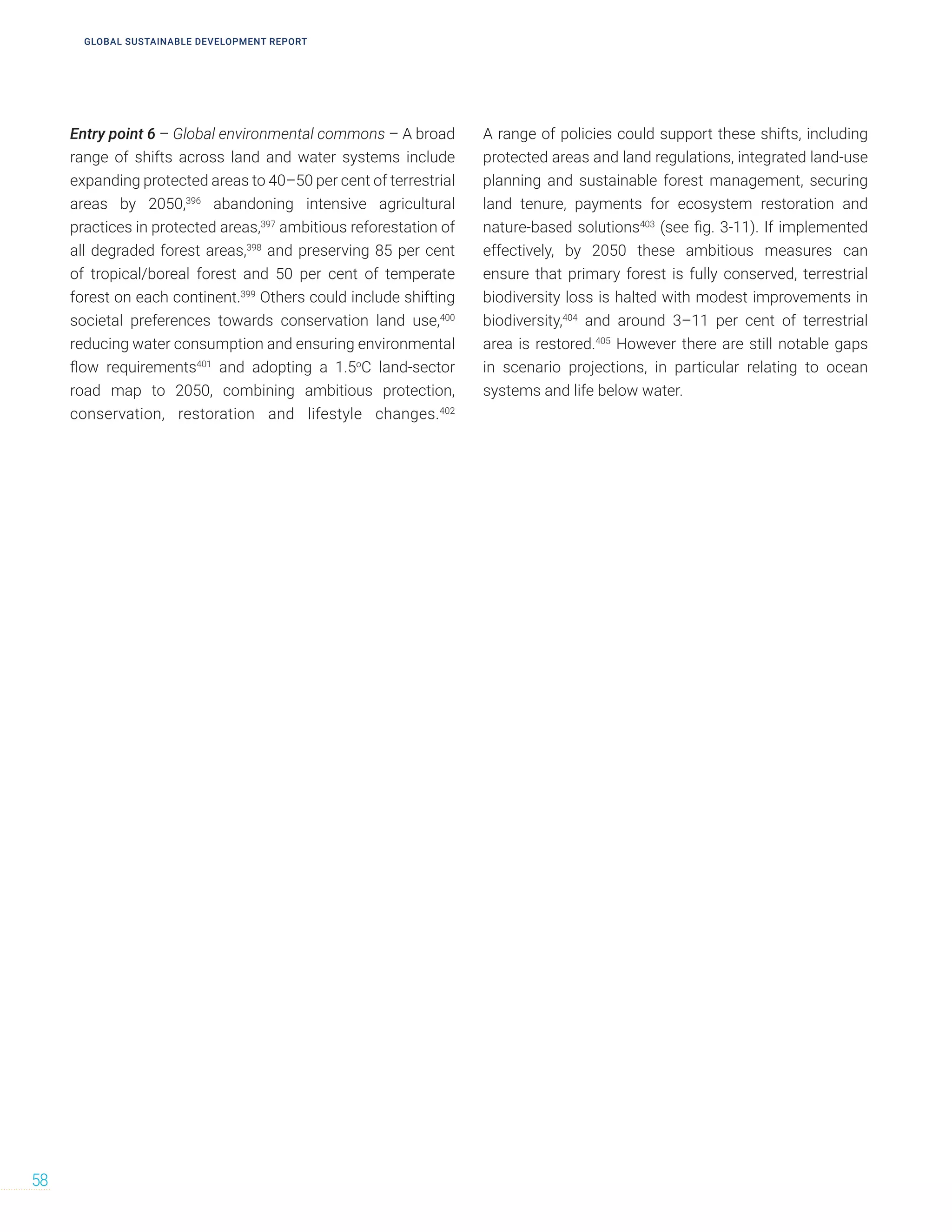 Entry point 6 – Global environmental commons – A broad
range of shifts across land and water systems include
expanding protected areas to 40–50 per cent of terrestrial
areas by 2050,396
abandoning intensive agricultural
practices in protected areas,397
ambitious reforestation of
all degraded forest areas,398
and preserving 85 per cent
of tropical/boreal forest and 50 per cent of temperate
forest on each continent.399
Others could include shifting
societal preferences towards conservation land use,400
reducing water consumption and ensuring environmental
flow requirements401
and adopting a 1.5o
C land-sector
road map to 2050, combining ambitious protection,
conservation, restoration and lifestyle changes.402
A range of policies could support these shifts, including
protected areas and land regulations, integrated land-use
planning and sustainable forest management, securing
land tenure, payments for ecosystem restoration and
nature-based solutions403
(see fig. 3-11). If implemented
effectively, by 2050 these ambitious measures can
ensure that primary forest is fully conserved, terrestrial
biodiversity loss is halted with modest improvements in
biodiversity,404
and around 3–11 per cent of terrestrial
area is restored.405
However there are still notable gaps
in scenario projections, in particular relating to ocean
systems and life below water.
58
GLOBAL SUSTAINABLE DEVELOPMENT REPORT
 