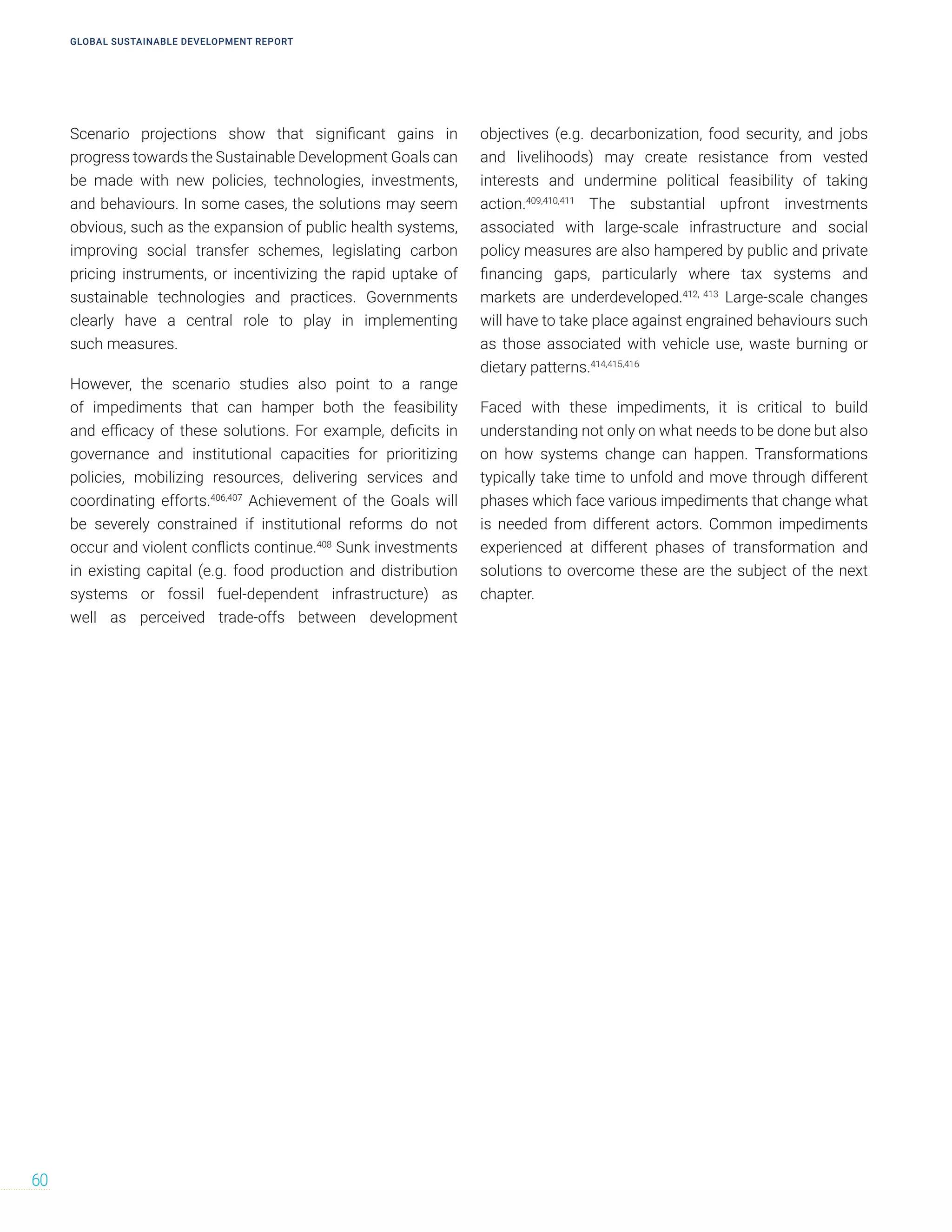 Scenario projections show that significant gains in
progress towards the Sustainable Development Goals can
be made with new policies, technologies, investments,
and behaviours. In some cases, the solutions may seem
obvious, such as the expansion of public health systems,
improving social transfer schemes, legislating carbon
pricing instruments, or incentivizing the rapid uptake of
sustainable technologies and practices. Governments
clearly have a central role to play in implementing
such measures.
However, the scenario studies also point to a range
of impediments that can hamper both the feasibility
and efficacy of these solutions. For example, deficits in
governance and institutional capacities for prioritizing
policies, mobilizing resources, delivering services and
coordinating efforts.406,407
Achievement of the Goals will
be severely constrained if institutional reforms do not
occur and violent conflicts continue.408
Sunk investments
in existing capital (e.g. food production and distribution
systems or fossil fuel-dependent infrastructure) as
well as perceived trade-offs between development
objectives (e.g. decarbonization, food security, and jobs
and livelihoods) may create resistance from vested
interests and undermine political feasibility of taking
action.409,410,411
The substantial upfront investments
associated with large-scale infrastructure and social
policy measures are also hampered by public and private
financing gaps, particularly where tax systems and
markets are underdeveloped.412, 413
Large-scale changes
will have to take place against engrained behaviours such
as those associated with vehicle use, waste burning or
dietary patterns.414,415,416
Faced with these impediments, it is critical to build
understanding not only on what needs to be done but also
on how systems change can happen. Transformations
typically take time to unfold and move through different
phases which face various impediments that change what
is needed from different actors. Common impediments
experienced at different phases of transformation and
solutions to overcome these are the subject of the next
chapter.
GLOBAL SUSTAINABLE DEVELOPMENT REPORT
60
 
