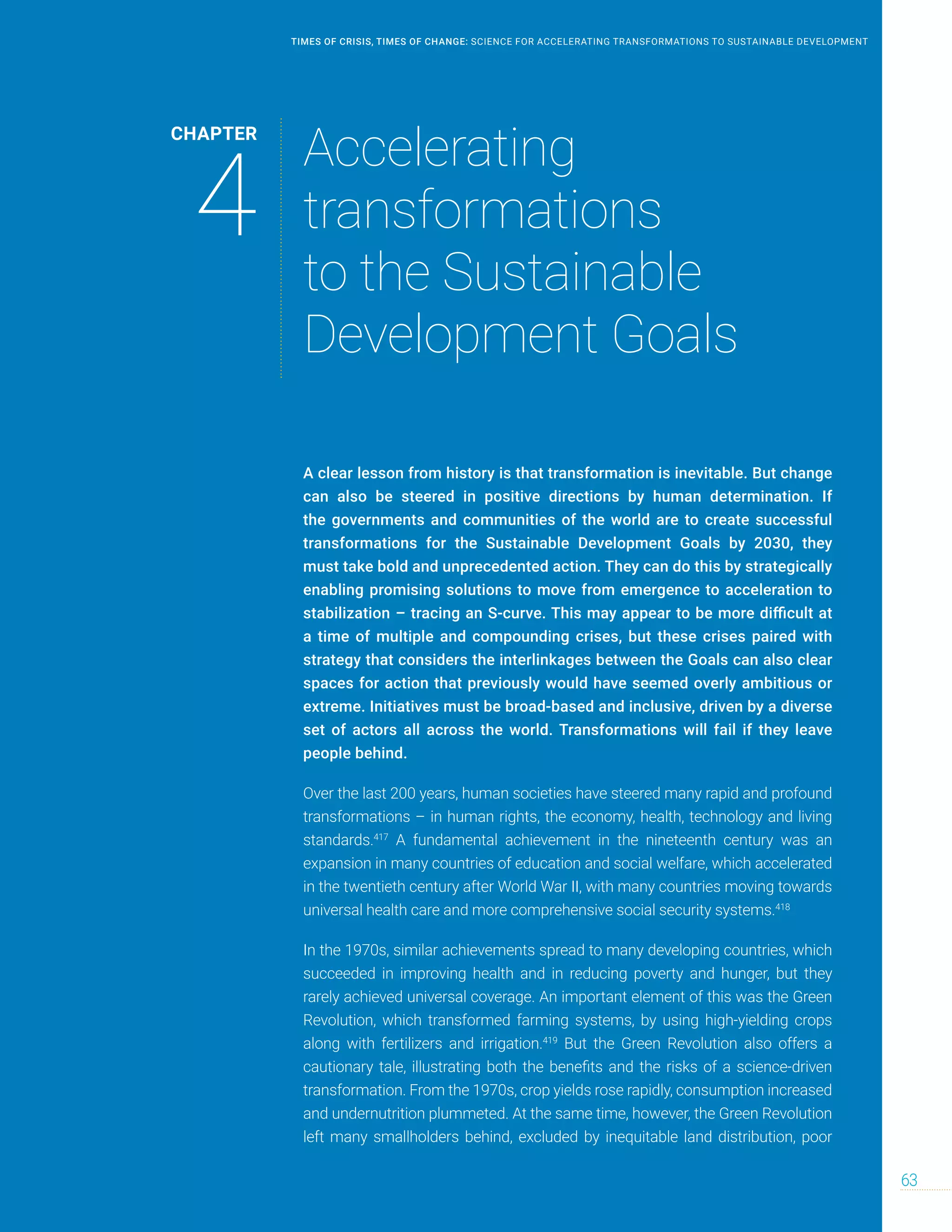 A clear lesson from history is that transformation is inevitable. But change
can also be steered in positive directions by human determination. If
the governments and communities of the world are to create successful
transformations for the Sustainable Development Goals by 2030, they
must take bold and unprecedented action. They can do this by strategically
enabling promising solutions to move from emergence to acceleration to
stabilization – tracing an S-curve. This may appear to be more difficult at
a time of multiple and compounding crises, but these crises paired with
strategy that considers the interlinkages between the Goals can also clear
spaces for action that previously would have seemed overly ambitious or
extreme. Initiatives must be broad-based and inclusive, driven by a diverse
set of actors all across the world. Transformations will fail if they leave
people behind.
Over the last 200 years, human societies have steered many rapid and profound
transformations – in human rights, the economy, health, technology and living
standards.417
A fundamental achievement in the nineteenth century was an
expansion in many countries of education and social welfare, which accelerated
in the twentieth century after World War II, with many countries moving towards
universal health care and more comprehensive social security systems.418
In the 1970s, similar achievements spread to many developing countries, which
succeeded in improving health and in reducing poverty and hunger, but they
rarely achieved universal coverage. An important element of this was the Green
Revolution, which transformed farming systems, by using high-yielding crops
along with fertilizers and irrigation.419
But the Green Revolution also offers a
cautionary tale, illustrating both the benefits and the risks of a science-driven
transformation. From the 1970s, crop yields rose rapidly, consumption increased
and undernutrition plummeted. At the same time, however, the Green Revolution
left many smallholders behind, excluded by inequitable land distribution, poor
CHAPTER
4
Accelerating
transformations
to the Sustainable
Development Goals
63
TIMES OF CRISIS, TIMES OF CHANGE: SCIENCE FOR ACCELERATING TRANSFORMATIONS TO SUSTAINABLE DEVELOPMENT
 