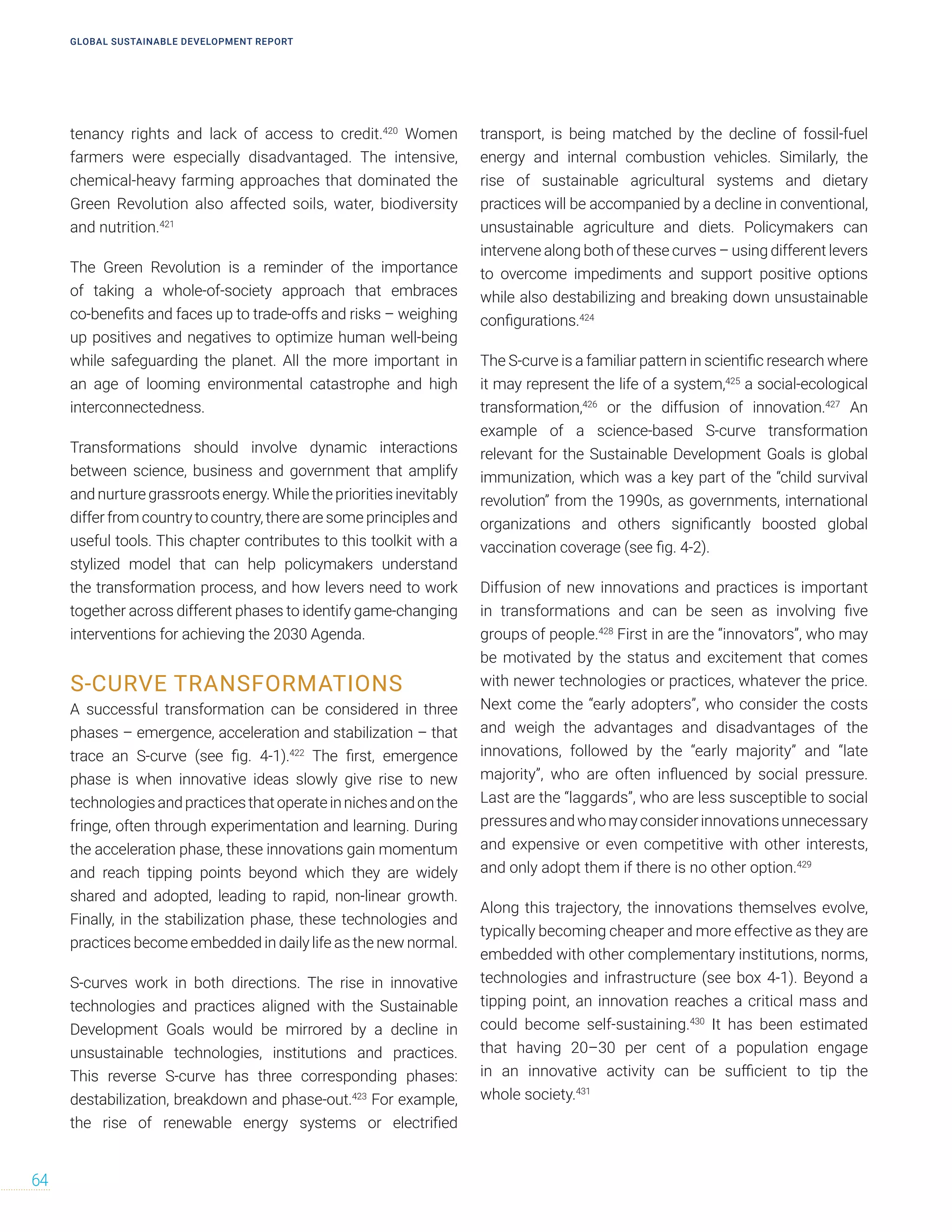 tenancy rights and lack of access to credit.420
Women
farmers were especially disadvantaged. The intensive,
chemical-heavy farming approaches that dominated the
Green Revolution also affected soils, water, biodiversity
and nutrition.421
The Green Revolution is a reminder of the importance
of taking a whole-of-society approach that embraces
co-benefits and faces up to trade-offs and risks – weighing
up positives and negatives to optimize human well-being
while safeguarding the planet. All the more important in
an age of looming environmental catastrophe and high
interconnectedness.
Transformations should involve dynamic interactions
between science, business and government that amplify
and nurture grassroots energy. While the priorities inevitably
differ from country to country, there are some principles and
useful tools. This chapter contributes to this toolkit with a
stylized model that can help policymakers understand
the transformation process, and how levers need to work
together across different phases to identify game-changing
interventions for achieving the 2030 Agenda.
S-CURVE TRANSFORMATIONS
A successful transformation can be considered in three
phases – emergence, acceleration and stabilization – that
trace an S-curve (see fig. 4-1).422
The first, emergence
phase is when innovative ideas slowly give rise to new
technologiesandpracticesthatoperateinnichesandonthe
fringe, often through experimentation and learning. During
the acceleration phase, these innovations gain momentum
and reach tipping points beyond which they are widely
shared and adopted, leading to rapid, non-linear growth.
Finally, in the stabilization phase, these technologies and
practices become embedded in daily life as the new normal.
S-curves work in both directions. The rise in innovative
technologies and practices aligned with the Sustainable
Development Goals would be mirrored by a decline in
unsustainable technologies, institutions and practices.
This reverse S-curve has three corresponding phases:
destabilization, breakdown and phase-out.423
For example,
the rise of renewable energy systems or electrified
transport, is being matched by the decline of fossil-fuel
energy and internal combustion vehicles. Similarly, the
rise of sustainable agricultural systems and dietary
practices will be accompanied by a decline in conventional,
unsustainable agriculture and diets. Policymakers can
intervene along both of these curves – using different levers
to overcome impediments and support positive options
while also destabilizing and breaking down unsustainable
configurations.424
The S-curve is a familiar pattern in scientific research where
it may represent the life of a system,425
a social-ecological
transformation,426
or the diffusion of innovation.427
An
example of a science-based S-curve transformation
relevant for the Sustainable Development Goals is global
immunization, which was a key part of the “child survival
revolution” from the 1990s, as governments, international
organizations and others significantly boosted global
vaccination coverage (see fig. 4-2).
Diffusion of new innovations and practices is important
in transformations and can be seen as involving five
groups of people.428
First in are the “innovators”, who may
be motivated by the status and excitement that comes
with newer technologies or practices, whatever the price.
Next come the “early adopters”, who consider the costs
and weigh the advantages and disadvantages of the
innovations, followed by the “early majority” and “late
majority”, who are often influenced by social pressure.
Last are the “laggards”, who are less susceptible to social
pressuresandwhomayconsiderinnovationsunnecessary
and expensive or even competitive with other interests,
and only adopt them if there is no other option.429
Along this trajectory, the innovations themselves evolve,
typically becoming cheaper and more effective as they are
embedded with other complementary institutions, norms,
technologies and infrastructure (see box 4-1). Beyond a
tipping point, an innovation reaches a critical mass and
could become self-sustaining.430
It has been estimated
that having 20–30 per cent of a population engage
in an innovative activity can be sufficient to tip the
whole society.431
GLOBAL SUSTAINABLE DEVELOPMENT REPORT
64
 