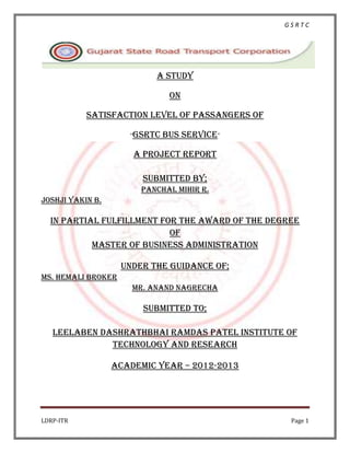 GSRTC




                           A study

                               On

           SATISFACTION LEVEL OF PASSANGERS OF

                     “GSRTC   BUS SERVICE”

                      A PROJECT REPORT

                        Submitted by;
                        PANCHAL MIHIR R.
JOSHJI YAKIN B.

  In partial fulfillment for the award of the degree
                           Of
           MASTER of Business Administration

                    Under the guidance of;
MS. HEMALI BROKER
                      MR. ANAND NAGRECHA

                        Submitted to;

   Leelaben dashrathbhai ramdas Patel institute of
              Technology and research

                  Academic year – 2012-2013




LDRP-ITR                                          Page 1
 