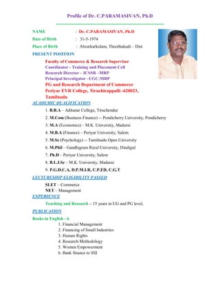 Profile of Dr. C.PARAMASIVAN, Ph.D
============================================
NAME

: Dr. C.PARAMASIVAN, Ph.D

Date of Birth

: 31-5-1974

Place of Birth

: Alwarkarkulam, Thoothukudi – Dist

PRESENT POSITION
Faculty of Commerce & Research Supervisor
Coordinator - Training and Placement Cell
Research Director – ICSSR –MRP
Principal Investigator –UGC-MRP

PG and Research Department of Commerce
Periyar EVR College, Tiruchirappalli -620023,
Tamilnadu
ACADEMIC QUALIFICATION
1. B.B.A – Aditanar College, Tiruchendur
2. M.Com (Business Finance) -- Pondicherry University, Pondicherry
3. M.A (Economics) – M.K. University, Madurai
4. M.B.A (Finance) – Periyar University, Salem
5. M.Sc (Psychology) -- Tamilnadu Open University
6. M.Phil – Gandhigram Rural University, Dindigul
7. Ph.D – Periyar University, Salem
8. B.L.I.Sc – M.K. University, Madurai
9. P.G.D.C.A, D.P.M.I.R, C.P.ED, C.G.T
LECTURESHIP ELIGIBILITY PASSED
SLET – Commerce
NET – Management
EXPERIENCE
Teaching and Research – 15 years in UG and PG level,
PUBLICATION
Books in English - 6
1. Financial Management
2. Financing of Small Industries
3. Human Rights
4. Research Methodology
5. Women Empowerment
6. Bank finance to SSI

 