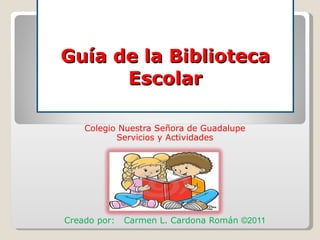 Guía de la Biblioteca Escolar Colegio Nuestra Señora de Guadalupe Servicios y Actividades Creado por:  Carmen L. Cardona Román  ©2011 