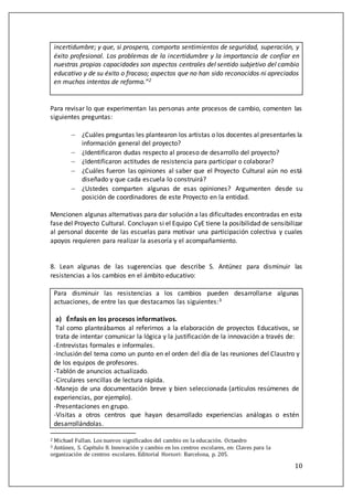 10
incertidumbre; y que, si prospera, comporta sentimientos de seguridad, superación, y
éxito profesional. Los problemas de la incertidumbre y la importancia de confiar en
nuestras propias capacidades son aspectos centrales del sentido subjetivo del cambio
educativo y de su éxito o fracaso; aspectos que no han sido reconocidos ni apreciados
en muchos intentos de reforma.”2
Para revisar lo que experimentan las personas ante procesos de cambio, comenten las
siguientes preguntas:
 ¿Cuáles preguntas les plantearon los artistas o los docentes al presentarles la
información general del proyecto?
 ¿Identificaron dudas respecto al proceso de desarrollo del proyecto?
 ¿Identificaron actitudes de resistencia para participar o colaborar?
 ¿Cuáles fueron las opiniones al saber que el Proyecto Cultural aún no está
diseñado y que cada escuela lo construirá?
 ¿Ustedes comparten algunas de esas opiniones? Argumenten desde su
posición de coordinadores de este Proyecto en la entidad.
Mencionen algunas alternativas para dar solución a las dificultades encontradas en esta
fase del Proyecto Cultural. Concluyan si el Equipo CyE tiene la posibilidad de sensibilizar
al personal docente de las escuelas para motivar una participación colectiva y cuales
apoyos requieren para realizar la asesoría y el acompañamiento.
8. Lean algunas de las sugerencias que describe S. Antúnez para disminuir las
resistencias a los cambios en el ámbito educativo:
Para disminuir las resistencias a los cambios pueden desarrollarse algunas
actuaciones, de entre las que destacamos las siguientes:3
a) Énfasis en los procesos informativos.
Tal como planteábamos al referirnos a la elaboración de proyectos Educativos, se
trata de intentar comunicar la lógica y la justificación de la innovación a través de:
-Entrevistas formales e informales.
-Inclusión del tema como un punto en el orden del día de las reuniones del Claustro y
de los equipos de profesores.
-Tablón de anuncios actualizado.
-Circulares sencillas de lectura rápida.
-Manejo de una documentación breve y bien seleccionada (artículos resúmenes de
experiencias, por ejemplo).
-Presentaciones en grupo.
-Visitas a otros centros que hayan desarrollado experiencias análogas o estén
desarrollándolas.
2 Michael Fúllan. Los núevos significados del cambio en la edúcacion. Octaedro
3 Antúnez, S. Capítúlo 8. Innovacion y cambio en los centros escolares, en: Claves para la
organizacion de centros escolares. Editorial Horsori: Barcelona, p. 205.
 