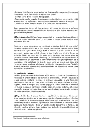 11
-Recepción de colegas de otros centros que llevan a cabo experiencias interesantes
congruentes con el tema objeto de innovación y cambio.
-Aliento y apoyo de los servicios de Inspección.
-Colaboración con los servicios de apoyo externos (instituciones de formación inicial
y permanente del profesorado, equipos multiprofesionales, Centros de recursos...)
-Colaboración de los padres y madres y, en su caso, de los estudiantes.
Estas estrategias tienen el inconveniente del costo de tiempo y esfuerzo,
particularmente cuando el cambio afecta a un centro de gran tamaño y se implica un
gran número de personas.
b) Participación. Es difícil para las personas resistirse a una decisión de cambio en eI
que ellas mismas han participado. Los opositores al cambio han de anticipar en el
proceso de decisión.
Respecto a cómo promoverla, nos remitimos al capítulo 2, 2.3, de este texto4.
Conviene siempre basarse en el principio de que cualquier persona puede hacer
contribuciones significativas. Ya Tye (1972) al analizar el cambio «centrado en las
personas» («people approach») subraya la idea simple pero efectiva de que es
preferible hacer las cosas con los otros seres humanos que contra ellos. La
participación fluida puede tener, sin embargo, el inconveniente de que puede llevar a
tomar decisiones que desvirtúen el planteamiento inicial del grupo promotor de la
innovación. Esta posibilidad no debería verse como un peligro sino como una
circunstancia que habrá que administrar participativa y democráticamente. También
el hecho de recoger sugerencias y admitir propuestas de modificación tiene el coste
de consumir mucho tiempo.
b) Facilitación y apoyo.
Debería propiciarse desde dentro del propio centro, a través de planteamientos
flexibles y de una distribución de los recursos conveniente. También a través de la
ayuda externa mediante recursos y estímulos adecuados y una formación
permanente ofrecida en condiciones favorables para el profesorado: horarios,
lugares,... Otras estrategias para facilitar y apoyar el cambio consisten en fomentar
el trabajo en equipo: planificar e impartir clases en común; elaborar, seleccionar
materiales y evaluar en común; intercambiar experiencias entre seminarios y equipos
de profesores y entre centros diferentes.
d) Negociación. Basada en una distribución equilibrada de las «cargas del trabajo»
entre todos los miembros de la organización. Los beneficios personales y colectivos
como consecuencia de la innovación y las contrapartidas al esfuerzo de cada uno
deben ser puestos en evidencia y ponderados adecuadamente. Estas son las cuatro
estrategias fundamentales desde un planteamiento democrático y honesto. No
obstante, conviene conocer otras, no tanto para aplicarlas sino para identificar sus
características y conocer sus peligros.
4 La referencia completa se encúentra en el Aúla Virtúal.
 