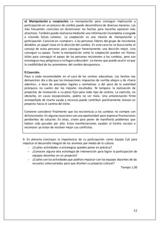 12
e) Manipulación y cooptación. La manipulación para conseguir implicación y
participación en un proceso de cambio puede desarrollarse de diversas maneras. Las
más frecuentes consisten en distorsionar los hechos para hacerlos aparecer más
atractivos. También puede realizarsemediante una información incompleta o sesgada
o creando falsos rumores. La cooptación es una mezcla de manipulación y
participación. Consiste en «comprar» a las personas líderes del grupo de resistencia
dándoles un papel clave en la decisión del cambio. En este caso no se busca tanto el
consejo de estas personas para conseguir honestamente una decisión mejor, sino
conseguir su apoyo. Tanto la manipulación como la cooptación pueden ser formas
útiles para conseguir el apoyo de las personas resistentes a los cambios, pero son
estrategias muy peligrosas siselleganadescubrir. Lo menos que puede ocurrir es que
la credibilidad de los promotores del cambio desaparezca.
f) Coerción.
Poco o nada recomendable en el caso de los centros educativos. Los hechos nos
demuestran día a día que las innovaciones impuestas de «arriba abajo» y de «fuera
adentro», a base de preceptos legales y normativos o del peso de la autoridad
jerárquica no suelen dar los mejores resultados. Ni tampoco la realización de
proyectos de innovación a «a plazo fijo» para todo tipo de centros. La coerción, no
obstante, en casos excepcionales, podría no ser mala. Una amonestación firme
acompañada de mucha ayuda y recursos puede contribuir positivamente alanzar un
proyecto hacia el camino del éxito.
Conviene considerar finalmente que las resistencias a los cambios no siempre son
disfuncionales.En algunas ocasiones sonuna oportunidad para expresar frustraciones
pendientes de solución. En otras, sirven para poner de manifiesto problemas que
habían sido pasados por alto. Estas manifestaciones ayudan al Centro escolar a
reconocer ya tratar de resolver mejor sus conflictos.
9. En plenaria concluyan la importancia de su participación como Equipo CyE para
impulsar el desarrollo integral de los alumnos por medio de la cultura.
 ¿Cuáles actividades o estrategias pueden poner en práctica?
 ¿Conocen alguna otra estrategia de intervención para lograr la participación de
equipos docentes en un proyecto?
 ¿Cuáles son las actividades que podrían impulsar con los equipos docentes de las
escuelas seleccionadas para que diseñen su proyecto cultural?
Tiempo 1:30
 