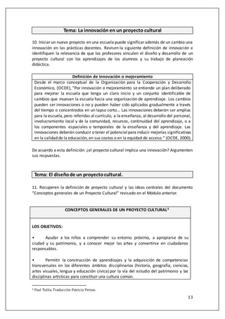 13
Tema: La innovación en un proyecto cultural
10. Iniciar un nuevo proyecto en una escuela puede significar además de un cambio una
innovación en las prácticas docentes. Revisen la siguiente definición de innovación e
identifiquen la relevancia de que los profesores vinculen el diseño y desarrollo de un
proyecto cultural con los aprendizajes de los alumnos y su trabajo de planeación
didáctica.
Definición de innovación o mejoramiento
Desde el marco conceptual de la Organización para la Cooperación y Desarrollo
Económico, (OCDE), “Por innovación o mejoramiento se entiende un plan deliberado
para mejorar la escuela que tenga un claro inicio y un conjunto identificable de
cambios que muevan la escuela hacia una organización de aprendizaje. Los cambios
pueden ser innovaciones o no y pueden haber sido aplicados gradualmente a través
del tiempo o concentrados en un lapso corto… Las innovaciones deberán ser amplias
para la escuela, pero referidas al currículo, a la enseñanza, al desarrollo del personal,
involucramiento local y de la comunidad, recursos, continuidad del aprendizaje, o a
los componentes espaciales o temporales de la enseñanza y del aprendizaje. Las
innovaciones deberán conducir o tener el potencial para inducir mejorías significativas
en la calidad de la educación, en sus costos o en la equidad de acceso.” (OCDE, 2000).
De acuerdo a esta definición: ¿el proyecto cultural implica una innovación? Argumenten
sus respuestas.
Tema: El diseñode un proyectocultural.
11. Recuperen la definición de proyecto cultural y las ideas centrales del documento
“Conceptos generales de un Proyecto Cultural” revisado en el Módulo anterior.
CONCEPTOS GENERALES DE UN PROYECTO CULTURAL5
LOS OBJETIVOS:
• Ayudar a los niños a comprender su entorno próximo, a apropiarse de su
ciudad y su patrimonio, y a conocer mejor las artes y convertirse en ciudadanos
responsables.
• Permitir la construcción de aprendizajes y la adquisición de competencias
transversales en los diferentes ámbitos disciplinarios (historia, geografía, ciencias,
artes visuales, lengua y educación cívica) por la vía del estudio del patrimonio y las
disciplinas artísticas para constituir una cultura común.
5 Paúl Tolila. Tradúccion Patricia Pernas.
 
