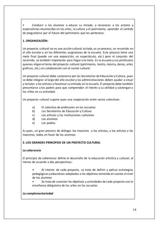 14
• Conducir a los alumnos a educar su mirada, a reconocer a los actores y
especialistas reconocidos en las artes, la cultura y el patrimonio, aprender el sentido
de preguntarse por el futuro del patrimonio que les pertenece.
1. ORGANIZACIÓN:
Un proyecto cultural no es una acción cultural aislada, es un proceso, un recorrido en
el año escolar y en las diferentes asignaturas de la escuela. Este proceso tiene una
meta final (puede ser una exposición, un espectáculo, etc.) pero el conjunto del
recorrido, es también importante para llegar a la meta. Es la escuela y sus profesores
quienes eligen el tema del proyecto cultural (patrimonio, teatro, música, danza, artes
gráficas, etc.) en colaboración con el sector cultural.
Un proyecto cultural debe sostenerse por las Secretarías de Educación y Cultura, pues
se debe integrar al largo del año escolar y las administraciones deben ayudar a situar
y reclutar a los artistas y favorecer su entrada en la escuela. El proyecto debe también
presentarse a los padres para que comprendan el interés y su utilidad y sostengan a
los niños en su actividad.
Un proyecto cultural supone pues una cooperación entre varios colectivos:
a) El colectivo de profesores en las escuelas
b) Las Secretarías de Educación y Cultura
c) Los artistas y las instituciones culturales
d) Los alumnos
e) Los padres
Es pues, un gran proceso de diálogo: los maestros y los artistas, y los artistas y los
maestros, todos en favor de los alumnos.
2. LOS GRANDES PRINCIPIOS DE UN PROYECTO CULTURAL
La coherencia
El principio de coherencia define el desarrollo de la educación artística y cultural, al
menos de acuerdo a dos perspectivas:
• Al interior de cada proyecto, se trata de definir y aplicar estrategias
pedagógicas yeducativas adaptadas a los objetivos teniendo en cuenta elnivel
de los alumnos
• Se trata de conectar los objetivos y actividades de cada proyecto con la
enseñanza obligatoria de las artes en las escuelas
La complementariedad
 