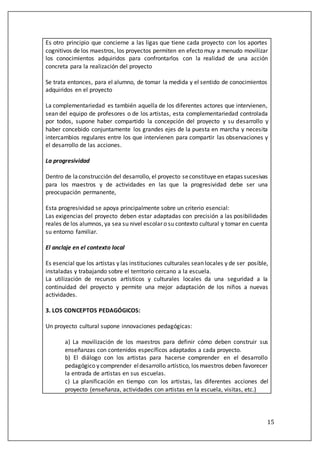 15
Es otro principio que concierne a las ligas que tiene cada proyecto con los aportes
cognitivos de los maestros, los proyectos permiten en efecto muy a menudo movilizar
los conocimientos adquiridos para confrontarlos con la realidad de una acción
concreta para la realización del proyecto
Se trata entonces, para el alumno, de tomar la medida y el sentido de conocimientos
adquiridos en el proyecto
La complementariedad es también aquella de los diferentes actores que intervienen,
sean del equipo de profesores o de los artistas, esta complementariedad controlada
por todos, supone haber compartido la concepción del proyecto y su desarrollo y
haber concebido conjuntamente los grandes ejes de la puesta en marcha y necesita
intercambios regulares entre los que intervienen para compartir las observaciones y
el desarrollo de las acciones.
La progresividad
Dentro de laconstrucción del desarrollo, el proyecto seconstituye en etapas sucesivas
para los maestros y de actividades en las que la progresividad debe ser una
preocupación permanente,
Esta progresividad se apoya principalmente sobre un criterio esencial:
Las exigencias del proyecto deben estar adaptadas con precisión a las posibilidades
reales de los alumnos, ya sea su nivel escolar o su contexto cultural y tomar en cuenta
su entorno familiar.
El anclaje en el contexto local
Es esencial que los artistas y las instituciones culturales sean locales y de ser posible,
instaladas y trabajando sobre el territorio cercano a la escuela.
La utilización de recursos artísticos y culturales locales da una seguridad a la
continuidad del proyecto y permite una mejor adaptación de los niños a nuevas
actividades.
3. LOS CONCEPTOS PEDAGÓGICOS:
Un proyecto cultural supone innovaciones pedagógicas:
a) La movilización de los maestros para definir cómo deben construir sus
enseñanzas con contenidos específicos adaptados a cada proyecto.
b) El diálogo con los artistas para hacerse comprender en el desarrollo
pedagógico y comprender eldesarrollo artístico, los maestros deben favorecer
la entrada de artistas en sus escuelas.
c) La planificación en tiempo con los artistas, las diferentes acciones del
proyecto (enseñanza, actividades con artistas en la escuela, visitas, etc.)
 