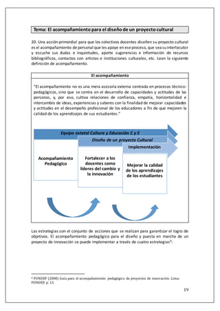 19
Tema: El acompañamientopara el diseñode un proyectocultural
20. Una acción primordial para que los colectivos docentes diseñen su proyecto cultural
es el acompañamiento de personal que les apoye en eseproceso, que seasuinterlocutor
y escuche sus dudas e inquietudes, aporte sugerencias e información de recursos
bibliográficos, contactos con artistas e instituciones culturales, etc. Lean la siguiente
definición de acompañamiento.
El acompañamiento
“El acompañamiento no es una mera asesoría externa centrada en procesos técnico-
pedagógicos, sino que se centra en el desarrollo de capacidades y actitudes de las
personas, y, por eso, cultiva relaciones de confianza, empatía, horizontalidad e
intercambio de ideas, experiencias y saberes con la finalidad de mejorar capacidades
y actitudes en el desempeño profesional de los educadores a fin de que mejoren la
calidad de los aprendizajes de sus estudiantes.”
Las estrategias son el conjunto de acciones que se realizan para garantizar el logro de
objetivos. El acompañamiento pedagógico para el diseño y puesta en marcha de un
proyecto de innovación se puede implementar a través de cuatro estrategias6:
6 FONDEP (2008) Gúía para el acompanamiento pedagogico de proyectos de innovacion. Lima:
FONDEP, p. 13.
Equipo estatal Cultura y Educación C y E
Acompañamiento
Pedagógico
Diseño de un proyecto Cultural
Fortalecer a los
docentes como
líderes del cambio y
la innovación
Implementación
Mejorar la calidad
de los aprendizajes
de los estudiantes
 
