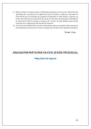 21
c) Revise el texto “La asesoría para el diseño de proyectos en la escuela”, identifique los
apartados de un proyecto, las sugerencias para su diseño y redacción. Recupere la
información de los ejemplos de proyectos trabajados en esta sesión y planee una
sesión de asesoría para el personal de una de las escuelas seleccionadas. Guárdelo en
un documento Word y envíelo al espacio de “tareas” de este Módulo para recibir
comentarios o sugerencias del equipo de asesores.
d) Cierren las actividades del curso aclarando dudas sobre el calendario del resto de las
actividades que realizarán en línea y el apoyo que recibirán del equipo de asesores.
Tiempo: 1 hora
GRACIAS POR PARTICIPAR EN ESTA SESIÓN PRESENCIAL
http://ww.iae.org.mx
 