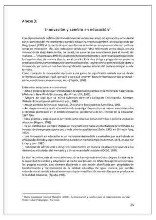 25
Anexo 3:
Innovación y cambio en educación7
Con el propósitode definirel términoinnovaciónyubicarsu campode aplicacióny articulación
con el contexto del mejoramiento y cambio educativo,resulta sugerente la tesisplanteada por
Hargreaves,(1999) al respectode que lasreformasdeberíansercomplementadasconpolíticas
serias de innovación. Más aún, este autor señala que “Una reforma de arriba-abajo, sin una
innovación de abajo hacia arriba, no creará, las escuelas que necesitamos para el mundo del
mañana.....”(Hargreaves,1999:55) aludiendofundamentalmentealanecesariaparticipaciónde
los involucrados, de manera directa, en el cambio. Esta idea obliga a preguntarnos sobre las
predisposiciones,tantoestructuralescomoactitudinales;laspresionesypotencialidadesparala
innovación, así como en los diversos significados que los actores del proceso otorgan a este
término.
Como concepto, la innovación representa una gama de significados variada que va desde
referencias sustantivas –qué, por qué y para qué innovar– hasta referencias se tipo procesal –
cómo, condiciones, mecanismos, etc.– (Tejada, 1998).
Entre otras acepciones encontramos:
− Acto o procesode innovar;introducciónde algonuevo;cambioenla manerade hacer cosas;
(Webster’s New World Dictionary, MacMillan, USA, 1995);
− Mejora de algo que ya existe (Merriam-Webster’s Collegiate Enciclopedia. Merriam-
Webster&Encyclopaedia Britannica eds., 2000).
− Acción o efecto de innovar, novedad. Diccionario Enciclopédico Santillana, 1992.
− Acción permanente realizada mediante la investigación para buscar nuevas soluciones a los
problemas planteados en el ámbito educativo” (Diccionario de las ciencias de la educación,
1987:796).
− Idea,prácticau objetoque espercibidocomonovedadporunindividuooporotra unidadde
adopción (Rogers, 1995).
− Es un cambio que siempre implica un mejoramiento hacia un objetivo predeterminado. La
innovación siempre presupone uno o más criterios cualitativos (Dalin, 1973, en Chi-wah Fung,
1992).
− Una innovación en educación es un mejoramiento medible o evaluable que sea fruto de un
procesodeliberadoylogre mantenerse durante unciertotiempo(Huberman,1973, citado por
Latapí y cols. 1997).
− Habilidad de administrar o dirigir el conocimiento de manera creativa en respuesta a las
demandas articuladas del mercado y a otras necesidades sociales (OCDE, 1999).
En añosrecientes,este términode innovaciónse haempleadoeneducaciónparadarcuentade
la capacidad de cambio y adaptación al medio que poseen los diferentes agentes educativosy
las propias escuelas, casi siempre aludiendo a una acción planificada con propósitos de
transformación y mejoramiento de la calidad educativa. De igual manera, por cambio
entendemosel cambioeducativocomocualquiermodificaciónnoevolutivaque se produce en
la realidad educativa. (Tejada, 1998).
7 María Gúadalúpe Gomez Malagon (2002). La innovacion y cambio para el mejoramiento escolar.
Universidad Pedagogica Nacional.
 