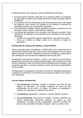 27
El sistema francés tiene, entonces, varias características específicas:
1. El mismo alumno interviene cada año en un proyecto cultural: los proyectos
se desarrollan en toda la vida escolar del alumno desde preescolar hasta el
bachillerato.
2. Los proyectos EAC son financiados por las dos administraciones y son objeto
de evaluación para conocer los impactos en los alumnos en términos de
desarrollo personal y de conocimientos adquiridos.
3. Las instituciones culturales locales participan de manera importante con las
escuelas (museos, teatros, sitios históricos, etcétera).
4. Los artistas que participan en los proyectos son siempre los locales. Están
satisfechos de participar en los proyectos de las escuelas por dos razones
principales:
o Cuentan con un pequeño ingreso suplementario para cubrir sus gastos.
o Al ser un contrato, su trabajo cuenta en su derecho al seguro de
desempleo.
El desarrollo de la educación artística y cultural (PEAC).
Desde preescolar hasta el bachillerato, el PEAC tiene como meta favorecer el
igual acceso a todos los alumnos al arte a través de la adquisición de una cultura
artística personal. Se volvió obligatorio por la ley de orientación y programación
para refundación de la escuela de la República del 8 de julio 2013.
El desarrollo de la educación artística y cultural y el conjunto de conocimientos
adquiridos por el alumno, las prácticas experimentales y los encuentros en temas
de arte y patrimonio, están en el marco de las actividades de los maestros, y los
proyectos específicos y acciones educativas, dentro del tiempo complementario
en las escuelas.
Su organización y estructuración permiten armonizar las diferentes experiencias
y asegurar la continuidad y la coherencia de la educación artística en el conjunto
de la enseñanza.
Los tres pilares del desarrollo.
1. Los encuentros: encuentros, directos e indirectos con obras de arte,
objetos de patrimonio, con artistas, artesanos de obras de arte,
profesionales de las artes y la cultura, en lugares de enseñanza y
creación, de conservación y difusión de las artes.
2. Las prácticas: individuales y colectivas, en temas artísticos diversos.
3. Los conocimientos: apropiación de señales, del léxico especifico que
permite experimentar emociones estéticas, de aportar un juicio
constructivo en materia de arte, contextualizar, describir y analizar una
obra de arte, desarrollar la facultad de juzgar y tener un espíritu critico
 