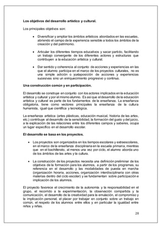 28
Los objetivos del desarrollo artístico y cultural.
Los principales objetivos son:
 Diversificar y ampliar los ámbitos artísticos abordados en las escuelas,
abriendo el campo de la experiencia sensible a todos los ámbitos de la
creación y del patrimonio.
 Articular los diferentes tiempos educativos y sacar partido, facilitando
un trabajo convergente de los diferentes actores y estructuras que
contribuyen a la educación artística y cultural.
 Dar sentido y coherencia al conjunto de acciones y experiencias en las
que el alumno participa en el marco de los proyectos culturales, no es
una simple adición o yuxtaposición de acciones y experiencias
sucesivas sino un enriquecimiento progresivo y continuo.
Una construcción común y en participación.
El desarrollo se construye en conjunto con los actores implicados en la educación
artística y cultural y por el mismo alumno. Es así que el desarrollo de la educación
artística y cultural es parte de los fundamentos de la enseñanza. La enseñanza
obligatoria, tiene como vectores principales la enseñanza de la cultura
humanista, igual que científica y tecnológica.
La enseñanza artística (artes plásticas, educación musical, historia de las artes,
etc.) contribuye al desarrollo de la sensibilidad, la formación del gusto y del juicio,
a la explicación de las relaciones entre los diferentes campos y saberes, ocupa
un lugar específico en el desarrollo escolar.
El desarrollo se basa en los proyectos.
 Los proyectos son organizados en los tiempos escolares y extraescolares,
en el marco de la enseñanza disciplinaria en la escuela primaria, mientras
que en el bachillerato, al menos una vez por ciclo, el alumno aborda uno
de los ámbitos de las artes y la cultura.
 La construcción de los proyectos necesita una definición preliminar de los
objetivos de la formación para los alumnos, a partir de los programas, su
referencia en el desarrollo y las modalidades de puesta en marcha
(organización horaria, acciones, organización interdisciplinaria con otras
materias dentro del ciclo escolar) y se fundamentan sobre participación e
implicación de los alumnos.
El proyecto favorece el crecimiento de la autonomía y la responsabilidad en el
grupo, el recorrido a la experimentación, la observación compartida y la
comunicación, el desarrollo de la creatividad para la emulación, el compromiso y
la implicación personal, el placer por trabajar en conjunto sobre un trabajo en
común, el respeto de los alumnos entre ellos y en particular la igualdad entre
niños y niñas.
 