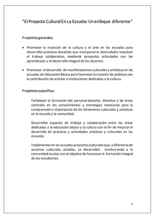 3
“El ProyectoCultural EnLa Escuela: Unenfoque diferente”
Propósitosgenerales:
 Promover la inserción de la cultura y el arte en las escuelas para
desarrollar prácticas docentes que incorporen la diversidad e impulsen
el trabajo colaborativo, mediante proyectos articulados con los
aprendizajes y el desarrollo integral de los alumnos.
 Promover el desarrollo de manifestaciones culturales y artísticas en las
escuelas de Educación Básica para favorecer la creación de públicos con
la contribución de artistas e instituciones dedicadas a la cultura.
Propósitosespecíficos
Fortalecer la formación del personal docente, directivo y de áreas
centrales en los conocimientos y estrategias necesarias para la
comprensión e importancia de los fenómenos culturales y artísticos
en la escuela y la comunidad.
Desarrollar espacios de trabajo y colaboración entre las áreas
dedicadas a la educación básica y la cultura con el fin de mejorar el
desarrollo de prácticas y actividades artísticas y culturales en las
escuelas.
Implementaren las escuelas proyectosculturalesque, a diferencia de
acciones culturales aisladas, se desarrollen involucrando a la
comunidad escolar con el objetivo de favorecer la formación integral
de los estudiantes.
 