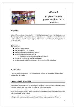 4
Módulo 2:
La planeación del
proyecto cultural en la
escuela
Propósito:
Adquirir herramientas conceptuales y metodológicas para orientar a los docentes en el
diseño de proyectos culturales mediante la colaboración entre las áreas dedicadas a la
educación básicaylacultura paramejorar eldesarrollo de prácticas artísticas y culturales
en las escuelas.
Contenidos:
 Balance del Módulo 1
 Las resistencias a los cambios
 La innovación en un proyecto cultural
 El diseño de un proyecto cultural
o Conceptos generales de un proyecto cultural
 Proyectos similares: el caso de otros países
 Procesos de acompañamiento para construir un proyecto Cultural
Actividades:
1. El asesor da la bienvenida a los participantes, expone los propósitos, contenidos y
cronograma de trabajo.
Tema: Balance del Módulo1
3. Escuchen la presentación del asesor para recuperar las actividades trabajadas en las
sesiones presenciales y en línea, así como las tareas y acuerdos.
4. Los participantes aportan la información que consideren significativa y que no haya
sido mencionada por el asesor.
5. En plenaria realicen un balance de las actividades propuestas en el Módulo 1:
 