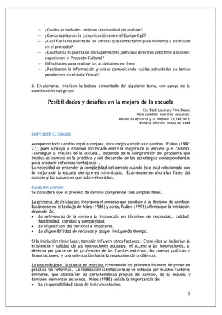 5
 ¿Cuáles actividades tuvieron oportunidad de realizar?
 ¿Cómo realizaron la comunicación entre el Equipo CyE?
 ¿Cuál fue la respuesta de los artistas que contactaron para invitarlos a participar
en el proyecto?
 ¿Cuálfue larespuesta de los supervisores, personal directivo y docente aquienes
expusieron el Proyecto Cultural?
 Dificultades para realizar las actividades en línea
 ¿Recibieron la información y avisos comunicando cuáles actividades se tenían
pendientes en el Aula Virtual?
6. En plenaria, realicen la lectura comentada del siguiente texto, con apoyo de la
coordinación del grupo:
Posibilidades y desafíos en la mejora de la escuela
En: Stoll Louise y Fink Dean;
Para cambiar nuestras escuelas.
Reunir la eficacia y la mejora, OCTAEDRO;
Primera edición: mayo de 1999
ENTENDER EL CAMBIO
Aunque no todo cambio implica mejora, toda mejora implica un cambio. Fullan (1992:
27), pues subraya la relación intrincada entre la mejora de la escuela y el cambio:
«conseguir la mejora de la escuela… depende de la comprensión del problema que
implica el cambio en la práctica y del desarrollo de las estrategias correspondientes
para producir reformas ventajosas».
La necesidad de entender la complejidad del cambio cuando éste está relacionado con
la mejora de la escuela siempre es minimizada. Examinaremos ahora las fases del
cambio y los supuestos que sobre él existen.
Fases del cambio
Se considera que el proceso de cambio comprende tres amplias fases.
La primera, de iniciación, incorpora el proceso que conduce a la decisión de cambiar.
Basándose en el trabajo de Miles (1986) y otros, Fullan (1991) afirma que la iniciación
depende de:
 La relevancia de la mejora la innovación en términos de necesidad, calidad,
factibilidad, claridad y complejidad.
 La disposición del personal a implicarse.
 La disponibilidad de recursos y apoyo, incluyendo tiempo.
Si la iniciación tiene lugar, también influyen otros factores. Entre ellos se incluirían la
existencia y calidad de las innovaciones actuales, el acceso a las innovaciones, la
defensa por parte de los profesores de las fuentes externas, las nuevas políticas y
financiaciones, y una orientación hacia la resolución de problemas.
La segunda fase, la puesta en marcha, comprende los primeros intentos de poner en
práctica las reformas. La realización satisfactoria se ve influida por muchos factores
similares, que abarcarían las características propias del cambio, de la escuela y
también elementos externos. Miles (1986) señala la importancia de:
 La responsabilidad clara de instrumentación.
 